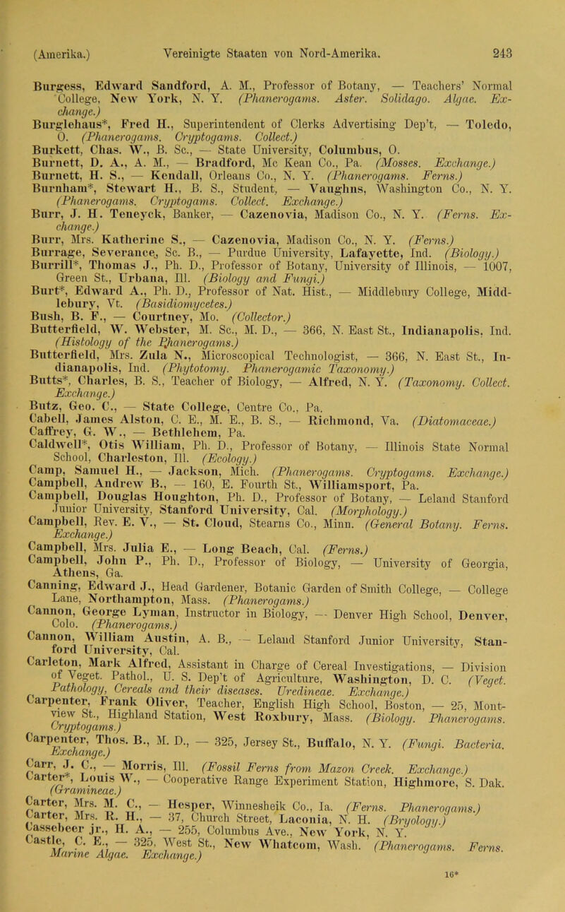 Burgess, Edward Sandford, A. M., Professor of Botany, — Teachers’ Normal College, New York, N. Y. (Phanerogams. Aster. Solidago. Algae. Ex- change.) Burglehaus*, Fred II., Superintendent of Clerks Advertising Dep’t, — Toledo, 0. (Phanerogams. Oryptogams. Collect.) Burkett, Clias. W., B. Sc., — State University, Columbus, 0. Burnett, D. A., A. M., — Bradford, Mc Kean Co., Pa. (Mosses. Exchange.) Burnett, H. S., — Kendall, Orleans Co., N. Y. (Phanerogams. Ferns.) Burnham*, Stewart H., B. S., Student, — Vanghns, Washington Co., N. Y. (Phanerogams. Cryptogams. Collect. Exchange.) Bnrr, J. H. Teneyck, Banker, — Cazenovia, Madison Co., N. Y. (Ferns. Ex- change.) Burr, Mrs. Katherine S„, — Cazenovia, Madison Co., N. Y. (Ferns.) Burrage, Severanee, Sc. B., — Purdue University, Lafayette, Ind. (Biology.) Burrill*, Thomas J., Pli. D., Professor of Botany, University of Illinois, — 1007, Green St., Urbana, 111. (Biology and Fungi.) Burt*, Edward A., Ph. D., Professor of Nat. Hist., — Middlebury College, Midd- lebury, Vt,. (Basidiomycetes.) Bush, B. F., — Courtney, Mo. (Colledor.) Butterfiekl, W. Webster, M. Sc., M. D., — 366, N. East St., Indianapolis, Ind. (Histology of the PJianerogams.) Bntterfield, Mrs. Zula N., Microscopical Technologist, — 366, N. East St., In- dianapolis, Ind. (Phytotomy. Phanerogamic taxonomy.) Butts*, Charles, B. S., Teacher of Biology, — Alfred, N. Y. (Taxonomy. Collect. Exchange.) Butz, Geo. C., — State College, Centre Co., Pa. Cabell, James Aiston, C. E., M. E., B. S., — Richmond, Va. (Diatomaceae.) Caffrey, G. W., — Bethlehem, Pa. CaldweH*, Otis William, Ph. D., Professor of Botany, — Illinois State Normal School, Charleston, 111. (Ecology.) Camp, Samuel H., — Jackson, Mich. (Phanerogams. Cryptogams. Exchange.) Campbell, Andrew B., — 160, E. Fourth St., Williamsport, Pa. Campbell, Douglas Houghton, Ph. D., Professor of Botany, — Leland Stanford Junior University, Stanford University, Cal. (Morphology.) Campbell, Bev. E. V., — St. Cloud, Stearns Co., Minn. (General Botany. Ferns. Exchange.) Campbell, Mrs. Julia E., — Long Beach, Cal. (Ferns.) Campbell, John P., Ph. D., Professor of Biology, — University of Georgia, Athens, Ga. Canning, Edward J., Head Gardener, Botanic Garden of Smith College, — Colleo'e Lane, Nortliampton, Mass. (Phanerogams.) Cannon, George Lyman, Instructor in Biology, — Denver High School, Denver, Colo. (Phanerogams.) Cannon, William Austin, A. B., — Leland Stanford Junior University, Stan- ford University, Cal. Carleton, Mark Alfred, Assistant in Charge of Cereal Investigations, — Division ot Veget. Pathol., U. S. Dep’t of Agriculture, Washington, D. C. (Veget. Pathology, Cereals and thcir diseases. Uredineae. Exchange.) Carpentcr, Frank Oliver, Teacher, Engiish High School, Boston, — 25, Mont- Cry't’ Station, West Roxliury, Mass. (Biology. Phanerogams. CarPÄJ;108- B”’ M‘ D-’ “ 325’ Jersey St” Bll<1‘lllo> N. Y. (Fungi. Bactena. Curr, J. C., Morris, 111. (Fossil Ferns from Mazon Creek. Exchange.) harter*, Louis W., — Cooperative Range Experiment Station, Highmore, S. Dak. ((xramineae.) Carter, Mrs. M. C., — Hesper, Winnesheik Co., Ia. (Ferns. Phanerogams.) arter, Mrs. R. H., — 37, Ghurch Street, Laconia, N. H. (Bryology.) Cassebeer jr., II. A., - 255, Columbus Ave.. New York, N. Castle, C. E - 325, West St., New Whatcom, Wash. (Phanerogams. Ferns Manne Algae. Exchange.) IG*