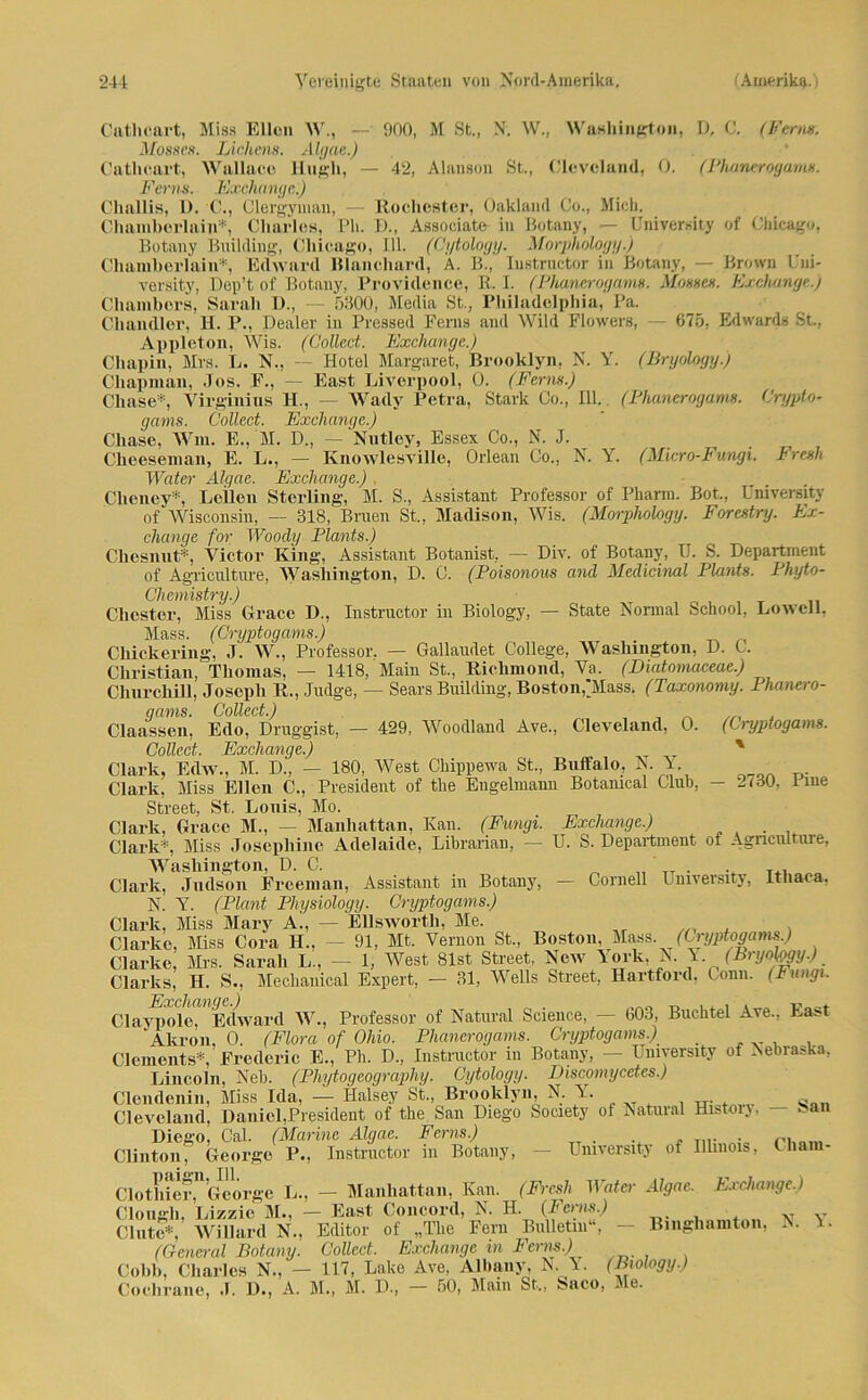 Catlieart, Miss Ellen W., —■ 000, M St., N. W., Washington, D, C. (Ferm: Mosses. Lichens. Ahjae.) Catlieart, Wallaeo Iliigh, — 42, Alanson St., Cleveland, 0. (Phanerogams. Ferna. Exchange..) Cliallis, D. C., Clergyman, — Ro ehester, Oakland Co., Mich. Chamberlain*, Charles, Ph. D., Associate in Botany, — üniversity of Chicago, Botany Building, Chicago, 111. (Cijtology. Morpliology.) Chamberlain*, Edward Blanehard, A. B., Iustructor in Botany, — Brown Uni- versity, Dep’t of Botany, Providence, R. I. (Phanerogams. Mosses. Exchange.) Chambers, Sarah D., — 5300, Media St., Philadelphia, Pa. Chandler, H. P., Dealer in Pressed Ferns and Wild Floivers, — 675, Edwards St., Appleton, Wis. (Collect. Exchange.) Chapin, Mrs. L. N., — Hotel Margaret, Brooklyn, N. Y. (Bryölogy.) Chapman, Jos. F., — East Liverpool, O. (Ferm.) Chase*, Virginias H., — Wady Petra, Stark Co., 111. (Phanerogams. Crypto- gams. Collect. Exchange.) Chase, Win. E., M. D., — Nutley, Essex Co., N. J. Cheeseman, E. L., — Knowlesville, Orlean Co., N. Y. (Micro-Fungi. Fresh Water Alqae. Exchange.) . Cheney*, Lellen Sterling, M. S., Assistant Professor of Pharm. Bot., üniversity of Wisconsin, — 318. Bruen St„ Madison, Wis. (Morpliology. Forestry. Ex- change for Woody Plants.) Chesnut*, Victor King, Assistant Botanist, — Div. of Botany, U. S. Department of Agriculture, Washington, D. C. (Poisonous and Medicinal Plants. Phyto- State Normal School, Lowell, Chemistry.) Chester, Miss Grace D., Instructor in Biology, Mass. (Gryptogams.) Chickering, J. W., Professor. — Gallaudet College, Washington, D. C. Christian, Thomas, — 1418, Main St., Riclimond, Va. (Diatornaceae.) Churchill, Joseph R., Judge, — Sears Building, Boston,Mass. (Taxonomy. Phanero- qams. Collect.) Claassen, Edo, Druggist, — 429, Woodland Ave., Cleveland, 0. (Gryptogams. Collect. Exchange.) ' Clark, Edw., M. D., — 180, West Chippewa St., Buffalo, N Y Clark, Miss Ellen C., President of tlie Engelmann Botamcal Club, — 2i30, fine Street, St. Louis, Mo. Clark, Grace M., — Manhattan, Kan. (Fungi. Exchange.) Clark*, Miss Josepliine Adelaide, Librarian, — U. S. Department of Agriculture, Washington, D. C. „ TT . . T., Clark, Judson Frceman, Assistant in Botany, — Cornell Üniversity, ltliaca, N. Y. (Plant Physiology. Cryptogams.) Clark, Miss Mary A., — EUswortli, Me. Clarke, Miss Cora H.. - 91, Mt. Vernon St., Boston, Mass. (Gryptogams.) Clarke, Mrs. Sarah L., — 1, West 81st Street, New York. N. Y (Bryojggy.) Clarks, II. S., Meclianical Expert, — 31, Wells Street, Hartford, Conn. (Fungi, fi.rr'c h cm (l c ) Claypole, Edward W., Professor of Natural Science, — 603, Buchtel Ave., East Akron, 0. (Flora of Ohio. Phanerogams. Cryptogams.) Clements*, Frederic E., Ph. D., Instructor in Botany, — üniversity of Nebraska, Lincoln, Neb. (Phytogeograpliy. Cytology. Discomycetes.) Clendenin, Miss Ida, — Halsey St., Brooklyn, N. Y. . ^ Cleveland, Daniel,President of tbe San Diego Society of Natural History, - Dieso, Cal. (Marine Algae. Ferns.) . ,,, Clinton, George P., Instructor in Botany, — üniversity of Illinois, Cham- Clothber,11 George L., — Manhattan, Kan. (Fresh Hofer Algae. Exchange.) Clongli, Lizzie M., — East Concord, N. H. [Ferns.) Clute*, Willard N., Editor of „The Fern Bulletin“, — Bingliamton, N. \. (General Botany. Collect. Exchange m Ferns.) Cobli, Charles N., — 117, Lake Ave, Albany, N. Y. (Biology.) Cochrane, J. D., A. M., M. D., — 50, Main St,, Saco, Me.