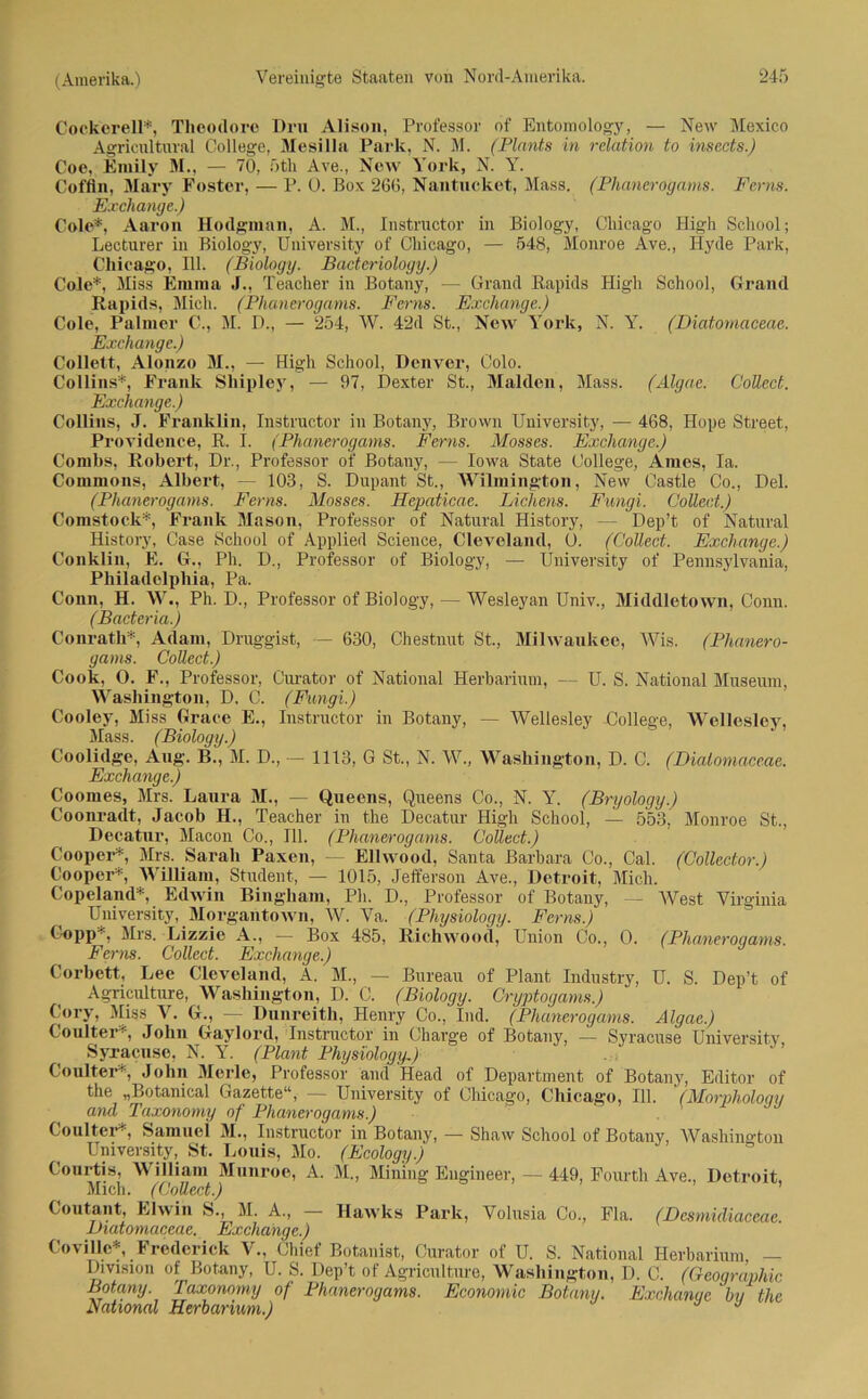 Cockerell*, Theodore Dru Alison, Professor of Entomology, — New Mexico Agricultural College, Afesilla Park, N. M. (Planta in relation to insects.) Coe, Emily M., — 70, 5th Ave., New York, N. Y. Coffin, Mary Fostcr, — P. 0. Box 266, Nantueket, Mass. (Phanerogams. Ferns. Exchange.) Cole*, Aaron Hodgman, A. M., Instructor in Biology, Chicago High School; Lecturer in Biology, University of Chicago, — 548, Monroe Ave., Hyde Park, Chicago, 111. (Biology. Bacteriology.) Cole*, Miss Emma J., Teacher in Botany, — Grand Rapids High School, Grand Rapids, Mich. (Phanerogams. Ferns. Exchange.) Cole, Palmer C., M. D., — 254, AV. 42d St., New York, N. Y. (Diatomaceae. Exchange.) Collett, Alonzo M., — High School, Denver, Colo. Collins*, Frank Sliipley, — 97, Dexter St., Maiden, Mass. (Älgae. Collect. Exchange.) Collins, J. Franklin, Instructor in Botany, Brown University, — 468, Hope Street, Providence, R. I. (Phanerogams. Ferns. Mosses. Exchange.) Combs, Robert, Dr., Professor of Botany, — Iowa State College, Arnes, Ia. Commons, Albert, — 103, S. Dupant St., AVilmington, New Castle Co., Del. (Phanerogams. Ferns. Mosses. Hepaticae. Lichens. Fungi. Collect.) Comstock*, Frank Mason, Professor of Natural History, — Dep’t of Natural History, Case School of Applied Science, Cleveland, 0. (Collect. Exchange.) Conklin, E. G., Ph. D., Professor of Biology, — University of Pennsylvania, Philadelphia, Pa. Conn, H. AA7., Ph. D., Professor of Biology, — AVesleyan Univ., Middletown, Conn. (Bader ia.) Conrath*, Adam, Druggist, — 630, Chestnut St., Milwaukee, AVis. (Phanero- gams. Collect.) Cook, 0. F., Professor, Curator of National Herbarium, — U. S. National Museum, Washington, D. C. (Fungi.) Cooley, Miss Graee E., Instructor in Botany, — AVellesley College, AVellesloy, Mass. (Biology.) Coolidge, Aug. B., M. D., — 1113, G St., N. AV., Washington, D. C. (Diatomaceae. Exchange.) Coomes, Mrs. Laura AI., — Queens, Queens Co., N. Y. (Bryology.) Coonraclt, Jacob H., Teacher in the Decatur High School, — 553, Monroe St., Decatur, Maeon Co., 111. (Phanerogams. Coilect.) Cooper* Airs. Sarah Paxen, — Elhvood, Santa Barbara Co., Cal. (Collecior.) Cooper* William, Student, — 1015, Jefferson Ave., Detroit, Alich. Copeland*, Edwin Bingham, Ph. D., Professor of Botany, — AVest Virginia University, Alorgantown, AV. ATa. (Physiology. Ferns.) Copp*, Mrs. Lizzie A., — Box 485, Richwood, Union Co., 0. (Phanerogams. Ferns. Collect. Exchange.) Corbett, Lee Cleveland, A. M., — Bureau of Plant Industry, U. S. Dep’t of Agriculture, Washington, D. C. (Biology. Cryptogams.) Cory, Aliss Ar. G., — Dunreith, Henry Co., Ind. (Phanerogams. Algae.) Coulter*, John Gaylord, Instructor in Charge of Botany, — Syracuse University. Syracuse, N. Y. (Plant Physiologyl) Coulter*, John Alerle, Professor and Head of Department of Botany, Editor of the „Botanical Gazette“, — University of Chicago, Chicago, 111. (Morpholoqy and Taxonomy of Phanerogams.) Coulter*, Samuel AL, Instructor in Botany, — Shaw School of Botany, AVashington University, St. Louis, Mo. (Ecology.) Courtis, William Munroe, A. AI., Alining Engineer, — 449, Fourtli Ave., Detroit, Mich. (Coüect.) Coutant, Elwih S., M. A., — Hawks Park, Volnsia Co., Fla. (Desmidiaceae Diatomaceae. Exchange.) CoviUe*, Frederick V., Chief Botanist, Curator of U. S. National Herbarium, — Division of Botany, U. S. Dep’t of Agriculture, Washington, D. C. (Geographie Botany. Taxonomy of Phanerogams. Economic Botany. Exchange hu the National Herbarium.)