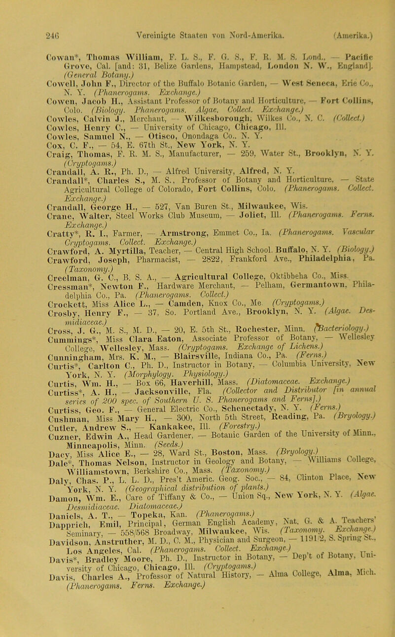 Cowan*, Thomas William, F. L. S., F. G. S., F. R. M. S. Lond.. — Pacific Grovo, Cal. [and: 31, Belize Gardens, Ilampstead, London N. W., England], (General Botanij.) Cowcll, John F., Director oftlie Buffalo Botanic Garden, — West Scneca, Erie Co., N. Y. (Phanerogams. Exchange.) Cowon, Jacob H., Assistant Professor of Botany and Horticulture, — Fort Collins, Colo. (Biologg. Phanerogams. Algae. Collect. Exchange.) Cowles, Calvin J., Merehant, Wilkesborougb, Wilkes Co., X. C. (Collect.) Cowles, Henry C., — Umversity of Chicago, Chicago, 111. Cowles, Samuel N., — Otisco, Onondaga Co.. N. Y. Cox, C. F., — 54, E. 67th St., New York, N. Y. Craig, Thomas, F. R. M. S., Manufacturer, — 259, Water St., Brooklyn, N. Y. (Crgptogams.) Cvandall, Ä. R., Ph. D., — Alfred TJniversity, Alfred, N. Y. Crandall*, Charles S., M. S., Professor of Botany and Horticulture, — State Agricultural College of Colorado, Fort Collins, Colo. (Phanerogams. Collect. Exchange.) Crandall, George H., — 527, Van Buren St., Milwaukee, Wis. Crane, Walter, Steel Works Club Museum, — Joliet, Ul. (Phanerogams. Ferns. Exchange.) Cratty* R. I., Farmer, — Armstrong, Emmet Co., Ia. (Phanerogams. Vascular Crgptogams. Collect. Exchange.) Crawford, A. MyrtiUa, Teacker, — Central Higli School. Buffalo, N. Y. (Biologg.) Crawford, Joseph, Pharmacist, — 2822, Fraukford Ave., Philadelphia, Pa. (Taxonomy.) Creelman, G. C., B. S. A., — Agricultural College, Oktibheha Co., Miss. Cressman*, Newton F., Hardware Merehant, — Pelham, Germantown, Phila- delphia Co., Pa. (Phanerogams. Collect.) Crockett, Miss AUce L., — Camden, ICnox Co., Me (Crgptogams.) Croshy, Henry F., — 37, So. Portland Ave., Brooklyn, N. Y. (Algae. Bes- muliaceae.) - . Cross, J. G., M. S., M. D., — 20, E. 5th St., Rochester, Mmu. (Baderwlogg.) Cummings*, Miss Clara Eaton, Associate Professor of Botany, — Wellesley College, Wellesley, Mass. (Crgptogams. Exchange of Lichens.) Cunningham, Mrs. K. M., —• Blairsville, Indiana Co., Pa. (Ferns.) Curtis*, Carlton C., Ph. D., Instructor in Botany, — Columbia University, New York, N. Y. (Morphglogg. Phgsiologg.) Curtis, Wm. H., — Box 66, HaverliiU, Mass. (Diatomaceae. Exchange.) Curtiss*, A. H., — Jacksonville, Fla. (Colledor and Distributor [in annual series of 200 spec. of Southern U. S. Phanerogams and Ferns].) Curtiss, Geo. F., — General Electric Co., Schcnectady, N. Y. (Ferns.) Cusliman, Miss Mary H., — 300, North 5tli Street, Reading, Pa. (Brgology.) Minnen,nolis. Minn. (Seeds.) wiiiSamc+nwn TCpvkshirp. On . Mass. fTAxonornij.)