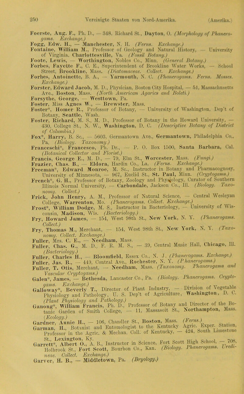 Foerste, Aug. F., Pk. I)., —348, Richard St., Dayton, 0. (Morpholoyy of Phanero- nams. Kxch.an.ae. ) '■ -•/ History, — University Botany.) , . , . , r Works, — School Street, Brookline, Maas. (Diatomaceac. Collect. Exchange.) Forlies, Antoinette, B. A., — Yarinouth, N. C. (Phanerogams. Ferm. Mosset. Exchange.) Förster, Edward Jacob, M. D., Physician, Boston City Hospital, — 51, Massachusetts Ave., Boston, Mass. (North American Agarics and Boleti.) Forsythe, George, — Wcsttown, Pa. Foster, Miss Agnes W., — Brewster, Mass. Fester*, Homer R., Professor of Botany, — University of Washington. Dep’t of Botany, Seattle, Wash. Foster, Richard, M. S., M. D., Professor of Botany in the Howard University, — 430, College St., N. W., Washington, D. C. (Descriptive Botany of Distriet of Columbia.) Fox*, Harry, B. Sc., — 5603, Germantown Ave., Germantown, Philadelphia Co., Pa. (Biology. Taxonomy.) Franceschi*, Francesco, Ph. Dr., (Botanical Colledor and Florist.) P. 0. Box 1500, Santa Barbara, Cal. J JJL'l/U'JcH/U'l/ VJ01/l/00(/01 -L. i/wi ioi/.y Francis, George E., M. D., — 79, Elm St., Worcester, Mass. (Fungi.) Frazier, Chas. B., — Eldora, Hardin Co., La. (Ferns. Exchange.) Freeman*, Edward Monroe, M. Sc., Instructor in Botany and Pharmacognosy, University of Minnesota, — 967, Euclid St., St. Paul, Minn. (Cryptogams.) French*, G. H., Professor of Botany, Zoology and Physiology, Curator of Southern Illinois Normal University, — Carbondale, Jacksou Co., 111. (Biology. Taxo- nomy. Collect.) Frick, John Henry, A. M., Professor of Natural Science, — Central Wesleyan College, Warrenton, Mo. (Phanerogams. Collect. Exchange.) Frost*, William Dodge, M. S., Instructor in Bacteriology, — University of Wis- consin, Madison, Wis. (Bacteriology.) Fry, Howard James, — 154, West 98th St., New York, N. Y. (Phanerogams. Collect.) Fry, Thomas M., Merchant, — 154, West 98th St., New York, N. Y. (Taxo- nomy. Collect. Exchange.) Füller, Mrs. C. E., — Needham, Mass. . tt . Füller, Chas. G., M. D., F. R. M. 8., — 39, Central Music Hall, Chicago, Hl. (Bacteriology.) ' , Füller, Charles II., — Bloomfleld, Essex Co., N. J. (Phanerogams. Exchange.) Füller, Jas. B., — 449, Central Ave., Rochester, N. Y. (P hanerogams.) Füller, T. Otis, Merchant, — Needham, Mass. (Taxonomy. Phanerogams and Vascular Cryptogams.) Galen*, James, — Bethesda, Lancaster Co., Pa. (Biology. Phanerogams. Ciypto- qams. Exchange.) . . ^ ... Galloway*, Beverly T., Director of Plant Industry, - Civision of Vegetable Physiology and Pathology, U. S. Dep’t of Agnculture, Washington, L. (Plant Physiology and Pathology.) , - Ganong*, William Francis, Ph. D., Professor of Botany and Director of the Lo- tanic Garden of Smith College, - 11, Massasoit St., Northampton, Mass. (Ecoloui/.) . Gardner, Annie H., — 106, Chandler St., Boston, Mass. ('Feras.j t- Garman, IT., Botanist and Eutomologist to the Kentucky Agnc. L\per. ,tan°n Professor in the Agric. & Mechan. Coli, of Kentucky, - 424. South Lnnestone Garrett*, Albert Ö., A. B., Instructor in Science, Fort Scott High School, — 70N Holbrook St., Fort Scott, Bourbon Co., Kan. (Biology. Phanerogams. I > neue. Collect. Exchange.) Garver, H. B., — Middletown, Pa. (Bryology.)