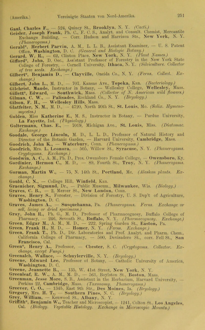 Gaul, Charles F., — 524, Quincy St., Brooklyn, N. Y. (Cacti.) Geisler, Joseph Frank, Ph. C., F. C. S., Analyt. and Oonsult. Chemist, Mercantile Exchange Building, — Corr. Hudson and Harrison Sts., New York, N. Y. (Phanerogams.) Gerald*, Herbert Parvin, A. M„ L. L. B., Assistant Examiner, — U. S. Patent Office, Washington, D. 0. (General and Biologie Botany.) Gerard, W. R., — (52, Clinton Place, New York, N. Y. (Plant Names.) Gifford*, John, D. Oec., Assistant Professor of Forestry in the New York State College of Forestry, - Cornell University, lthaca, N. Y. (Silviculture. Collector of tree seeds. Exchange.) Gilbert*, Benjamin D., — Clayville, Oneida Co., N. Y. (Ferm. Collect. Ex- change.) Gilbert, John L., M. D., — 707, Kansas Ave., Topeka, Kan. (Bacteriology.) Gilchrist, Maude, Instructor in Botany, — Wellesley College, Wellesley, Hass. Gillett*, Edward, — Southwick, Mass. (Collector of N. American wild flowers.) Gilman, C. W., — Palisades, Rockland Co., N. Y. (Bryology.) Gilson, F. H., — Wellesley Hills, Mass. Glatfelter, N. M., M. D., — 4720, North 20tk St., St. Louis, Mo. (Salix. Hymcno- mycetes.) Golden, Miss Katherine E., M. S., Instructor in Botany, — Purdue University, La Fayette, Ind. (Physiology.) Goltermann, Chas. E., — 7019, Michigan Ave., St. Louis, Miss. (Diatomac. Exchange.) Goodale, George Lincoln, M. D., L. L. D., Professor of Natural History and Director of the Botanic Garden, — Harvard University, Cambridge, Mass. Goodrich, John K., — Waterbury, Conn. (Phanerogams.) Goodrich, Mrs. L. Leonora, — 505, Willow St., Syrac.use, N. Y. (Phanerogams. Cryptogams. Exchange.) Goodwin, A. C., A. M., Ph. D., Pres. Owensboro Female College, — Owensboro, Ky. Gordinier, Hermon C., M. D., — 89, Fourth St., Troy, N. Y. (Phanerogams. Exchange.) Gorman, Martin W., — 75, N. 14tli St., Portland, Me. (Alaskan plants. Ex- change.) Gould, C. N., — College Hill, Winfield, Kan. Graenicher, Sigmund, Dr., — Public Museum., Milwaukee, Wis. (Biology.) Graves, C. B., — 2, Mercer St., New London, Conn. Graves, Henry S., Forester, — Division of Forestry, U. S. Dep’t of Agriculture, Washington, D. C. Graves, James A., — Susquehanna, Pa. (Phanerogams. Ferns. Exchange or seil, living or dried specimens.) Gray, John R., Ph. G., M. D„ Professor of Pharmacoguosy, Buffalo College of Pharmacy, — 246, Seventh St.., Buffalo, N. Y. (Pliarmacoynosy. Exchange.) Green, Edgar M., A. M., M. D., — 222, Spring Garden St., Easton, Pa. Green, Frank H., M. D., — Homer, N. Y. (Ferns. Exchange.) Green, Frank T., Ph. D., Dir. Laboratories and Prof. Analyt. and Pharm. Chem., California College of Pharmacy, — 500, Devisadero St., corr. Fell St., San Francisco, Cal. Green*, Henry A., Professor, — Chester, S. C. (Cryptogams. Collector. Ex- change, except Fungi.) Greenalch, Wallace, — Schuylerville, N. Y. (Bryology.) Greene, Edward Lee, Professor of Botany, — Catholic University of America, Washington, D. C. Greene, Jeannette B., — 135, W. 41st Street, New York, N. Y. Greenleaf, R. W., A. M., M. D., — 561, Boylston St., Boston, Mass. Greenman, Jesse More, S. B., Assistant in the Herbarium, Harvard University, — Perkins 22, Cambridge, Mass. (Taxonomy. Phanerogams.) Greever, C. O., — 1345, East 9th Str., Des Meines, Ia. (Bryology.) Gregory, Mrs. H. T., — Southern Pines, N. C. (Bryology.) Grey, WiUiam, — Kenwood St., Albany, N. Y. Griffith*, Benjamin W., Teacher and Microscopist, — 1241, Colton St., Los Angeles, Cal. (Biology. Vegetable Hisloloyy. Exchange in Microscopic Mounts.)