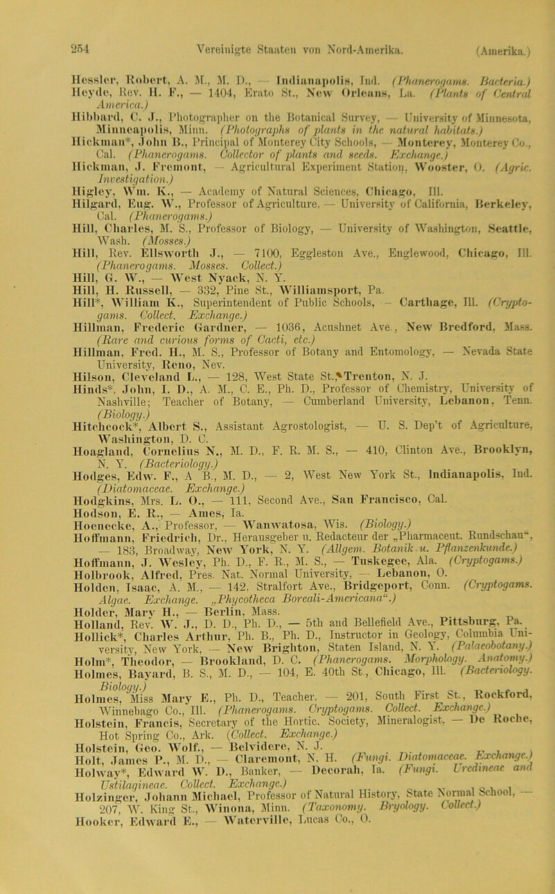 Hessler, Robert, A. M, M. D., Indianapolis, Ind. (Phanerogams. Bacteria.) lleyde, Rev. H. F., — 1404, Erato St., New Orleans, La. (Plant» of Central America.) Hibbard, C. J., Photographin' on the Botanical Survey, (Jniversity of Minnesota, Minneapolis, Minn. (Photograph» of plant» in the natural habitat».) Hickman*, John B., Principal of Monterey (Jity Schools, - Monterey, Monterey Co., Cal. (Phancmgams. Collector of plant» and »eed». Exchange.) Hickman, J. Freinont, Agricultural Experiment Station, Wooster, 0. (Agr'ic. Investigation.) Higley, Win. K., — Academy of Natural Sciences, Chicago, 111. Hilgard, Eng. W., Professor of Agriculture, — Universitv of California, Berkeley, Cal. (Phanerogams.) Hill, Charles, M. S, Professor of Biology, — University of Washington, Seattle, Wash. (Mosses.) Hill, Rev. Ellsworth J., — 7100, Eggleston Ave., Englewood, Chicago, 111. (Phanerogams. Mosses. Collect.) Hill. G. W., — West Nyack, N. Y. Hill, H. Russell, — 332, Pine St., Williamsport, Pa. Hill*, William K., Superintendent of Public Schools, - Cartliage, 111. (Crypto- gams. Collect. Exchange.) Hillman, Frederic Gardner, — 1036, Acnshnet Ave., New Bredford, Hass. (Rare and curious forms of Cacti, etc.) Hillman, Fred. H., M. S„ Professor of Botany and Entomologv, — Nevada State University, Reno, Nev. HUson, Cleveland L., — 128, West State St.>Trenton, N. J. Hinds*, John, I. D, A. M., C. E., Ph. D., Professor of Chemistry, University of Nashville; Teacher of Botany, — Cumberland University, Lebanon, Tenn. (Biology.) Hitc.hcock*, Albert S., Assistant Agrostologist, — U. S. Dep’t of Agriculture, Washington, D. C. Hoagland, Cornelius N., M. D., F. R. M. S., — 410, Clinton Ave., Brooklyn, N. Y. (Bacteriology.) Hodges, Edw. F., A B, M. D., — 2, West New York St, Indianapolis, Ind. (Diatomaceae. Exchange.) Hodgkins, Mrs. L. O, — 111, Second Ave, San Francisco, Cal. Hodson, E. R,, — Ames, Ia. Hoenecke, A, Professor, — Wanwatosa, Wis. (Biology.) Hoffmann, Friedrich, Dr, Herausgeber u. Redacteur der „Pharmaceut. Rundschau“, — 183, Broadway, New York, N. Y. (Allgem, Botanik u. Pflanzenkunde.) Hoffmann, J. Wcsley, Ph. D, F. R, M. S, — Tuskegee, Ala, (Cryptogams.) Holbrook, Alfred, Pres. Nat. Normal University, — Lebanon, 0. Holden, Isaac, A. M, — 142, Stralfort Ave, Bridgeport, Conn. (Cryptogams. Algae. Exchange. „Phycotheca Boreali-Americana“.) Holder, Marv H., — Berlin, Mass. Holland, Rev. W. J., D. D, Ph. D, — 5th and Bellefield Ave, Pittsburg, Pa. Hollick*, Charles Arthur, Ph. B, Ph. D, Instructor in Geology, Columbia üm- versity, New York, — New Brighton, Staten Island, N. Y. (Palaeobotany.) Holm*, Theodor, — Brooldand, D. C. (Phanerogams. Morphology. Anatomy.) Holmes, Bayard, B. S, M. D, — 104, E. 40th St, Chicago, 111. (Bacteriology. Biology.) . _ _ , . , Holmes, Miss Mary E., Ph. D, Teacher, — 201, South First St., Rockford, Winnehago Co, 111. (Phanerogams. Cryptogams. Collect. Exchange.) Holstein, Francis, Secretary of the Hortic. Society, Mineralogist, — He Roche, Hot Spring Co, Ark. (Collect. Exchange.) Holstein, Geo. Wolf., — Belvidere, N. J. . „ . , Holt, James P., M. D, — Claremont, N. H. (Fungi. Diatomaceae. Exchange.) Holway*, Edward W. D., Banker, — Decorah, Ia. (Fungi. Lrcdmeae and Ustilaaineae. Collect. Exchange.) Holzinger, Johann Michael, Professor of Natural History, State Normal ^chool, 207, W. King St, Winona, Minn. (Taxonomy. Bryology. Collect.) Hooker, Edward E., — Water vi Ile, Lucas Co, 0.