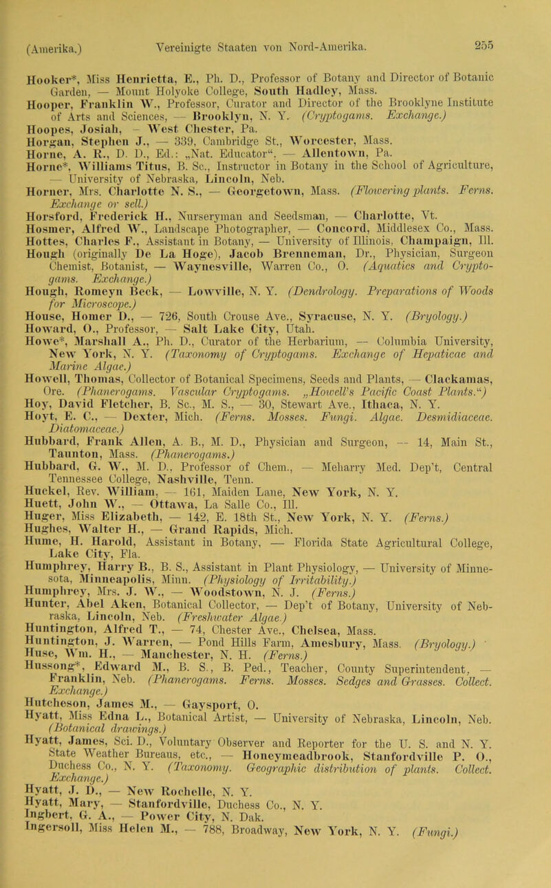 Hooker*, Miss Henrietta, E., Pli. D., Professor of Botany and Director of Botanic Garden, — Mount Holyoke College, South Hadley, Mass. Hooper, Franklin W., Professor, Curator and Director of the Brooklyne Institute of Arts and Sciences, — Brooklyn, N. Y. (Cryptogams. Exchange.) Hoopes, Josiah, - West Chester, Pa. Horgan, Stephen J., — 339, Cambridge St., Worcester, Mass. Horne, A. R., D. D., Ed.: „Nat. Educator“, — Allentown, Pa. Home*, Williams Titus, B. Sc., Instructor in Botany in the School of Agriculture, — University of Nebraska, Lincoln, Neb. Horner, Mrs. Charlotte N. S., — Georgetown, Mass. (Flowering plants. Ferns. Exchange or seil.) Horsford, Froderick H., Nurseryman and Seedsmau, — Charlotte, Vt. Hosmer, Alfred W., Landscape Photographer, — Concord, Middlesex Co., Mass. Hottes, Charles F., Assistant in Botany, — University of Illinois, Cliampaign, 111. Hougli (originally De La Hoge), Jacob Brenneman, Dr., Physician, Surgeon Chemist, Botanist, — Waynesville, Warnen Co., 0. (Aquatics and Crypto- gams. Exchange.) Hongh, Romeyn Beck, — Lowville, N. Y. (Dcndrology. Preparations of Woods for Microscope.) House, Homer D., — 726, South Crouse Ave., Syracuse, N. Y. (Bryology.) Howard, O., Professor, — Salt Lake City, Utah. Howe*, Marshall A., Ph. D., Curator of the Herbarium, — Columbia University, New York, N. Y. (Taxonomy of Cryptogams. Exchange of Hepaticae and Manne Algae.) HoweU, Thomas, Collector of Botanical Specimens, Seeds and Plants, — Clackamas, Ore. (Phanerogams. Vascular Cryptogams. „Hoivell’s Pacific Coast Plants.“) Hoy, David Fletcher, B. Sc., M. S., — 30, Stewart Ave., Ithaca, N. Y. Hoyt, E. C., — Dexter, Mich. (Ferns. Mosses. Fungi. Algae. Desmidiacecie. Diatomaceae.) Hubbard, Frank Allen, A. B., M. D., Physician and Surgeon, — 14, Main St., Taunton, Mass. (Phanerogams.) Hubbard, G. W., M. D., Professor of Chem., — Meliarry Med. Dep’t, Central Tennessee College, Nasliville, Tenn. Huckel, Rev. William, — 161, Maiden Laue, New York, N. Y. Huett, John W., — Ottawa, La Salle Co., 111. Huger, Miss Elizabeth, — 142, E. 18th St., New York, N. Y. (Ferns.) Hughes, Walter H., — Grand Rapids, Mich. Hurne, H. Harold, Assistant in Botany, — Florida State Agricultural College, Lake City, Fla. Humphrey, Harry B., B. S., Assistant in Plant Physiology, — University of Minne- sota, MinneapoHs, Minn. (Physiology of Irritability.) Humphrey, Mrs. J. W., — Woodstown, N. J. (Ferns.) Hunter, Abel Aken, Botanical Collector, — Dep’t of Botany, University of Neb- raska, Lincoln, Neb. (Freshwatcr Algae.) Huntington, Alfred T., — 74, Chester Ave., Clielsea, Mass. Huntington, J. Warren, — Pond Hills Farm, Amesbury, Mass. (Bryology.) Huse, Wm. H., — Manchester, N. H. (Ferns.) Hussong*, Edward M., B. S., B. Ped., Teacher, County Superintendent, — 1‘ ranklin, Neb. (Phanerogams. Ferns. Mosses. Sedges and Grasses. Collect. Exchange.) Hntcheson, James M., — Gaysport, 0. Hyatt, Miss Edna L., Botanical Artist, — University of Nebraska, Lincoln, Neb. (Botanical draivings.) Hyatt, James, Sei. D., Voluntary Observer and Reporter for tbe U. S. and N. Y. State Weather Bureaus, etc., — Honeymeadbrook, Stanfordville P. O., Dnchess Co., N. Y. (Taxonomy. Geographie distribution of plants. Collect. Mjxchange.) Hyatt, J. D., — New Rochelle, N. Y. Hyatt, Mary, — Stanfordville, Duchess Co., N. Y. Ingbert, G. A., — Power City, N. Dak. Ingersoll, Miss Helen M., — 788, Broadway, New York, N. Y. (Fungi.)