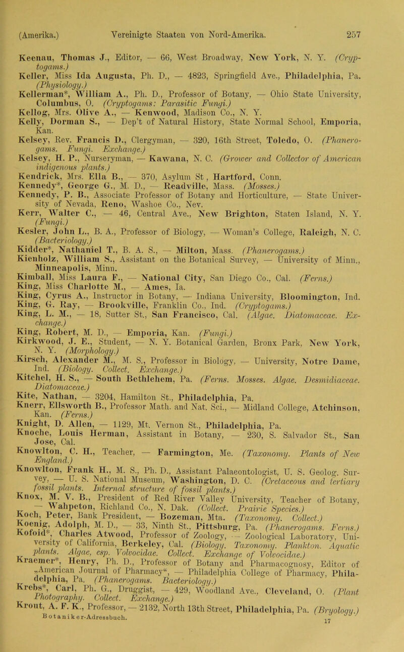 Keennu, Thomas J., Editor, — 66, West Broadway, New York, N. Y. (Cryp- togams.) Keller, Miss Ida Augusta, Ph. D., — 4823, Springfield Ave., Philadelphia, Pa. (Physiology.) Kellerman*, William A., Ph. D., Professor of Botany, — Ohio State University, Columbus, 0. (Cryptogams: Parasitic Fungi.) Kellog, Mrs. Olive A., — Kenwood, Madison Co., N. Y. Kelly, Dorman S., — Dep’t of Natural History, State Normal School, Emporia, Kan. Kelsey, Bev. Francis D., Clergyman, — 320, 16th Street, Toledo, 0. (Phanero- gams. Fungi. Exchange.) Kelsey, H. P., Nurseryman, — Kawana, N. C. (Grower and Collector of American indigenous plants.) Kendrick, Mrs. Ella B., — 370, Asylum St, Hartford, Conn. Kennedy*, George G., M. D., — Readville, Mass. (Mosses.) Kennedy, P. B., Associate Professor of Botany and Horticulture, — State Univer- sity of Nevada, Reno, Washoe Co., Nev. Kerr, Walter C., — 46, Central Ave., New Brighton, Staten Island, N. Y. (Fungi.) Kesler, John L., B. A., Professor of Biology, — Woinan’s College, Raleigh, N. C. (Bacteriology.) Kidder*, Nathaniel T., B. A. S., — Milton, Mass. (Phanerogams.) Kienholz, William S., Assistant on the Botanical Survey, — University of Minn., Minneapolis, Minn. Kimball, Miss Lanra F., — National City, San Diego Co., Cal. (Ferns.) King, Miss Charlotte M., — Ames, Ia. King, Cyrus A., Instructor in Botany, — Indiana University, Bloomington, Ind. King, G. Ray, — Brookville, Franklin Co., Ind. (Cryptogams.) King, L. M., — 18, Sutter St., San Francisco, Cal. (Algae. FHatomaceae. Ex- change.) King, Robert, M. D., — Emporia, Kan. (Fungi.) Kirkwood, J. E., Student, — N. Y. Botanical Garden, Bronx Park, New York, N. Y. (Morphology.) Kirsch, Alexander M., M. S., Professor in Biology, — University, Notrc Dame, Ind. (Biology. Collect. Exchange.) Kitchel, H. S., •—• Sonth Bethlehem, Pa. (Ferns. Mosses. Algae. Desmidiaceae. Diatomaceae.) Kite, Nathan, — 3204, Hamilton St., Philadelphia, Pa. Knerr, Ellsworth B., Professor Math, and Nat. Sei., — Midland College, Atchinson, Kan. (Ferns.) Knight, D. Allen, — 1129, Mt. Yernon St., Philadelphia, Pa. Knoche, Louis Herman, Assistant in Botany, — 230, S. Salvador St., San Jose, Cal. Knowlton, C. H., Teacher, — Farmington, Me. (Taxonomy. Plants of New England.) Knowlton, Frank H., M. S., Ph. D., Assistant Palaeontologist, U. S. Geolog. Sur- 'e'r- U. S. National Museum, Washington, D. C. (Cretaceous and tertiary fossil plants. Internal structure of fossil plants.) Knox, M. V. B., President of Red River Valley University, Teacher of Botany, ~ ” ahpeton, Richland Co., N. Dak. (Collect. Prahle Species.) Koch, Peter, Bank President, — Bozeman, Mta. (Taxonomy. Collect.) 'oemg, Adolph, M. D., — 33, Ninth St., Pittsburg, Pa. (Phanerogams. Ferns.) Kotoul-, Charles Atwood, Professor of Zoology, Zoological Laboratory, Uni- veisity of California, Berkeley, Cal. (Biology. Taxonomy. Plankton. Aquaiic plants. Algae, esp. Volvocidae. Collect. Exchange of Volvocidae.) raemer-, Henry, Ph. D., Professor of Botany and Pharinacognosy, Editor of „American Journal of Pharmacy“, — Philadelphia College of Pharmacy, Pliila- delphia, Pa. (Phanerogams. Bacteriology.) Krebs*, Carl, Ph G Druggist, - 429, Woodland Ave., Cleveland, 0. (Plant Photograph]). Collect. Exchange.) Krönt, A. F. K., Professor, - 2132, North 13th Street, Philadelphia, Pa. (Bryology.) B o t a n i k e r-Adressbuch. .,1