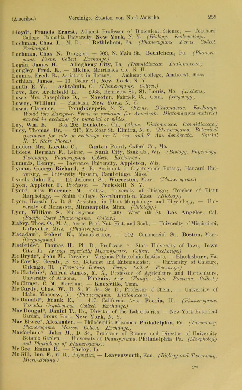 Lloyd*, Francis Ernest, Adjunct Professor of Biological. Science, — Teachers’ College, Columbia University, New York, N. Y. (Biology. Embryology.) Lochman, Chas. L., M. D., — Bethlehem, Pa. (Phanerogams. Ferne. Collect. Exchange.) , Lochman, Chas. N., Druggist, — 203, N. Main St., Bethlehem, Pa. (Phanero- gams. Ferns. Collect. Exchange) Logan, James H., — Allegheny City, Pa. (Desmidiaceae. Diatomaceae.) Longley, Fred. E., — Elkins, Merrimack Co., N. H. Loomis, Fred. B., Assistant in Botany, — Amherst College, Amherst, Mass. Lothian, James, — 13, Cedar St., New York, N. Y. Louth, E. V., — Ashtabnla, 0. (Phanerogams. Collect.) Lore, Rev. Arcliibald L., — 2938, Henrietta St., St. Louis, Mo. (Lichens.) Lowe, Mrs. Josephine D., — Noroton, Fairfield Co., Conn. (Bryologig.) Lowey, William, — Fiatbush, New York, N. Y. Lown, Clarence, — Poughkeepsie, N. Y. (Ferns. Diatomaceae. Exchange. Would like European Ferns in excliange for American. Diatomacious material icanted in excliange for material or slides.) Loy, Wm. E., - - Box 202, Berkeley, Cal. (Algae. Diatomaceae. Desmidiaceae.) Lucy, Thomas, Dr., — 215, Mt. Zoar St., Elmira, N. Y. (Phanerogams. Bot.anical specimens for sale or exchange for N. Am. and S. Am. desiderata. Special N. Y. State Flora.) Ludden, Mrs. Lorette C... — Canton Point, Oxford Co., Me. Luders, Herman F., Lehrer, — Sauk City, Sauk Co., Wis. (Biology. Physiology. Taxonomy. Phanerogams. Collect. Exchange.) Lumrnis, Henry, — Lawrence University, Appleton, Wis. Lyman, George Richard, A. B., Assistant in Cryptogamic Botany, Harvard Uni- versity, — University Museum, Cambridge, Mass. Lynch, John E., — 12, Jefferson St., Worcester, Mass. (Phanerogams.') Lyon, Appleton P., Professor, — Peekskill, N. Y. Lyon*, Miss Florence M., Fellow, University of Chicago; Teacher of Plant Morphology, — Smith College, Northampton, Mass. (Biology.) Lyon, Harald L., B. S., Assistant in Plant Morphology and Physiology, — Uni- versity of Minnesota, Minneapolis, Minn. (Cytology.) Lyon, William S., Nurseryman, — 1400, West 7tli St., Los Angeles, Cal. (Pacific Coast Phanerogams. Collect.) Mabry, Thos. O., M. A., Assoc. Prof. Nat. Hist, and Geol., — University of Mississippi, Lafayette, Miss. (Phanerogams.) Macadam*, Robert K., Manufacturer, — 202, Commercial St., Boston, Mass. ( Cryptogams.) Macbride*, Thomas H., Ph. D., Professor, *-■ State University of Iowa, Iowa City, Ia. (Fungi, especially Myxomycetes. Collect. Exchange.) McBrvde*, John M., President, Virginia Polytechnic Institute, — Blacksbury, Va. Mc Carthy, Gerald, B. Sc., Botanist and Entomologist, — University of Chicago, Chicago, 111. (Economic Botany. Fungi. Collect. Exchange.) Mc Clatcliie*, Alfred James, M. A., Professor of Agriculture and Horticulture, University of Arizona, — Phoenix, Ariz. (Fungi. Algae. Bacteria. Collect.) Mc Clung*, C. M., Merchant, — KnoxviUe, Tenn. Mc Curdy, Chas. W., B. S., M. Sc., Sc. D., Professor of Chem., — University of Idaho, Moscow, Id. (Phanerogams. Diatomaceae.) McDonald*, Frank E., — 417, California Ave., Peoria, 111. (Phanerogams. Vascular Cryptogams. Collect. Exchange.) Mac Dougal*. Daniel T., Dr., Director of tlie Laboratories, — New Yoi’k Botanical Garden, Bronx Park, New York, N. Y. Mac Elwee*, Alexander, — Philadelphia Museums, Philadelphia, Pa. (Taxonomy. Phanerogams. Mosses. Collect. Exchange.) Macfarlane*, John M., D. Sc., Professor of Botany and Director of University Botanic Garden, — University of Pennsylvania, Philadelphia, Pa. (Morphology and Physiology of Phanerogams). Mc Gee, Emma R., — Farley, Ia. Mc GUI, Ino. F., M. D., Physician, — Leavenwortli, Kan. (Biology and Taxonomy. Micro-Botany.) 17*