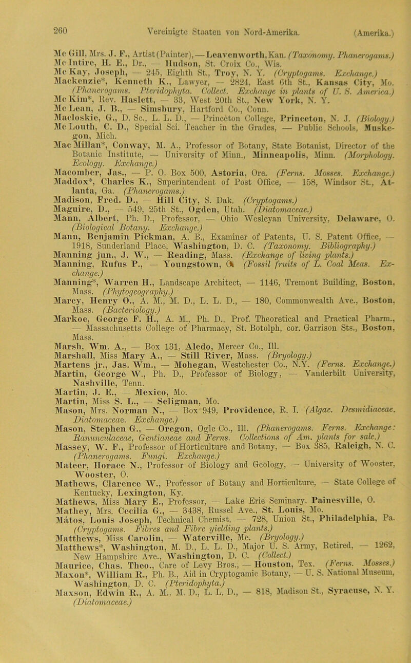 Mc Gill, Mrs. J. F., Artist(Painter),—Lßavcnworth,Kan. (Taxonomy. Phanerogams.) Me Intiro, H. E., Dr., — Hudson, St. Croix Co., Wis. Me Kay, .1 osc-pli, 246, Eighth St., Trov, N. Y. (Cryptogams. Exchange.) Mackenzie*, Kenneth K., Lawyer, — 2824, East 6th St., Kansas City, Mo. (Phanerogams. Ptcridophyta. Collect. Exchange in plante of U. 8. America.) Me Kim*, Rov. Haslett, — 33, West 20th St., New York, N. Y. Mc Lean, J. B., — Sinisbury, Hartford Co., Gönn. Macloskie, G., D. Sc., L. L. £)., — Princeton College, Princeton, N. J. (Biology.) McLouth, C. D., Special Sei. Teacher in the Grades, — Public Schools, Muske- gon, Midi. Mac Millan*, Coinvay, M. A., Professor of Botany, State Botanist, Director of the Botanic Institute, — University of Minn., Minncapolis, Minn. (Morphology. Ecology. Exchange.) Macoinber, Jas., ■— P. 0. Box 500, Astoria, Ore. (Ferne. Moeses. Exchange.) Maddox*, Charles K., Superintendent of Post Office, — 158, Windsor St, At- lanta, Ga. (Phanerogams.) Madison, Fred. D., — Hill City, S. Dak. (Cryptogams.) Magilire, D., — 549, 25th St., Ogden, ütali. (Diatomaceae.) Mann, Albert, Ph. D., Professor, — Ohio Wesleyan University, Delaware, 0. (Biological Botany. Exchange.) Mann, Benjamin Pickinan, A. B., Examiner of Patents, II. S. Patent Office, - 1918, Sunderland Place, Washington, D. C. (Taxonomy. Bibliography.) Manning jun., J. W., — Reading, Hass. (Exchange of living plants.) Manning, Rufus P., — Youngstown, Ck (Fossil fruits of L. Cool Meas. Ex- change.) Manning*, Warren H., Landscape Architect, — 1146, Tremont Building, Boston, Mass. (Phytogeography.) Marcy, Henry 0., A. M., M. D., L. L. D., — 180, Commonwealth Ave., Boston, Mass. (Bacteriology.) Markoe, George F. H., A. M., Ph. D., Prof. Theoretical and Practical Pharm., — Massachusetts College of Pharmacy, St. Botolph, cor. Garrison Sts., Boston, Mass. Marsh, Wm. A., — Box 131, Alcdo, Mercer Co., 111. Marshall, Miss Mary A., — Still River, Mass. (Bryology.) Martens jr., Jas. Wm., — Moliegan, Westchester Co., N.Y. (Ferne. Exchange.) Martin, George W., Ph. D., Professor of Biology , — Vanderbilt University, Nashville, Tenn. Martin, J. E., — Mexico, Mo. Martin, Miss S. L., — Seligman, Mo. Mason, Mrs. Norman N., — Box 949, Providence, R. I. (Algae. Desmidiaceae. Diatomaceae. Exchange.) Mason, Stephen G., — Oregon, Ogle Co., 111. (Phanerogams. Ferns. Exchange: Rananculaceae, G-entianeae and Ferns. Collections of Am. plants for. sale.) Massey, W. F., Professor of Horticulture and Botany, — Box 385, Raleigh, N. C. (Phanerogams. Fungi. Exchange.) Mateer, Horace N., Professor of Biology and Geology, —- University of Wooster, Wooster, 0. Matliews, Clarence W., Professor of Botany and Horticulture, — State College of Kentucky, Lexington, Ky. Mathews, Miss Mary E., Professor, — Lake Erie Seminary, Painesville, 0. Matliey, Mrs. Cecilia G., — 3438, Rüssel Ave., St. Louis, Mo. Mätos, Louis Joseph, Technical Chemist, — 728, Union St., Philadelphia. Pa. (Cryptogams. Fihres and Fibre yielding plants.) Matthews, Miss Carolin, — WaterviUe, Me. (Bryology.) Matthews*, Washington, M. D., L. L. D., Major U. S. Anny, Retired, 1262, New Hampshire Ave., Washington, D. C. (Collect.) Maurice, Clias. Theo., Care of Levy Bros., — Houston, Tex. (Ferns. Mosses.) Maxon*, William R., Ph. B., Aid in Cryptogamic Botany, — U. S. National Museum, Washington, D. C. (Ptcridophyta.) Maxson, Edwin R., A. M., M. D., L. L. D., — 818, Madison St., Syracuse, N. 1. (Diatomaceae.)