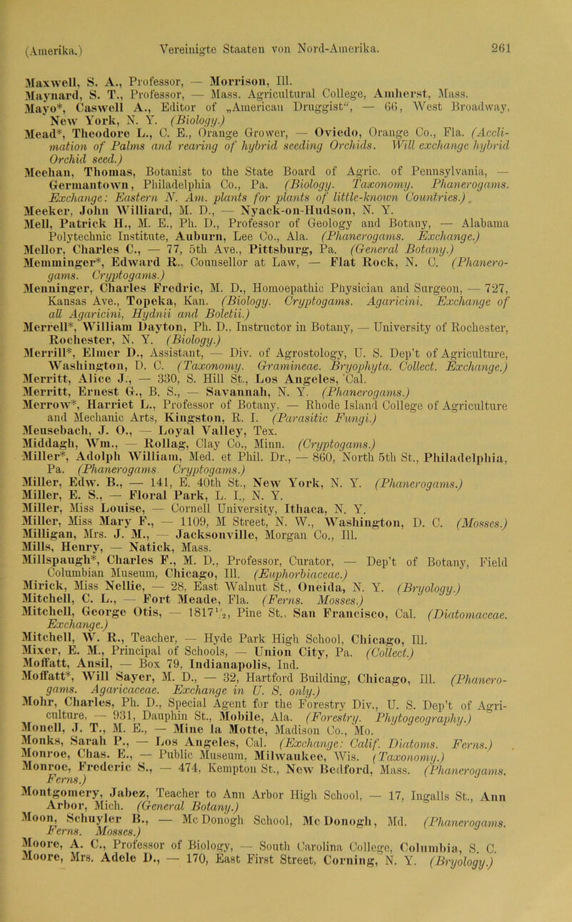 Maxwell, S. A., Professor, — Morrison, 111. Maynard, S. T., Professor, — Mass. Agricultural College, Amherst, Mass. Mayo*, Caswell A., Editor of „American Druggist, — 66, West Broadway, New York, N. Y. (Biology.) Mead*, Theodore L., C. E., Orange Grower, — Oviedo, Orange Co., Fla. (Accli- mation of Palms and rearing of hybrid sceding Orchids. Will exchange hybrid Orchid seed.) Meehan, Thomas, Botanist to the State Board of Agric. of Pennsylvania, - Germantown, Philadelphia Co., Pa. (Biology. Taxonomy. Phanerogams. Exchange: Eastern N. Am. plants for pla?its of little-known Gountries.). Meeker, John Williard, M. D., — Nyack-on-Hndson, N. Y. Mell, Patrick H., M. E., Ph. D., Professor of Geology and Botany, — Alabama Polytechnic Institute, Auburn, Lee Co., Ala. (Phanerogams. Exchange.) Mellor, Charles C., — 77, 5th Ave., Pittsburg, Pa. (General Botany.) Memminger*, Edward R.. Counsellor at Law, — Flat Rock, N. C. (Phanero- gams. Cryptogams.) Menninger, Charles Fredric, M. D., Homoepathic Physician and Surgeon, — 727, Kansas Ave., Topeka, Kan. (Biology. Cryptogams. Agaricini. Exchange of all Agaricini, Hydnii and Boletii.) Merrell*, William Dayton, Ph. D., Instructor in Botany, — University of Rochester, Rochester, N. Y. (Biology.) Merrill*, Eimer D., Assistant, — Div. of Agrostology, U. S. Dep’t of Agriculture, Washington, D. C. (Taxonomy. Gramineae. Bryophyta. Collect. Exchange.) Merritt, Alice J., — 330, S. Hill St., Los Angeles, ‘Cal. Merritt, Ernest Gr., B. S., — Savannah, N. Y. (Phanerogams.) Merrow*, Harriet L., Professor of Botany, — Rhode Island College of Agriculture and Mechanic Arts, Kingston, R. I. (Parasitic Fungi.) Meusebach, J. O., — Loyal Valley, Tex. Middagh, Wm., — Rollag, Clay Co., Minn. (Cryptogams.) Miller*, Adolph William, Med. et Phil. Dr., - 860, North 5th St,, Philadelphia, Pa. (Phanerogams Cryptogams.) Miller, Edw. B., —- 141, E. 40th St., New York, N. Y. (Phanerogams.) Miller, E. S., — Floral Park, L. I., N. Y. Miller, Miss Louise, — Cornell University, Ithaca, N. Y. Miller, Miss Mary F., — 1109, M Street, N. W., Washington, D. C. (Mosses.) Milligan, Mrs. J. M., — Jacksonville, Morgan Co., 111. Mills, Henry, — Natick, Mass. Millspaugh*, Charles F., M. D., Professor, Curator, — Dep’t of Botany, Field Columbian Museum, Chicago, 111. (Euphorbiaceae.) Mirick, Miss Nellie, — 28, East Walnut St., Oneida, N. Y. (Bryology.) Mitchell, C. L., — Fort Meade, Fla. (Berns. Mosses.) Mitchell, George Otis, — 18171'2, Pine St., San Francisco, Cal. (Diatomaccae. Exchange.) Mitchell, W. R., Teacher, — Hyde Park High School, Chicago, 111. Mixer, E. M., Principal of Schools, — Union City, Pa. (Collect.) Moffatt, Ansil, — Box 79, Indianapolis, Ind. Moffatt*, Will Sayer, M. D., — 32, Hartford Building, Chicago, 111. (Phanero- gams. Agaricaceae. Exchange in U. S. only.) Mohr, Charles, Ph. D., Special Agent for the Forestry Div., U. S. Dep’t of Agri- culture, 931, Dauphin St., Mobile, Ala. (Forestry. Phytoqeoqraphy.) Monell, J. T., M. E., — Mine la Motte, Madison Co., Mo. Monks, Sarah 1\, — Los Angeles, Cal. (Exchange: Calif. Diatoms. Ferns.) Monroe, Chas. E., — Public Museum, Milwaukee, Wis. (Taxonomy.) Monroe, Frcdcric S., — 474, Kempton St., New Bedford, Mass. (Phaneroqams. h ems.) Montgomery, Jabez, Teacher to Ann Arbor High School, — 17, Ingalls St., Ann Arbor, Mich. (General Botany.) Moon, Schuyler B., — McDonogh School, McDonogh, Md. (Phaneroqams. Ferns. Mosses.) Moore, A. C., Professor of Biology, — South Carolina College, Columbia, S. C. Moore, Mrs. Adele 1)., — 170, East First Street, Corning, N. Y. (Bryology.)