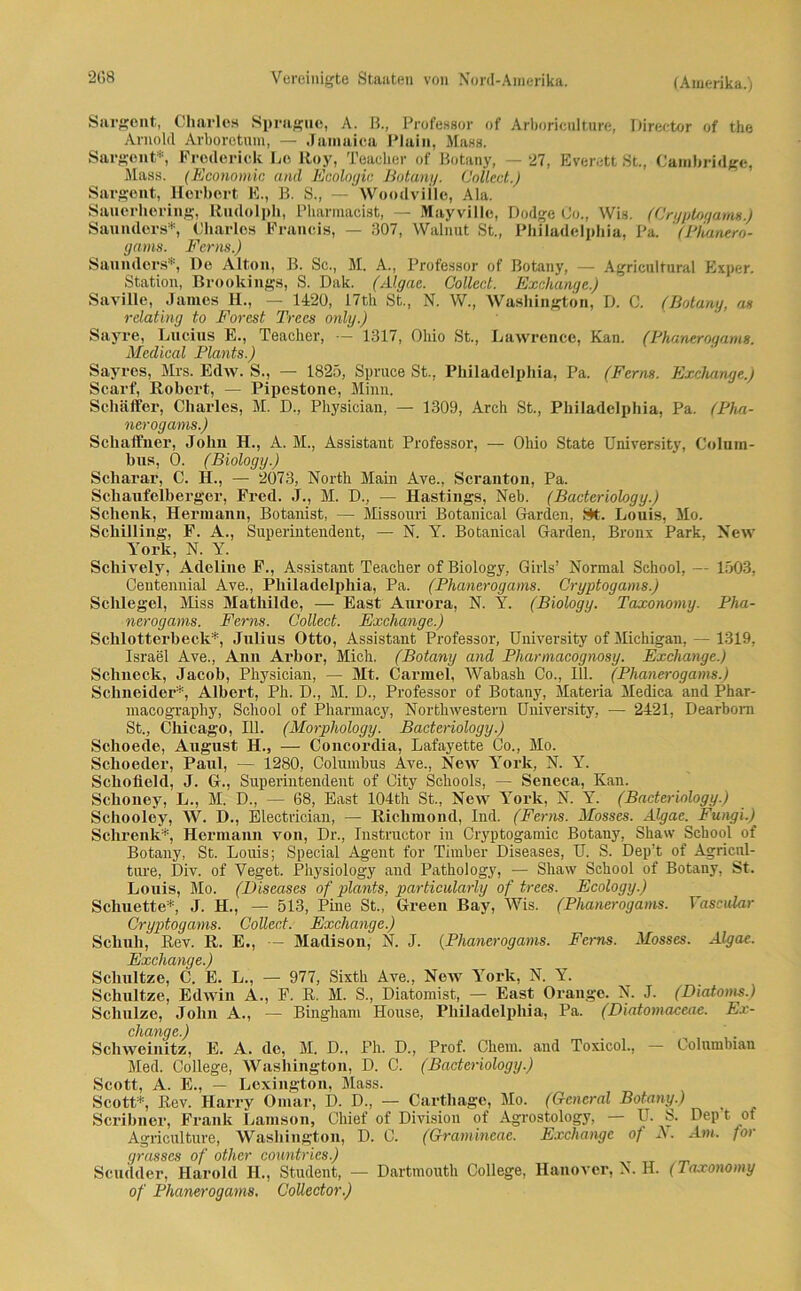 Sargent, Charles Spragnc, A. ß., Professor of Arboriculture, Director of tke Arnold Arboretum, — Jamaica Plain, Mass. Sargent*, Froderick Lo Roy, TeacUer of Botany, — 27, Everett St., Cambridge, Mass. (Economic and Ecologic Botany. Collect.) Sargent, Herbert E., B. S., — Woodville, Ala. Sauerhering, Rudolph, Pharmacist, — Mayville, Dodge Co., Wis. (Cryptogams.) Saunders*, Charles Francis, — 307, Walnut St., Philadelphia, Pa. ' (Phanero- gams. Ferna.) Saunders*, De Alton, B. Sc., M. A., Professor of Botany, — Agricultural Exper. Station, Brookings, S. Dak. (Algae. Collect. Exchange.) Saville, James H., — 1420, 17th St., N. W., Washington, D. C. (Botany, as relating to Forest Trees only.) Sayre, Lucius E., Teacher, — 1317, Ohio St., Lawrence, Kan. (Phanerogams. Medical Plants.) Sayres, Mrs. Edw. S., — 1825, Spruce St., Philadelphia, Pa. (Fern«. Exchange.) Scarf, Robert, — Pipestone, Minn. Schaffer, Charles, M. D., Physician, — 1309, Arch St., Philadelphia, Pa. (Pha- nerogams.) Schaffner, John H., A. M., Assistant Professor, — Ohio State University, Colum- bus, 0. (Biology.) Scharar, C. H., — 2073, North Main Ave., Scranton, Pa. Schaufelberger, Fred, j., M. D., — Hastings, Neb. (Bacteriology.) Schenk, Hermann, Botanist, — Missouri Botanical Garden, St. Louis, Mo. Schilling, F. A., Superintendent, — N. Y. Botanical Garden, Bronx Park, New York, N. Y. Schively, Adeline F., Assistant Teacher of Biology, Girls’ Normal School, — 1503, Centennial Ave., Philadelphia, Pa. (Plianerogams. Cryptogams.) Schlegel, Miss Mathilde, — East Aurora, N. Y. (Biology. Taxonomy. Pha- nerogams. Ferm. Collect. Exchange.) Schlotterbeck*, Julius Otto, Assistant Professor, University of Michigan, — 1319, Israel Ave., Ann Arbor, Mich. (Botany and Pliarmacognosy. Exchange.) Schneck, Jacob, Physician, — Mt. Carmel, Wabash Co., 111. (Phanerogams.) Schneider*, Albert, Ph. D., M. D., Professor of Botany, Materia Medica and Phar- macograpliy, School of Pharmacy, Northwestern University, — 2421, Dearborn St., Chicago, 111. (Morpliology. Bacteriology.) Schoede, August H., — Concordia, Lafayette Co., Mo. Schoeder, Paul, — 1280, Columbus Ave., New Yrork, N. Y. Scliofleld, J. G., Superintendent of City Schools, — Seneca, Kan. Schoney, L., M. D., — 68, East 104th St., New York, N. Y. (Bacteriology.) Schooley, W. D., Electrician, — Rickmond, Ind. (Ferns. Mosses. Algae. Fungi.) Schrenk*, Hermann von, Dr., Instructor in Cryptogamic Botany, Shaw School of Botany, St. Louis; Special Agent for Timber Diseases, U. S. Dep’t of Agricul- ture, Div. of Veget. Physiology and Pathology, — Shaw School of Botany, St. Louis, Mo. (Diseases of plants, particularly of trees. Ecology.) Schuette*, J. H., — 513, Pine St., Green Bay, Wis. (Phanerogams. Vascular Cryptogams. Collect. Exchange.) Schuh, Rev. R. E., — Madison, N. J. (Phanerogams. Ferns. Mosses. Algae. Exchange.) Schultze, C. E. L., — 977, Sixth Ave., New York, N. Y. Schultze, Edwin A., F. R. M. S., Diatomist, — East Orange. N. J. (Diatoms.) Schulze, John A., — Bingkam House, Philadelphia, Pa. (Diatomaceae. Ex- change.) Schweinitz, E. A. de, M. D., Ph. D., Prof. Ckein. and Toxicol., — Columbian Med. College, Washington, D. C. (Bacteriology.) Scott, A. E., — Lexington, Mass. Scott*, Rev. Harry Omar, D. D., — Carthage, Mo. (General Botany.) Scribner, Frank Lamson, Chief of Division of Agrostology, — U. S. Dep t ot Agriculture, Washington, D. C. (Gramineae. Exchange of N. Am. for grosses of other countries.) Scudder, Harold H., Student, — Dartmouth College, Hanover, N. H. (Taxonomy of Phanerogams. Collector.)