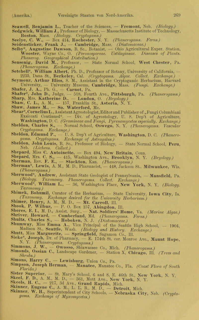 Seawell, Benjamin L., Teaclier of tlie Sciences, — Premont, Neb. (Biology.) Sedgwick, William J., Professor of Biology, — Massachusetts Institute of Teclmology, Boston, Mass. (Biology. Cryptogams.) Seelye, C. W., — Box 414, Rochester, N. Y. (Phanerogams. Ferns.) Soidensticker, Frank J., — Cambridge, Mass. (Diatomaceae.) Selby*, Augustine Dawson, B. Sc., Botanist, — Ohio Agricultural Eximer. Station, Wooster, Wayne Co., 0. (Peronosporeae. Ustilagineae. Diseases of Plants. Phanerog. Geographical Distribution.) Sensenig, David M., Professor, — State Normal School, West Chester, Pa. (Phanerogams. Exch ange.) Setchell*, William Albert, Ph. D., Professor of Botany, University of California, — 2235, Dana St., Berkeley, Cal. (Cryptogams. Algae. Collect. Exchange.) Seymour, Arthur Bliss, S. M., Assistant in the Cryptogamic Herbarium, Harvard University, — University Museum, Cambridge, Mass. (Fungi. Exchange.) Shafer, J. A., Ph. G., — Carnot, Pa. Shafer*, John D., Judge, — 518, Fomth Ave., Pittsburgh, Pa. (Phanerogams.) Sharp, Mrs. Katlierine D., — London, 0. (Bryology.) Shaw, C. L., A. M., — 157, Franklin St., Astoria, N. Y. Shaw, James M., — So. Waterford, Me. Shear*, Cornelius L., Assistant Agrostologist, Editor and Publisher of „Fungi Columbiani Exsiccati Continued“, — Div. of Agrostology, U. S. Dep’t of Agriculture, Washington, D. C. (Gramineae and Fungi, Pyrenomycetes especially. Exchange.) Sheldon, Charles S., — Normal School, Oswego, N. Y. (Phanerogams. Vascular Cryptogams. Exchange.) Sheldon, Edmund P., — U. S. Dep’t of Agriculture, Washington, D. C. (Phanero- gams. Cryptogams. Exchange of Astragalus.) Sheldon, John Louis, B. Sc., Professor of Biology, — State Normal School, Peru, Neb. (Lichens. Collect.) Shepard, Miss C. Antoinette, — Box 494, New Britain, Conn. Shepard, Mrs. C. S., — 415, Washington Ave., Brooklyn, N. Y. (Bryology.) Sherman, Rev. F. E., — Stockton, Kan. (Phanerogams.) Sherman*, Lewis, A. M., M. D., Pharmacist, — 448, Jackson St., Milwaukee, Wis. (Phanerogams ) Sherwood*, Andrew, Assistant State Geologist of Pennsylvania, — Mansfield, Pa. (Biology. Taxonomy. Phanerogams. Collect. Exchange.) Sherwood*, William L., — 36, Washington Place, New York, N. Y. (Biology. Taxonomy.) Sliimek, Bohumil, Gurator of the Herbarium, — State University, Iowa City, Ia. (Taxonomy. Exchange desired for the University Herbarium.) Shimer, Henry, A. M., M. D., — Mt. Carroll, 111.' Shook, P. Wilbur, — P. 0. Box 157, Abingdon, 111. Shoies, E. I., M. D., Assist. Surg., — Nat. Soldiers’ Home, Va. (Marine Algae.) Shrivex’, Howard, —- Cumberland, Md. (Phanerogams. Ferns.) Shultz, Charles S., — Hoboken, N. J. (Diatomaceae.) Shnmway, Miss Emma A., Vice Principal of the Seattle High School, — 1904, Madison St., Seattle, Wash. (Biology and History. Exchange.) Shntt, Miss Marguerite, — Springfield, Sagamon Co., 111. Sicke* Joseph, Dr. of Pharmacy, — E. 174tli St. cor. Monroe Ave., Mannt Hope, A. x. (Phanerogams. Cryptogams.) Simmons, ,T. W., — Owosso, Shiawassee Co., Mich. (Phanerogams.) j Sla C’’ Landscape Gardener> — Station X, Chicago, 111. (Trees and Simons, Harry C., — Lewisburg, Union Co., Pa. S1 mpsoii, Joscph Herman, — Manatee, Manatee Co., Fla, (Coast Flora of South . Air t« a . ’ ’ *> JL/unuii, JUicil. Skinner. M H Superintendent of City Schools, - Nebraska City, Neb. (Crypto- gams. Exchange of Myxomycetes.)