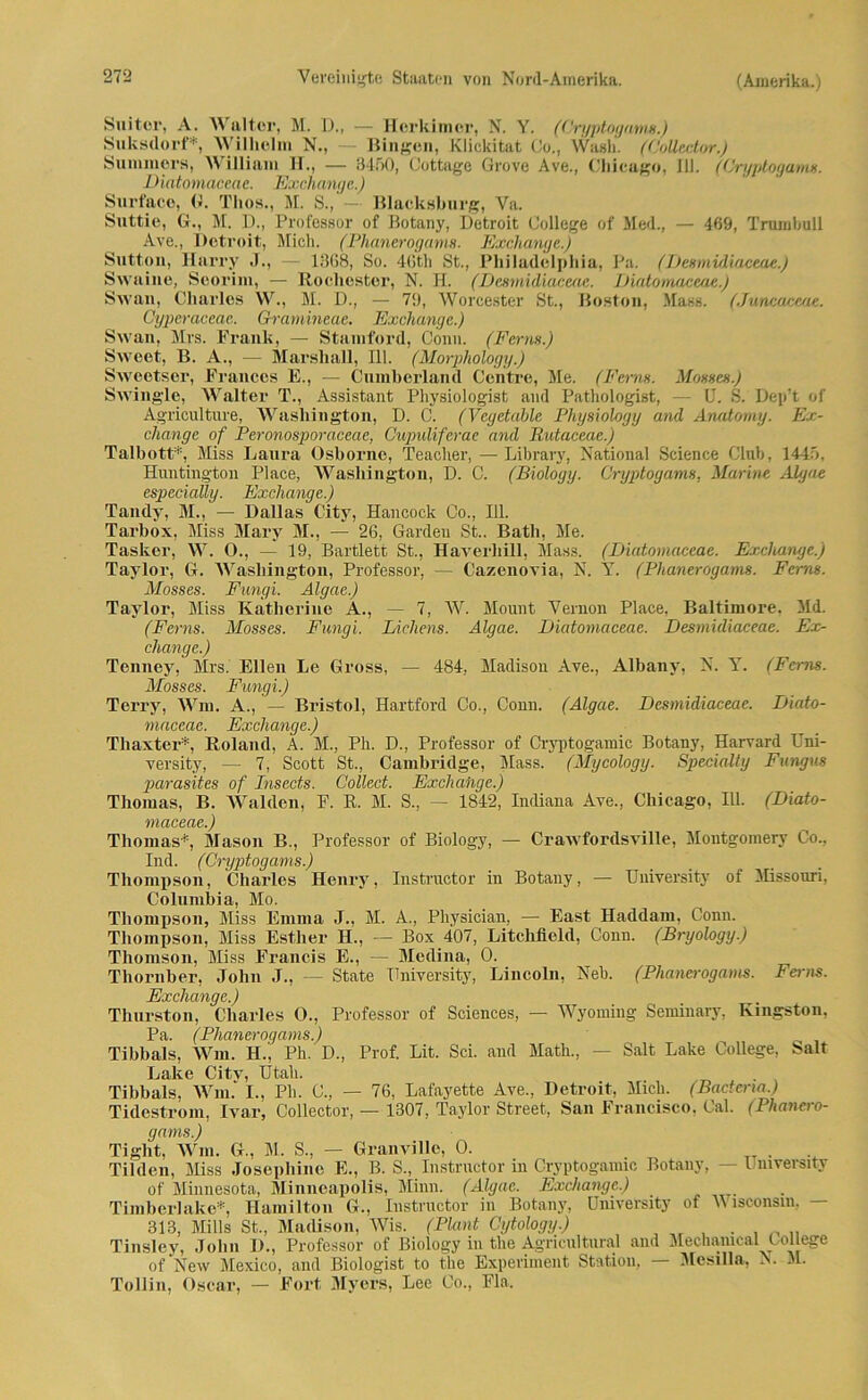 Suitor, A. NN alter, M. D., — Horkimcr, N. Y. (Cryptogams.) Suksdorf*, Wilhelm N., — Bingen, Klickitat Co., Wash. (Collector.) Summers, William 11., — 3450, Cottage Grove Ave., Chicago, 111. (Cryptogams. Diatomaceae. Exchange.) Surface, 0. Thos., M, S., — Blaelcshurg, Va. Suttie, G., M. D., Professor of Botany, Detroit College of Meil., — 469, Trumbull Ave., Detroit, Mich. (Phanerogams. Exchange.) Sutton, Harry .J., — 1368, So. 46th St., Philadelphia, Pa. (Desmidiaceae.) Swaine, Seorim, — Rocliester, N. H. (Desmidiaceae. Diatomaceae.) Swan, Charles W., M. D., — 79, Worcester St., Boston, Mass. (Jüneaceae. Gyperaceae. Gramineae. Exchange.) Swan, Mrs. Frank, — Stamford, Conn. (Ferns.) Sweet, B. A., — Marshall, 111. (Morphology.) Sweetser, Frances E., — Cumberland Centre, Me. (Ferns. Mosses.) Swingle, Walter T., Assistant Physiologist and Pathologist, — U. S. Dep’t of Agriculture, Washington, D. C. (Veyetable Physiology and Anatomy. Ex- change of Peronosporaceae, Cupulifcrae and Rutaceae.) Talbott*, Miss Laura Osborne, Teaclier,—Library, National Science Club, 1445. Huntington Place, Washington, D. C. (Biology. Cryptogams, Marine Algae especially. Exchange.) Tandy, M., — Dallas City, Hancock Co., 111. Tarbox, Miss Mary M., — 26, Garden St.. Batli, Me. Tasker, W. 0., — 19, Bartlett St., Haverliill, Mass. (Diatomaceae. Exchange.) Taylor, G. Washington, Professor, — Cazenovia, N. Y. (Phanerogams. Ferns. Mosses. Fungi. Algae.) Taylor, Miss Katherine A., — 7, W. Mount Vernon Place, Baltimore. Md. (Ferns. Mosses. Fungi. Lichens. Algae. Diatomaceae. Desmidiaceae. Ex- change.) Tenney, Mrs. Ellen Le Gross, — 484, Madison Ave., Albany, N. Y. (Ferns. Mosses. Fungi.) Terry, Wm. A., — Bristol, Hartford Co., Conn. (Algae. Desmidiaceae. Diato- maceae. Exchange.) Thaxter*, Roland, A. M., Ph. D., Professor of Cryptogamic Botany, Harvard Uni- versity, — 7, Scott St., Cambridge, Mass. (Mycology. Specialty Fungus parasites of Insects. Collect. Exchahge.) Thomas, B. Waiden, F. R. M. S., — 1842, Indiana Ave., Chicago, 111. (Diato- maceae.) Thomas*, Mason B., Professor of Biology, — Crawfordsville, Montgomery Co., Ind. (Cryptogams.) Thompson, Charles Henry, Instractor in Botany, — University of Missouri, Columbia, Mo. Thompson, Miss Emma J., M. A., Physician, — East Haddain, Conn. Thompson, Miss Esther H., — Box 407, Litchiield, Conn. (Bryology.) Thomson, Miss Francis E., — Medina, 0. Thornber, John J., — State University, Lincoln, Neb. (Phanerogams. Ferns. Exchange.) Thurston, Charles 0., Professor of Sciences, — Wyoming Seminary, Kingston, Pa. (Phanerogams.) Tibbals, Wm. H., Ph. D., Prof. Lit. Sei. and Math., — Salt Lake College, Salt Lake Citv, Utah. Tibbals, Wm.' I., Ph. C., — 76, Lafayette Ave., Detroit, Mich. (Bactena.) Tidestrom, Ivar, Collector, — 1307, Taylor Street, San Francisco, Cal. (Phanero- gams.) Tiglit, Wm. G., M. S., — Granville, 0. . Tilden, Miss Josepliinc E., B. S., Instructor in Cryptogamic Botany, — University of Minnesota, Minneapolis, Miun. (Algae. Exchange.) Timberlakc*, Hamilton G., Instructor in Botany, University of Wisconsin, - 313, Mills St., Madison, Wis. (Plant Cytology.) . , _ „ Tinsley, John I)., Professor of Biology in the Agricultural and Mechameal College of New Mexico, and Biologist to the Experiment Station, — Mesilla, N. M. Tollin, Oscar, — Fort Myers, Lee Co., Fla.