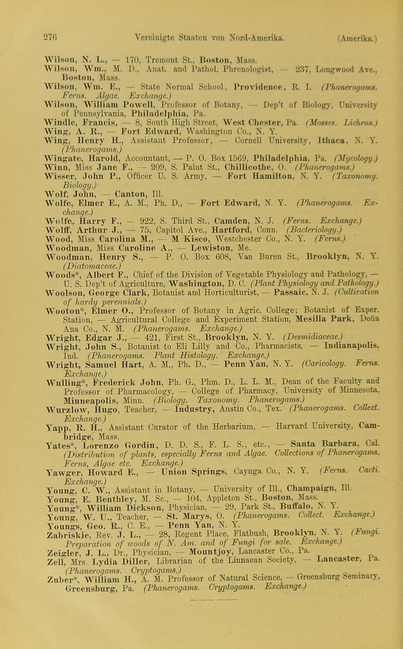 Wilson, N. L., — 170, Tremont St., Boston, Mass. Wilson, Win., M. D., Anat. and Pathol. Phrenologist, — 237, Longwood Ave., Boston, Mass. Wilson, Will. E., — State Normal School, Providence, B. I. (Phanerogams. Ferns. Algae. Exchange.) Wilson, William Powell, Professor of Botany, — Dep’t of Biology, University of Pennsylvania, Philadelphia, Pa. Windle, Francis, — 8, South High Street, West Chester, Pa. (Mosses. Lichen».) AVing, A. R., — Fort Edward, Washington Co., N. Y. Wing, Henry H., Assistant Professor, — Cornell University, Ithaca, N. Y. (Phanerogams.) Wingate, Harold, Accountant, — P. 0. Box 1569, Philadelphia, Pa. (Mycology.) Winn, Miss Jane F., — 209, S. Paint St., Chillicothc, 0. (Phanerogams.) Wissen, John P., Officer U. S. Army, — Fort Hamilton, N. Y. (Taxonomy. Biology.) Wolf, John, — Canton, 111. Wolfe, Eimer E., A. M., Ph. D., — Fort Edward, N. Y. (Phanerogams. Ex- change.) Wolfe, Harry F., — 922, S. Third St., Camden, N. J. (Ferns. Exchange.) Wolff, Arthur J., — 75, Capitol Ave., Hartford, Conn. (Bacteriology.) Wood, Miss Carolina M., — M Kisco, Westchester Co., N. I7. (Ferns.) Woodman, Miss Caroline A., — Lewiston, Me. AVoodman, Henry S., — P. 0. Box 608, Van Buren St., Brooklyn, N. Y. (Diatomaceae.) Woods*. Albert F., Chief of the Division of Vegetable Physiology and Pathology, — U. S. Dep’t of Agriculture, Washington, D. C. (Plant Physiology and Pathology.) Woolson, George Clark, Botanist and Horticulturist, — Passaic, N. J. (Cultivation of hardy perennials.) AVooton*, Eimer O., Professor of Botany in Agric. College; Botanist of Exper. Station, — Agricultural College and Experiment Station, Mesilla Park, Dona Ana Co., N. M. (Phanerogams. Exchange.) Wrright, Edgar J., — 421, First St., Brooklyn, N. Y. (Desmidiaceae.) Wright, John S., Botanist to Eli Lilly and Co., Pharmacists, — Indianapolis, lud. (Phanerogams. Plant Histology. Exchange.) Wright, Samuel Hart, A. M., Ph. D., — Penn Y7an, N. Y. (Caricology. Feims. Exchange.) Wulling*, Frederick John, Ph. G., Phm. D., L. L. M., Dean of the Faeulty and Professor of Pharmacology, — College of Pharmacy, University of Minnesota, Minneapolis, Minn. (Biology. Taxonomy. Phanerogams.) Wurzlow, Hugo, Teacher, — industry, Austin Co., Tex. (Phanerogams. Collect. Exchange.) Yapp. R. H., Assistant Curator of the Herbarium, — Harvard University, Cam- bridge, Mass. l7ates*, Lorenzo Gordin, D. D. S., F. L. S., etc., — Sa,nta Barbara, CaL (Distribution of plants. especially Ferns and Algae. Collections of Phanerogams, Ferns, Algae etc. Exchange.) Yawger, Howard E., — Union Springs, Cayuga Co., N. Y. (Ferns. Lad). Exchange.) Young, C. W., Assistant in Botany, — University of Hl., Champaign, Hl. Young, E. Bentbley, M. Sc., — 104, Appleton St., Boston, Mass. Young*-, AVilliam Dickson, Pbysician, — 29, Park St., Buffalo, N. Y. Young, W. U., Teacher, — St. Marys, 0. (Phanerogams. Collect.. Exchange.) Youngs, Geo. R., C. E., — Penn Y7an, N. Y. Zabriskie, Rev. J. L., — 28, Regent Place, Fiatbush, Brooklyn. N. A. (Fungi. Preparcition of icoods of N. Am. and of Fungi for scde. Fxcnange.) Zeigier, J. L., Dr„ Pbysician, — Mountjoy, Lancaster Co., Pa. Zell, Mrs. Lydia Diller, Librarian of the Linnaean Society, — Lancaster, ia. (Phanerogams. Gryptogams.) Zuber*, AA7illiain II., A. M. Professor of Natural Science, — Greensburg Seminary, Greensburg, Pa. (Phanerogams. Cryptogams. Exchange.)