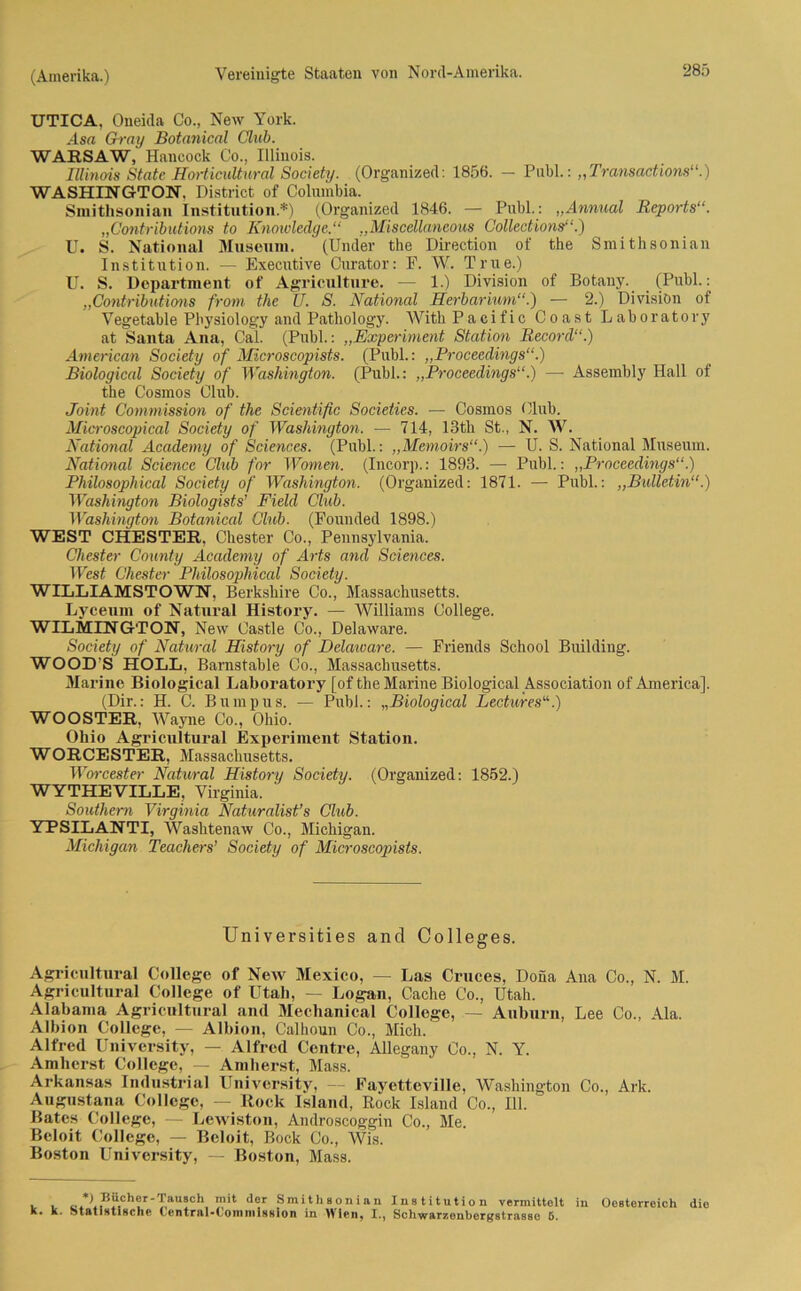UTICA, Oneida Co., New York. As« Gray Botanical Club. WAESAW, Hancock Co., Illinois. IUinoi8 State Horticultural Society. (Organized: 1856. - Publ.: „Transactions“.) WASHINGTON, District of Columbia. Smithsonian Institution.*) (Organized 1846. — Publ.: „Ammal Reports“. „Contributions to Knowledge.“ „Miseellaneous Collections“.) U. S. National Museum. (Und’er the Direction of the Smithsonian Institution. — Executive Curator: P. W. True.) U. S. Department of Agriculture. — 1.) Division of Botany. (Publ.: „Contributions from the TJ. S. National Herbarium“.') — 2.) Division of Vegetable Physiology and Patkology. With Pacific Coast Laboratory at Santa Ana, Cal. (Publ.: „Experiment Station Record“.) American Society of Mixroscopists. (Publ.: „Proceedings“.) Biological Society of Washington. (Publ.: „Proceedings“.) — Assembly Hall of the Cosmos Club. Joint Commission of the Scientific Societies. — Cosmos Club. Microscopical Society of Washington. — 714, 13tli St., N. W. National Academy of Sciences. (Publ.: „Memoirs“.) •— U. S. National Museum. National Science Club for Women. (Incorp.: 1893. — Publ.: „Proceedings“.) Philosophical Society of Washington. (Organized: 1871. — Publ.: „Bulletin“.) Washington Biologists’ Field Club. Washington Botanical Club. (Founded 1898.) WEST CHESTER, Chester Co., Pennsylvania. Chester County Academy of Arts and Sciences. West Chester Philosophical Society. WILLIAMSTOWN, Berkshire Co., Massachusetts. Lyceum of Natural History. — Williams College. WILMINGTON, New Castle Co., Delaware. Society of Natural History of Delaware. — Friends School Building. WOOD S HOLL, Barnstable Co., Massachusetts. Marine Biological Laboratory [of the Marine Biological Association of America], (Dir.: H. C. Bumpus. — Publ.: „Biological Lectures“.) WOOSTER. Wayne Co., Ohio. Ohio Agricultural Experiment Station. WORCESTER, Massachusetts. Worcester Natural History Society. (Organized: 1852.) WYTHEVILLE, Virginia. Southern Virginia Naturalist’s Club. YPSILANTI, Washtenaw Co., Michigan. Michigan Teachers’ Society of Microscopists. Universities and Colleges. Agricultural College of New Mexico, — Las Cruces, Dona Ana Co., N. M. Agricultural College of Utah, — Logan, Cache Co., Utah. Alabama Agricultural and Mechanical College, — Auburn, Lee Co., Ala. Albion College, — Albion, Calhoun Co., Mich. Alfred University, — Alfred Centre, Allegany Co., N. Y. Amlierst College, — Amberst, Mass. Arkansas Industrial University, - Fayetteville, Washington Co., Ark. Augustana College, — Rock Island, Rock Island Co., 111. Rates College, — Lewiston, Androscoggin Co., Me. Beloit College, — Beloit, Bock Co., Wis. Boston University, — Boston, Mass. *1 Bttclwr-Taiisch mit der Smithsonian Institution vermittelt in Oesterreich die K. K. St ft t iMti Hchf (ontniMoin in i sh i o n in Wiciij I., SchwarzGnbergstrassc 6.