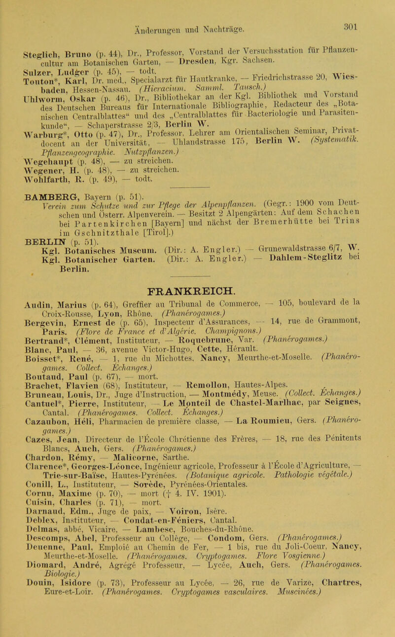 SteHich, Bruno (p. 44), Dr., Professor, Vorstand der Versuchsstation für Pflanzen- cultur am Botanischen Garten, — Dresden, Kgr. Sachsen. ToutonVKaid! Dr. med., Spldaiarzt für Hautkranke, - Friedrichstrasse 20, Wies- baden, Hessen-Nassau. (Hieramm. Samml. Tausch.) Uhlwonn, Oskar (p. 46), Dr., Bibliothekar an der Kgl. Bibliothek und Vorstand des Deutschen Bureaus für Internationale Bibliographie, Redacteur des „Bota- nischen Centralblattes“ und des „Centralblattes für Bactenologie und Parasiten- kunde“, — Schaperstrasse 2/3, Berlin W. 0 . u . , Warhurg*, Otto (p. 47), Dr., Professor, Lehrer am Orientalischeni Seminar,1 i lvat- docent an der Universität, — Uhlandstrasse 175, Berlin A\ . (Systematik. Pflanzengeographie. Nutzpflanzen.) Wegehaupt (p. 48), — zu streichen. Wegener, H. (p. 48), — zu streichen. Wohlfartb, R. (p. 49), — todt. BAMBERG, Bayern (p. 51). Verein zum Schutze und zur Pflege der Alpenpflanzen. (Gegr.: 1900 vom Deut- schen und Österr. Alpenverein. — Besitzt 2 Alpengärten: Auf dem Schachen bei Partenkirchen [Bayern] und nächst der Bremerhütte hei Trms im Gschnitzthale [Tirol].) BERLIN (p. 51). ,, „r Kgl. Botanisches Museum. (Dir.: A. Engler.) — Grunewaldstrasse 6/7, W. Kgl. Botanischer Garten. (Dir.: A. Engler.) — Dahlem-Steglitz bei Berlin. FRANKREICH. Audin, Marius (p. 64), Greffier au Tribunal de Commerce, — 105, boulevard de la Croix-Rousse, Lyon, Rhone. (Phanerogames.) Bergevin, Ernest de (p. 65), Inspecteur d’Assurances, — 14, rue de Grammont, Paris. (Fiore de France et d’Algerie. Champignons.) Bertrand*, Clement, Instituteur, — Roquebrune, Var. (Phanerogames.) Blanc, Paul, — 36, avenue Victor-Hugo, Cette, Herault. Boisset*, Rene, — 1, rue du Michottes, Nancy, Meurthe-et-Moselle. (Phanero- games. Collect. Echanges.) Boutaud, Paul (p. 67), — mort. Brächet, Flavien (68), Instituteur, — RemoUon, Hautes-Alpes. Bruneau, Louis, Dr., Juge d’Instruction, — Montmedy, Meuse. (Collect. Echanges.) Cantuel*, Pierre, Instituteur, — Le Monteil de Chastel-Marlliac, par Seignes, Cantal. (Phanerogames. Collect. Echanges.) Cazaubon, Heli, Pharmacien de premiere classe, — La Roumieu, Gers. (Phanero- games.) Cazes, Jean, Directeur de l’Ecole Chretienne des Freres, — 18, rue des Penitents Blancs, Auch, Gers. (Phanerogames.) Chardon, Reniy, — Malicorne, Sarthe. Clarence*, Georges-Leonce, Ingenieur agricole, Professeur ä l’Ecole d’Agriculture, — Trie-sur-Bai'se, Hautes-Pyrenees. (Botanique agricole. Pathologie vegetalc.) Conill, L., Instituteur, — Sorede, Pyrenees-Orientales. Cornn, Maxime (p. 70), — mort (f 4. IV. 1901). Cuisin, Charles (p. 71), — mort. Darnaud, Edm., Jage de paix, — Voiron, Isere. Deblex, Instituteur, — Condat-en-Feniers, Cantal. Delmas, abbe, Vicaire, — Lambesc, Bouches-du-Rhöne. Descomps, Abel, Professeur au College, — Condom, Gers. (Phanerogames.) Deuennc, Paul, Eniploie au Chemin de Fer, — 1 bis, rue du Joli-Coeur, Nancy. Meurthe-et-Moselle. (Phanerogames. Cryptogames. Flore Vosgicnne.) Diomard, Andre, Agrege Professeur, — Lyc6e, Auch, Gers. (Phanerogames. Biologie.) Douin, Isidore (p. 73), Professeur au Lycee, — 26, rue de Varize, Chartres, Eure-et-Loir. (Phanerogames. Cryptogames vasculaircs. Muscinees.)