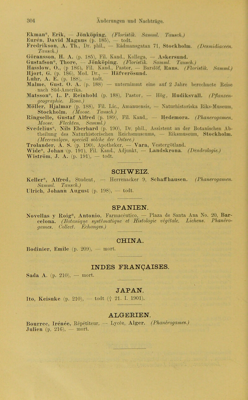 Ekman*, Erik, — Jönköping, (Floristik. Sarnml. Tausch.) Euren, David Magnus (p. 185), — todt. Fredrikson, A. Th., Dr. phil., — Rädmansgatan 71, Stockholm. (Desmidiaceen. Tausch.) Göransson, H. A. (p. 185), Eil. Kami., Kollega, — Askersund. Gustafson*, Tliore, - Jönköping. (Floristik. Sarnml. Tausch.) Hasslow, ()., (p 180), Eil. Kand., Pastor, — Barslöf, Raus. (Floristik. Sarnml.) Hjort, G. (p. 186), Med. Dr., — Hiifverösund. Lillir, A. E. (p. 188), - todt. Malmö, Gust. O. A. (p. 188) — unternimmt eine auf 2 Jahre berechnete Reise nach Süd-Amerika. Matsson*, L. P. Reinhold (p. 188), Pastor, — Hög, Hudiksvall. (Pflanzm- geographie. Rosa.) Möller, Hjalmar (p. 188), Fil. Lic., Amanuensis, — Naturhistoriska Riks-Museum, Stockholm. (Moose. Tausch.) Ringselle, Gustaf Alfred (p. 189), Fil. Kand., Hedemora. (Phanerogamen. Moose. Flechten. Sarnml.) Svedelius*, Nils Eberhard (p. 190), Dr. phil., Assistent an der Botanischen Ab- theilung des Naturhistorischen Reichsmuseums, — Riksmuseum, Stockholm. (Meeresalgen, specicll s'olclie der Ostsee.) Trolander, A. S. (p. 190), Apotheker, — Vara, Vestergötland. Wide'*, Johan (p. 191), Fil. Kand., Adjunkt, — Landskrona. (Dendrologie.) Wiström, J. A. (p. 191), — todt. SCHWEIZ. Keller*, Alfred, Student, — Herrenacker 9, Schaffhausen. (Phanerogamen. Sarnml. Tausch.) Ulrich, Johann August (p. 198), — todt. SPANIEN. Novellas y Roig*, Antonio, Farmaceutico, — Plaza de Santa Ana No. 20, Bar- celona. (Botanique systematique et Histologie vegctale. Lichens. Phanero- games. Collect. Eclianges.) CHINA. Bodinier, Emile (p. 209), — mort. INDES FRANCAISES. Sada A. (p. 210), — mort. JAPAN. Ito, Keisuke (p. 210), — todt (j 21. I. 1901). ALGERIEN. Bourrec, Irenee, Repetiteur, — Lycee, Alger. (Phanerogames.) Julien (p. 216), — mort.