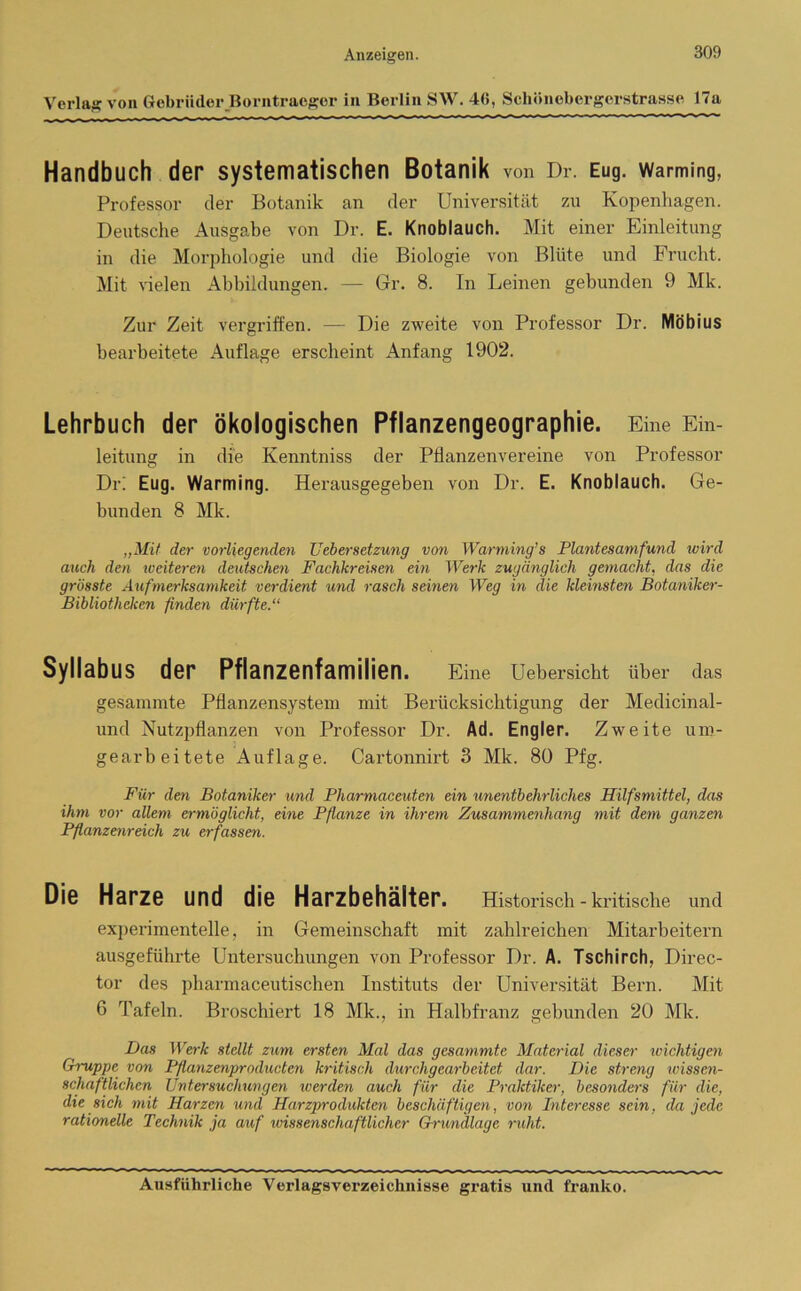 Verlag von Gebrüder Borntraeger in Berlin SW. 46, Schönebergerstrasse 17a Handbuch der systematischen Botanik von Dr. Eug. warming, Professor der Botanik an der Universität zu Kopenhagen. Deutsche Ausgabe von Dr. E. Knoblauch. Mit einer Einleitung in die Morphologie und die Biologie von Blüte und Frucht. Mit vielen Abbildungen. — Gr. 8. In Leinen gebunden 9 Mk. Zur Zeit vergriffen. — Die zweite von Professor Dr. Möbius bearbeitete Auflage erscheint Anfang 1902. Lehrbuch der ökologischen Pflanzengeographie. Eine Ein- leitung in die Kenntniss der Pflanzenvereine von Professor Dr! Eug. Warming. Herausgegeben von Dr. E. Knoblauch. Ge- bunden 8 Mk. „Mit der vorliegenden Uebersetzung von Warming's Plantesamfund wird auch den weiteren deutschen Fachkreisen ein Werk zugänglich gemacht, das die grösste Aufmerksamkeit verdient und rasch seinen Weg in die kleinsten Botaniker- Bibliotheken finden dürfte.“ Syllabus der Pflanzenfamilien. Eine Uebersicht über das gesannnte Pflanzensystem mit Berücksichtigung der Medicinal- und Nutzpflanzen von Professor Dr. Ad. Engler. Zweite uro- gearbeitete Auflage. Cartonnirt 3 Mk. 80 Pfg. Für den Botaniker und Pharmaceuten ein unentbehrliches Hilfsmittel, das ihm vor allem ermöglicht, eine Pflanze in ihrem Zusammenhang mit dem ganzen Pflanzenreich zu erfassen. Die Harze und die Harzbehälter. Historisch - kritische und experimentelle, in Gemeinschaft mit zahlreichen Mitarbeitern ausgeführte Untersuchungen von Professor Dr. A. Tschirch, Direc- tor des pharmaceutischen Instituts der Universität Bern. Mit 6 Tafeln. Broschiert 18 Mk., in Halbfranz gebunden 20 Mk. Das Werk stellt zum ersten Mal das gcsammte Material dieser wichtigen Gruppe von Pflanzenproducten kritisch durchgearbeitet dar. Die streng wissen- schaftlichen Untersuchungen werden auch für die Praktiker, besonders für die, die sich mit Harzen und Harzprodukten beschäftigen, von Interesse sein, da jede rationelle Technik ja auf wissenschaftlicher Grundlage ruht.