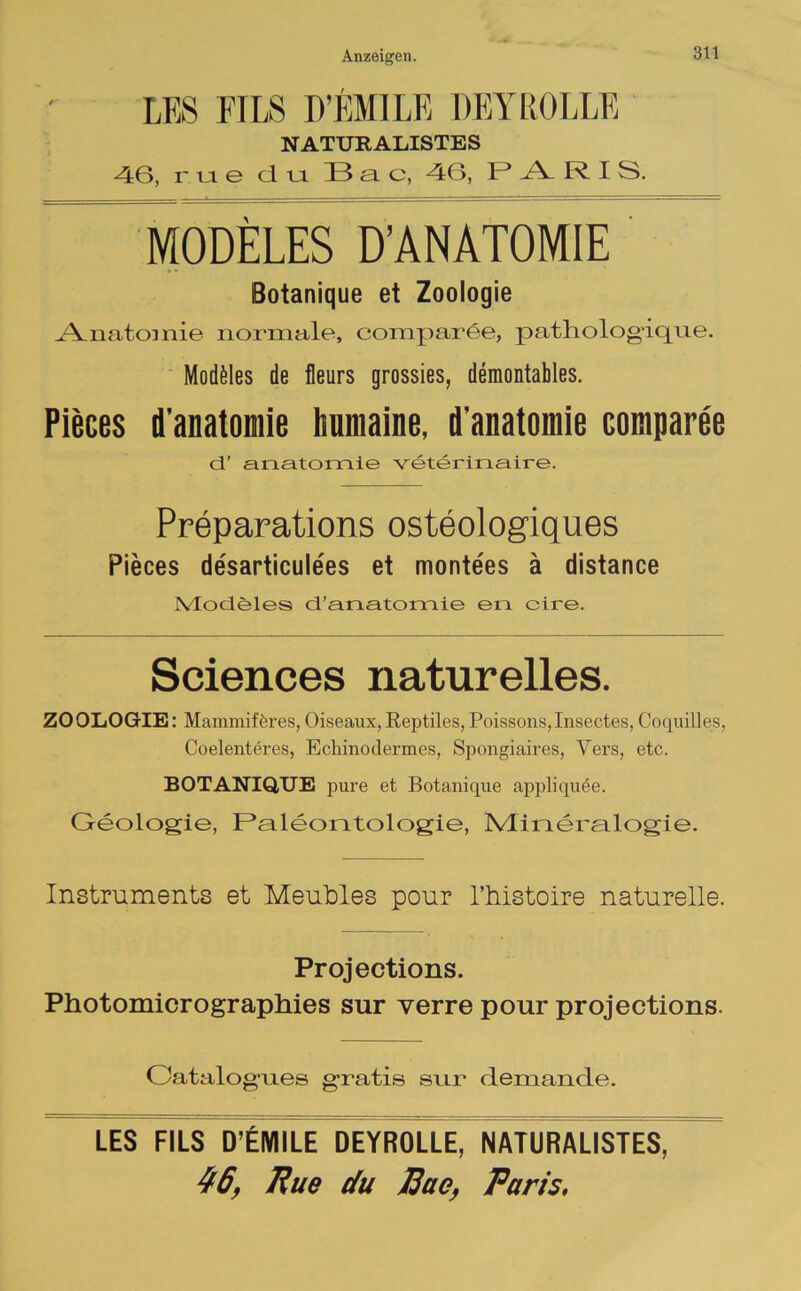 LES FILS D’EMILE DEY ROLLE NATURALISTES 46, rtie du. 33 a c, 46, P A R I S. MODELES D’ANATOMIE Botanique et Zoologie Anatomie normale, comparee, patliologique. Modales de fleurs grossies, demontables. Pieces d’anatomie humaine. d'anatomie comparee cT anatomie veterinaire. Preparations osteologiques Pieces desarticulees et monte'es ä distance Ivlocieles d’anatomie en cire. Sciences naturelles. ZOOLOGIE: Mammiferes,Oiseaux,Reptiles,Poissons,Insectes, Coquilles, Coelenteres, Echinodermes, Spongiaires, Vers, etc. BOTANIQUE pure et Botanique appliquee. Geologie, Paleontologie, Mineralogie. Instruments et Meubles pour l’histoire naturelle. Projections. Photomicrographies sur verre pour projections. Oatalogues gratis sur demande. LES FILS D’EMILE DEYROLLE, NATURALISTES, 46, Pue du Eue, Paris.