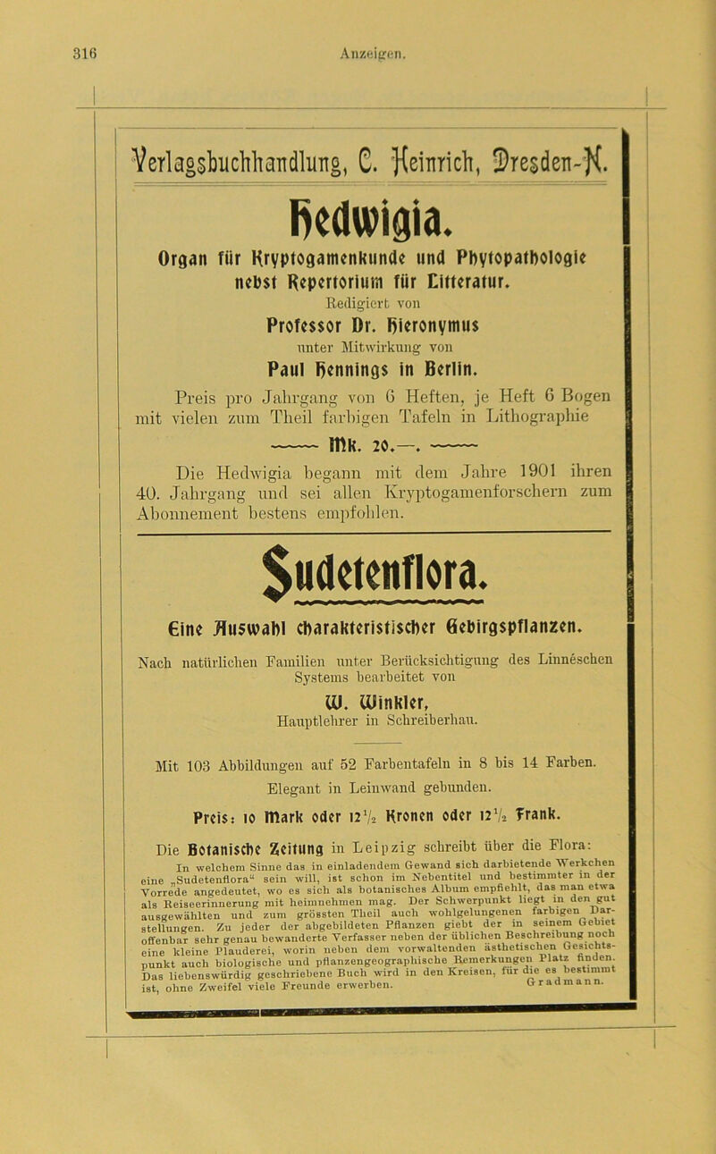 Verlagsbuchhandlung, C. Kßi^c^i -Dresden-]^. ßedwigia. Organ fiir Kryptogamenkunde und Phytopathologie nehst Repertorium fiir Eitteratur. Redigiert von Professor Dr. Rieronymus unter Mitwirkung von Paul Pennings in Berlin. Preis pro Jahrgang von G Heften, je Heft 6 Bogen mit vielen zum Tlieil farbigen Tafeln in Lithographie IHK. 20.—. Die Hechvigia begann mit clem Jahre 1901 ihren 40. Jahrgang und sei allen Kryptogamenforschern zum Abonnement bestens empfohlen. Sudetenflora. Cinc Auswahl charakteristischer Gebirgspflanzen. Nack natürlichen Familien unter Berücksichtigung des Linneschen Systems bearbeitet von lü. iüinkler, Hauptlehrer in Schreiberhau. Mit 103 Abbildungen auf 52 Farbentafeln in 8 bis 14 Farben. Elegant in Leinwand gebunden. Preis: io mark oder i21/* Kronen oder 12V, Trank. Die Botanische Zeitung in Leipzig schreibt über die Flora: In welchem Sinne das in einladendem Gewand Bich darbietende Werkchen eine „Sudetenflora“ sein will, ist schon im Nebentitel und bestimmter in der Vorrede angedeutet, wo es sich als botanisches Album empfiehlt, das man etwa als Keiseerinnerung mit heimnehmen mag. Der Schwerpunkt hegt in den gut ausgewählten und zum grössten Theil auch wohlgelungenen farbigen Dar- stellungen. Zu jeder der abgebildeten Pflanzen giebt der in seinem Gebiet offenbar sehr genau bewanderte Verfasser neben der üblichen Beschreibung noch eine kleine Plauderei, worin neben dem vorwaltenden ästhetischen Gesichts- punkt auch biologische und pflanzengeographische Bemerkungen 1 'atz finden. Das liebenswürdig geschriebene Buch wird in den Kreisen, für die es bestimmt ist, ohne Zweifel viele Freunde erwerben. Gradmann.