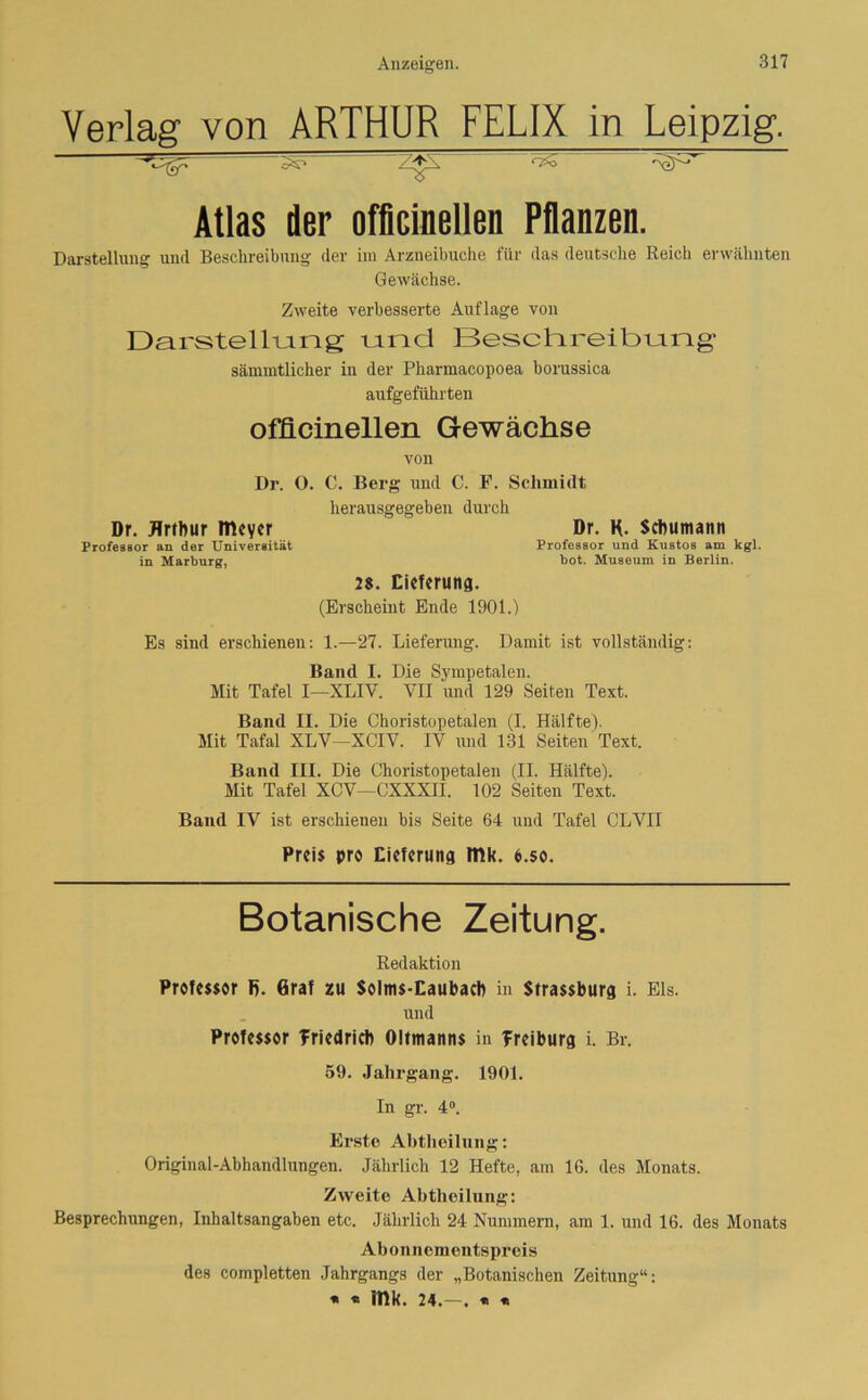 Verlag von ARTHUR FELIX in Leipzig. ‘ '•'v' A'.' * ~ •” Atlas der offieinellen Pflanzen. Darstellung und Beschreibung der im Arzneibuche für das deutsche Reich erwähnten Gewächse. Zweite verbesserte Auflage von Darstellung und Beschreibung sämmtlicher in der Phannacopoea borussica aufgeführten offieinellen Gewächse von Dr. 0. C. Berg und C. F. Schmidt herausgegeben durch Dr. Arthur meyer Dr. K. Schumann Professor an der Universität Professor und Kustos am kgl. in Marburg, bot. Museum in Berlin. 2$. Lieferung. (Erscheint Ende 1901.) Es sind erschienen: 1.—27. Lieferung. Damit ist vollständig: Band I. Die Sympetalen. Mit Tafel I—XLIV. VII und 129 Seiten Text. Band II. Die Choristopetalen (I. Hälfte). Mit Tafal XLV—XCIV. IV und 131 Seiten Text. Band III. Die Choristopetalen (II. Hälfte). Mit Tafel XCV—CXXXII. 102 Seiten Text. Band IV ist erschienen bis Seite 64 und Tafel CLVII Preis pro Lieferung mk. o.so. Botanische Zeitung. Redaktion Professor R. Graf zu Solms-Eaubaeh in Strassburg i. Eis. und Professor Triedrich Oitmanns in Treiburg i. Br. 59. Jahrgang. 1901. In gr. 4°. Erste Abtheilung: Original-Abhandlungen. Jährlich 12 Hefte, am 16. des Monats. Zweite Abtheilung: Besprechungen, Inhaltsangaben etc. Jährlich 24 Nummern, am 1. und 16. des Monats Abonnementspreis des completten Jahrgangs der „Botanischen Zeitung“: * « itlk. 24.—. « «