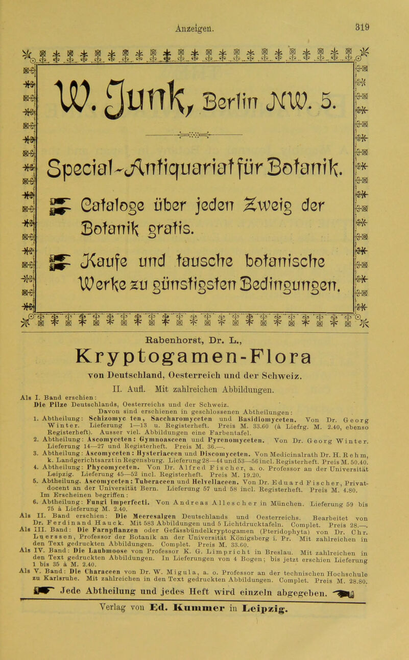 *»g * s * l * ?. * jJUL* s * a l * l m Ui! J* (3-h |§fr [3-® |3fr js-® m js-® Iai| ptr ■w* &s frei s-sj -#9 fr* ®£ fr* »g frej ®-Sj fr* &s frs H-s frej U?. Htmk, Berlin (KU?. 5. Special -Knfiquariaf für Botanik. Cafalogs über jeden Zweig der Botanik gratis. (JCaufe und tausche botanische Werbe zu günstigsten Bedingungen. (3fr js-® lfll£ k® jsfr ©iß <& ' tß 35 ~efir c&~'~efF* cK^^5“ ip ^ c|5'’'_c|5 c35^ eß *c|5~* 3a c|F*3ji yf i ^ m t i ^ ® t ® w ® t ® >• ® t ® ^ ® ^ ® ^ i sfr Q. JK Rabenhorst, Dr. L., Kryptogamen-Flora von Deutschland, Oesterreich und der Schweiz. II. Aufl. Mit zahlreichen Abbildungen. Als I. Band erschien: Die Pilze Deutschlands, Oesterreichs und der Schweiz. Davon sind erschienen in geschlossenen Abtheilungen: 1. Abtheilung: Schizomyc teil, Saccharomyccten und Basidiomyccten. Von Dr. Georg Winter. Lieferung 1—13 u. Begisterheft. Preis M. 33.60 (ä Liefrg. M. 2.40, ebenso Begisterbeft). Ausser viel. Abbildungen eine Farbentafel. 2. Abtheilung: Asconiyceten: Oymiioasceen und Pyrcnomyeeteii. Von Dr. Georg Winter. Lieferung 14—27 und Begisterheft. Preis M. 36.—. 3. Abtheilung: Asconiyceten: Hysteriaceen und Discomyceten. Von Medicinalrath Dr. H. B e h m, k. Landgerichtsarzt in Begensburg. Lieferung 28—44 und 63—56 incl. Begisterheft. Preis M. 60.4o! 4. Abtheilung: Phycomyceten. Von Dr. Alfred Bischer, a. o. Professor an der Universität Leipzig. Lieferung 45—52 incl. Begisterheft. Preis M. 19.20. 5. Abtheilung. Asconiyceten: Tuberaceen und Hclvellacecn. Von Dr. Eduard Bischer, Privat- docent an der Universität Bern. Lieferung 57 und 58 incl. Begisterheft. Preis M. 4.80. Im Erscheinen begriffen : 6. Abtheilung: Fungi impcrfccti. Von Andreas Allescher in München. Lieferung 59 bis 75 ä Lieferung M. 2.40. Als II. Band erschien: Die Mcercsalgen Deutschlands und Oesterreichs. Bearbeitet von Dr. Ferdinand Hauck. Mit 583 Abbildungen und 5 Lichtdrucktafeln. Complet. Preis 28. . Als III. Band: Die Farn pflanzen oder Gefässbüudelkryptogaraen (Pteridopliyta) von Dr. C h r. Luerssen, Professor der Botanik an der Universität Königsberg i. Pr. Mit zahlreichen in den Text gedruckten Abbildungen. Complet. Preis M. 33.60. Als IV. Band: Die Laubmoose von Professor K. G. Limpricht in Breslau. Mit zahlreichen in den Text gedruckten Abbildungen. In Lieferungen von 4 Bogen; bis jetzt erschien Lieferung 1 bis 35 ä M. 2.40. ® Als V. Band: Die Characeen von Dr. W. Migula, a. o. Professor an der technischen Hochschule zu Karlsruhe. Mit zahlreichen in den Text gedruckten Abbildungen. Complet. Preis M. 28.80. D* -lede Abtheilung und jedes Heft wird einzeln abgegeben, Verlag von Ed. Kummer in Leipzig.