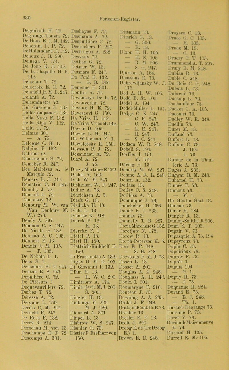 Degenkolb H. 12. Degrange-Touzin 72. Po Haas E. ,T. M. 142. Deherain P. P. 72. De I lollaiuler C. J.' 142. Dehoux J. B. 290. Deinega Y. 174. De Joiig lv. J. 142. De la Chapelle H. P. 142. Delacour T. 72. Delacroix E. G. 72. Delatield jr. M. L. 247. Delante A. 72. Delcominette 72. Del Guericio G 132. Deila CanipanaC. 132. Deila Nave E. 132. Deila Ripa V. 132. Delhi G. 72. Delmas 301. — A. 72. Delogne C. H. 1. Delpiuo F. 132. Deinen 72. Demangeon G. 72. Demcker R. 247. Des Meloizes A. le Marquis 72. Demers L. J. 247. Demetrio C. H. 247. Demilly J. 72. Dernont L. 72. Demoussy 72. Denburg M. W. van (Van Denburg M. W.) 273. Dendy A. 297. Denliam 0. S. 247. De Nicolö G. 132. Denman A. C. 105. Dennert E. 13. Dennis J. M. 105. — T. 105. De Nobele L. 1. Dens G. 1. Densmore H. D. 247. Denton E. S. 247. Depalliere C. 72. De Pitteurs 1. Dequevauvillers 72. Derbez T. 72. Deresse A. 72. Derganc L. 150. Derick C. M. 227. Dernehl P. 247. De Rosa F. 132. Derry R 214. Derscliau M. von 13. Deschamps E. F. 72. Descomps A. 301. Deshayes F. 72. Desmants A. 72. Despuilliere C. 72. Desroehers P. 227. Destrnges A. 232. Desvaux 72. Detlian G. 72. Detmer W. 13. Detmers F. 247. De Toni E. 132. — G. B. 132. Denenno P. 301. Deullin A. 72. Devansaye De la 72. Devauversin 72. Devaux H. E. 72. Devescovi G. 150. De Yries H. 142. De V ries-Vries M. 142. De war D. 105. Dewey L. H. 247. De Wildeinan E. 1. Dewoletzky R. 150. Deysson P. J. 72. Dezanneau A. 72. Diard A. 72. — J. 72. Diaz y MartinezE.292. Dichtl A. 150. Dick W. M. 247. Dickinson W. P. 247. Didier A. 73. Didricksen A. 5. Dieck G. 13. Diedicke H. 13. Diels L. 13. Dienter K. 218. Dierck P. 13. — K. 13. Dierckx F. 1. Dietel P. 13. Dietl H. 150. Diettrich-Kalkhoff E. 150. Di Frassinetto A. 132. Digby 0. M. D. 105. Di Giovanni I. 132. Dihm H. 13. — H. W. C. 290. Dimitriew A. 174. Dimitrijevic M.J. 200. — S. 200. Dingler II. 13. Dinklage M. 220. — M. J. 220. Diomard A. 301. Dippel L. 13. Disbrow W. S. 247. Dismier G. 73. Distier F. Freiherr von 150. Dittmann 13. Dittrich G. 13. G. 300. R. 13. Dixon II. H. 105. H. N. 105. It. M. 20«. S. G. 247. Djurson A. 184. Doassans E. 73. Dobrowljansky W. .1. 175. Dod A. H. W. 105. Dodd B. St. 105. Dodel A. 194. Dodel-Miiller L. 194. Dodge C. K. 247. — C. R. 247. — C. W. 247. — L. E. 247. — R. 247. — S. C. 247. Dodson W. R. 248. Döbeli S. 194. Dörfler I. 151. M. 151. Döring E. 13. Doherty M. W. 227. Dokme A. R. L. 248. Dohm A. 132. Dollase 13. Dolley C. S. 248. Dollfuss A. 73. Dominique J. 73. Donckelaer H. 236. Donde R. J. 233. Donnat 73. Donnelly T. R. 227. Doria Marchese G.132. Dorofjew N. 175. Dorow R. 13. Dorph-Petersen K. 5. Dorr E. P. 248. — S. H. 248. Dorveaux P. M. J. 73. Dosch L. 13. Dosset A. 201. Douglas A. A. 248. Douglass A. H. 248. Douin I. 301. Doumergue F. 216. Douteau J. 73. Downing A. A. 235. Drake J. F. 248. Drake delOastilloE.73. Drecker 13. Dresler E. F. 13. Droit J. 290. Droog E. de (De Droog E.) 1. Drown E. D. 248. | Droysen C. 13. Druce G. C. 105. - H. 105. Drude M. 13. 0. 13. Druery G. T. 105. Drumruond A. T. 227. Drury E. M. 248. Dubian R. 13. Düble C. 248. Du Bois C. G. 248. Dabois L. 73. Dubreuil 73. Dacamp L. 73. Duchauffour 73. Ducket C. A. 105. Ducomet 73. Dudley W. R. 248. Duellin 73. Dürer M. 13. Duffaud 73. Duffort L. 73. Duffour C. 73. — J. 194. — L. 73. Dufour de la Thuil- lerie A, 73. Duges A. 233. Duggar B. M. 248. Duhamel H. 73. Durnee P. 73. Dumont 73. — M 1. Du Moulin Graf 13. Duneau 73. Duner H. 184 Dünger R. 13. Dunlop-SmithJ.R.206. Dünn S. T. 105. Dupain V. 73. Dupasquier A. 73, 194 Dupeyroux 73. Dupin C. 73. Dupoirieux 73. Dupray F. 73. Dupree 1. Dupuis 194 — G. 1. Dupuy H. 73. - J. 73. Duquenue H. 224. Durand E. 73. — E. J. 248. — Th. 1. Durand-Degrange 73. Durenne P. 73. Duret V. 73. D urieu deMaisonneu ve E. 74. Durrant H. 105. Durrell E. M. 105.