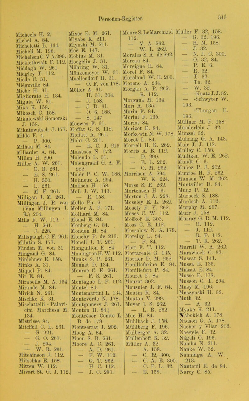 843 Micheels H. 2. Michel A. 84. Micheletti L. 134. Micheli M. 198. Michelsen C. V.A.299. Micklethwait F. 112. Middagh W. 261. Midgley T. 112. Miede C. 31. Miegeville 84. Mi ehe H. 31. Migliorato H. 134. Mignla W. 31. Mika K. 158. Mikosch C. 158. Mikulowski-Gomorski J. 158. Mikutowitsch J. 177. Milde F. 4. — P. 300. Milhau M. 84. Millardet A. 84. Millen H. 290. Miller A. W. 261. Mixer E. M. 261. Miyabe K. 211. Miyoshi M. 211. Moe E. 147. Möbius M. 31. Moegelin J. 31. Möhring W. 31. Mönkeraeyer W. 31. Moelleudorf H. 31. — 0. F. von 178. Möller A. 31. — H. 31, 304. — J. 158. — J. D. 31. — 0. 6, 188. — S. 147. Moewes F. 31. Moft’at G. S. 112. Moffatt A. 261. Mohr C. 261. — E. C. J. 213. Moisescu N. 172. Molendo L. 31. Molengraaff G. A. F. — E. B. 261. — E. S. 261. — H. 300. — L. 261. — M. F. 261. Milligan J. M. 261. Millingen J. ß. van (Yan Millingen J. K.) 204. Mills F. W. 112. — H. 261. — J. 228. Millspaugh C. F. 261. Milutin S. 177. Minden M. von 31. Mingaud G. 84. Minichner E. 158. Minks A. 31. Miquel P. 84. Mir E. 84. Mirabella M. A. 134. Mirande M. 84. Mirick N. 261. Mischke K. 31. Misciattelli - Palavi- cini Marchesa M. 134. Mistrisse 84. Mitclfell C. L. 261. — G. 221. — G. 0. 261. — J. 294. — W. K. 261. Mitchinson J. 112. Mitschka E. 158. Mitten W. 112. 222. Moler P. C. W. 188. Molineux A. 294. Molisch H. 158. Moll J. W. 143. — R. 158. Molle Ph. 2. Möller A. F. 171. Molliard M. 84. Monal E. 84. Monbeig G. 84. Mondon H. 84. Monchy P. de 213. Monell J. T. 261. Monguillon E. 84. MouingtonH. W. 112. Monks S. P. 261. Monnet, D. 134. Monroe C. E. 261. — F. S. 261. Montague L. P. 112. Montel 84. Montemartini L. 134. Monteverde N. 178. Montgomevy J. 261. Mouton H. 84.j Montresor Comte L. B. de 178. Montserrat J. 202. Moog A. 84. Moon S. B. 261. Moore A. C. 261. A. D. 261. — F. W. 112. — G. T. 262. — H. C. 112. Moore S. LeMarchand 112. — V. A. 262. — W. L. 262. Morales S. A. de 292. Moreau 84. Moreigne H. 84. Morel F. 84. Moreland W. H. 206. Moreno A. 234. Morgan A. P. 262. — R. 112. Müller F. 32, 158. — G. 32, 196. — H. M. 158. — J. 32. — N. J. C. 300. — 0. 32, 84. — P. E. 6. — R. 32. — T. 32. — Th. 32. — W. 32. — -KnatzJ. J.32. Morgana M. 134. Mori A. 135. Morin F. 84. Morini F. 135. Moriot 84. Morizot E. 84. Morkowin N. W. 178. Morot L. 84. Morreli H. K. 262. Morris A. B. 112. — D. 290. — E. L. 262. — 0. M. 262. Morrison A. 294. — W. K. 224. Morse S. R. 262. Mortensen H. 6. Morton J. A. 228. Moseley E. L. 262. Mosely F. Y. 262. Moses C. W. 112. Moäkof E. 303. Moss C. E. 112. Mossolow N. A. 178. Motelay L. 84. — P. 84. Mott F. T. 112. Mottareale G. 135. Mottier D. M. 262. Mouillefarine E. 84. Mouillefert P. 84. Mouret F. 84. Mourot 302. Mousnier J. F. 84. Moutin R. 84. Mouton Y. 299. Moyer I. S. 262. — -Schwyter W. 196. — -Thurgau H. 196. Müllner M. F. 158. Münderlein J. 32. Münzel 32. Muliring G. A. 143. Muir J. J. 112. Mulley C. 158. Mulliken W. E. 262. Mnndt C. 6. Munoz P. J. 202. Munroe H. F. 262. Munson W. M. 262. Muntviller D. 84. Münz P. 32. Murbeck S. 188. Murdsch A. 112. Murphy M. 297. Murr J. 158. Murray G. R. M. 112. — H. 112. — J. 112. — R. P. 112. — T. R. 262. Murrill W. A. 262. Murswieck 0. 32. Muscat S. 141. Mussa E. 135. Mussat E. 84. Musso E. 178. Musson C. T. 294. Musy M. 196. Muszynski H. 32. 'Muth 32. — A. 32. — L. R. 262. Mue H. 84. Mühlbach J. 158. Mühlberg F. 196. Mülberger A. 32. Müllenhoff K. 32. Müller A. 32. — A. 158. — C. 32, 300. Myake K. 211. Bfabokich A. 178. Nadson G. A. 178. Nacher y Vilar 202. Naegele F. 32. Nägeli 0. 196. Nambu N. 211. Nanke W. 32. Nanninga A. W. — C. A. E. 300. — C. F. L. 32. 213. Nanteuil R. de 84.