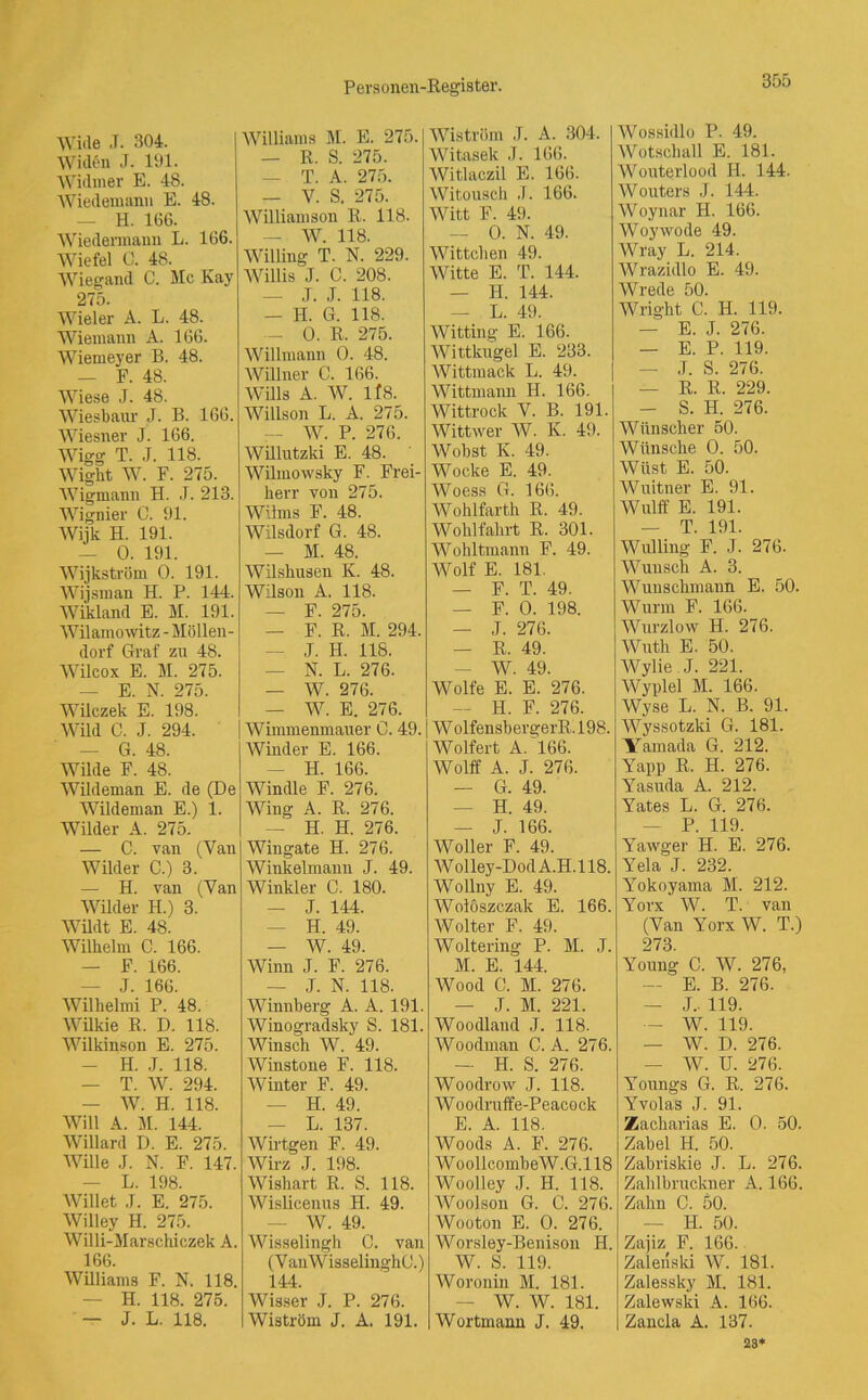 Wide .T. 304. AYiden J. 191. Widrner E. 48. Wiedemann E. 48. — H. 166. Wiedermann L. 166. Wiefel 0. 48. Wiegand C. Mc Kay 275. Wieler A. L. 48. Wiemann A. 166. Wiemeyer B. 48. — F. 48. Wiese J. 48. Wiesbaur J. B. 166. Wiesner J. 166. Wigg T. J. 118. Wight W. F. 275. Wigmann H. .7. 213. Wignier C. 91. Wijk H. 191. — 0. 191. Wijkström 0. 191. Wijsman H. P. 144. Wikland E. M. 191. AVilamowitz - Möllen- dorf Graf zu 48. Wilcox E. M. 275. — E. N. 275. Wilczek E. 198. Wild C. J. 294. — G. 48. Wilde F. 48. Wildeman E. de (De Wildeman E.) 1. Wilder A. 275. — C. van (Yan Wilder C.) 3. — H. van (Yan Wilder H.) 3. Wildt E. 48. Wilhelm C. 166. — F. 166. — J. 166. Wilhelmi P. 48. Wilkie R. D. 118. Wilkinson E. 275. - H. J. 118. — T. W. 294. — W. H. 118. Will A. M. 144. Willard D. E. 275. Wille J. N. F. 147. L. 198. Willet J. E. 275. Willey H. 275. Willi-Marschiczek A. 166. Williams F. N. 118. H. 118. 275. — J. L. 118. Williams M. E. 275. — R. S. 275. — T. A. 275. — V. S. 275. Williamson R. 118. — AV. 118. Willing T. N. 229. AVillis J. C. 208. — J. J. 118. — H. G. 118. — 0. R. 275. Willmann 0. 48. AVillner C. 166. AVills A. AV. lf8. AVillson L. A. 275. — AV. P. 276. Willutzki E. 48. Wilinowsky F. Frei- herr von 275. Wilms F. 48. AVilsdorf G. 48. — M. 48. AVilshusen K. 48. Wilson A. 118. — F. 275. — F. R. M. 294. — J. H. 118. — N. L. 276. — AV. 276. — AV. E. 276. Wimmenmauer 0. 49. AVinder E. 166. — H. 166. Windle F. 276. Wing A. R. 276. — H. H. 276. Wingate H. 276. Winkelmanu J. 49. Winkler C. 180. — J. 144. H. 49. — W. 49. Winn J. F. 276. — J. N. 118. Winnberg A. A. 191. AVinogradsky S. 181. Winsch W. 49. AVinstone F. 118. Winter F. 49. — H. 49. — L. 137. Wirtgen F. 49. AVirz .T. 198. AVishart R. S. 118. AVislicenus H. 49. W. 49. AVisselingh C. van (V anAVisselinghO.) 144. AVisser J. P. 276. Wiström J. A. 191. AViström J. A. 304. Witasek J. 166. AVitlaczil E. 166. AVitousch ,T. 166. Witt F. 49. — 0. N. 49. AVittchen 49. AVitte E. T. 144. — H. 144. — L. 49. AVitting E. 166. AA7ittkugel E. 233. AArittmack L. 49. Wittmann H. 166. Wittrock V. B. 191. Wittwer AV. K. 49. AVobst K 49. Wocke E. 49. Woess G. 166. AVohlfarth R. 49. AVohl fahrt R. 301. Wokitmann F. 49. AVolf E. 181. — F. T. 49. — F. 0. 198. — J. 276. — R. 49. - AV. 49. Wolfe E. E. 276. — H. F. 276. AA7olfensbergerR.198. AVolfert A.166. Wolff A. J. 276. — G. 49. — H. 49. — J. 166. AVoller F. 49. AVolley-DodA.H.118. Wollny E. 49. AVoloszczak E. 166. AVolter F. 49. Woltering P. M. J. M. E. 144. AVood G. M. 276. T M 001 Woodland J. 118. Woodman C. A. 276. — H. S. 276. AVoodrow J. 118. AVoodruffe-Peacock E. A. 118. Woods A. F. 276. AVoollcombeW.G.l 18 AA7oolley J. H. 118. AVoolson G. C. 276. AVooton E. 0. 276. Worsley-Benison H. W. S. 119. Woronin M. 181. W. AV. 181. Wortmann J. 49. AVossidlo P. 49. AVotschall E. 181. AVouterlood II. 144. AVouters J. 144. AVoynar H. 166. Woywode 49. Wray L. 214. AVrazidlo E. 49. AVrede 50. Wright C. H. 119. — E. J. 276. — E. P. 119. — J. S. 276. — R. R. 229. - S. H. 276. Wiinscher 50. Wünsche 0. 50. Wüst E. 50. AVuitner E. 91. Wulff E. 191. — T. 191. Wulling F. J. 276. Wunsch A. 3. AVuusckmaun E. 50. Wurm F. 166. Wurzlow H. 276. AVuth E. 50. AVylie J. 221. AVyplel M. 166. Wyse L. N. B. 91. AVyssotzki G. 181. Yamada G. 212. Yapp R. H. 276. Yasuda A. 212. Yates L. G. 276. P. 119. Yawger H. E. 276. Yela J. 232. Yokoyama M. 212. Yorx AV. T. van (Van Yorx W. T.) 273. Young C. AV. 276, — E. B. 276. - J. 119. — W. 119. — AV. D. 276. — AV. U. 276. Youngs G. R. 276. Yvolas J. 91. Zacharias E. 0. 50. Zabel H. 50. Zabriskie J. L. 276. Zahlbruckner A. 166. Zahn C. 50. II. 50. Zajiz F. 166. Zaleriski AV. 181. Zalessky M. 181. Zalewski A. 166. Zancla A. 137. 28*