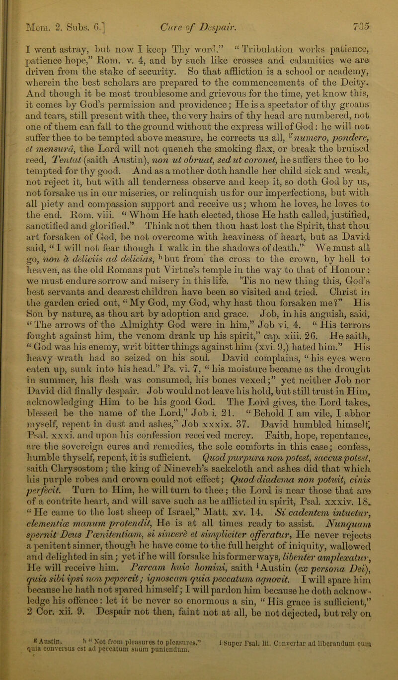 1 went astray, but now I keep Tliy word.” “ Tribulation works patience, patience hope,” Rom. v. 4, and by such like crosses and calamities we are driven from the stake of security. So that affliction is a school or academy, wherein the best scholars are prepared to the commencements of the Deity. And though it be most troublesome and grievous for the time, yet know this, it comes by God’s permission and providence; He is a spectator of thy groans and tears, still present with thee, the very hairs of thy head are numbered, not one of them can fall to the ground without the express will of God: he will iioii suffer thee to be tempted above measure, he corrects us all, ^numero, 'pondere, et mensurd, the Lord will not quench the smoking flax, or break the bruised reed, Tentat (saith Austin), non ut obriiat, sed ut coronet, he suflfers thee to bo tempted for thy good. And as a mother doth handle her child sick and weak, not reject it, but with all tenderness observe and keep it, so doth God by us, not forsake us in our miseries, or relinquish us for our imperfections, but with all piety and compassion support and receive us; whom he loves, he loves to the end. Rom. viii. “ Whom He hath elected, those He hath called, justified, sanctified and glorified.” Think not then thou hast lost the Spirit, that thou art forsaken of God, be not overcome with heaviness of heart, but as David said, “ I will not fear though I walk in the shadows of death.” We must all go, non d delidis ad delicias, ^but from the cross to the crown, by hell to lieaven, as the old Romans put Virtue’s temple in the way to that of Honour: we must endure sorrow and misery in this life. *Tis no new thing this, God’s best servants and dearest children have been so visited and tried. Christ in the garden cried out, “My God, my God, why hast thou forsaken me?” His Son by nature, as thou art by adoption and grace. Job, in his anguish, said, “ The arrows of the Almighty God were in him,” Job vi. 4. “ His terrors fought against him, the venom drank up his spirit,” cap. xiii. 26. He saith, “ God was his enemy, writ bitter things against him (xvi. 9,) hated him.” His heav}^- wrath had so seized on his soul. David complains, “ his eyes were eaten up, sunk into his head.” Ps. vi. 7, “ his moisture became as the drought in summer, his flesh was consumed, his bones vexed;” yet neither Job nor David did finally despair. Job would not leave his hold, but still trust in Him, acknowledging Him to be his good God. The Lord gives, the Lord takes, blessed be the name of the Lord,” Job i. 21. “Behold I am vile, I abhor myself, repent in dust and ashes,” Job xxxix. 37. David humbled himself Psal. xxxi. and upon his confession received mercy. Faith, hope, repentance, are tlie sovereign cures and remedies, the sole comforts in this case; confess, humble thyself, repent, it is sufflcient. Quod purpura non potest, saccus potest, saith Chrysostom; the king of Nineveh’s sackcloth and ashes did tliat which his purple robes and crown could not effect; Quoddiadema non potuit, cinis perjecit. Turn to Him, he will turn to thee; the Lord is near those that are of a contrite heart, and will save such as be afflicted in spirit, Psal. xxxiv. 18. “He came to the lost sheep of Israel,” Matt. xv. 14. Si cadentem intuetur, clementice manum protendit. He is at all times ready to assist. Nunquam spernit Deus Foenitenliam, si sincere et simpliciter offeratur. He never rejects a penitent sinner, though he have come to the full height of iniquity, wallowed and delighted in sin; yet if he will forsake his former ways, libenter amplexatur, He will receive him. Parcam huic liomini, saith ^Austin (ex persona Dei), quia sibi ipsi non pepercit; ignoscam quia peccatum agnovit. I will spare him because he hath not spared himself; I will pardon him because he doth acknow- ledge his offence: let it be never so enormous a sin, “ His grace is sufficient,” 2 Cor. xii. 9. Despair not then, fiiint not at all, be not dejected, but rely on B Austin. li “ Not from jilcusurcs to pleasures.” quia conversus cst act pcccatum suura punicmUiiu. 1 Super Tsai. lii. Cuivcrtar acl liberandum cum