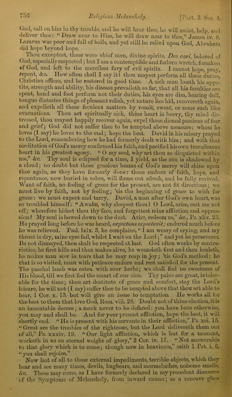 God, Ciill on him iii thy trouble, and lie will hear thee, lie will assist, help, aiul deliver thee: “ Draw near to Him, he will draw near to thee,” James iv. 8. Lazarus was poor and full of boils, and yet still he relied upon God, Abraham did hojie beyond hope. Thou exceptest, tliese v/ere chief men, divine spirits, Deo cari, beloved of God, espeeially respected; but I am a contemptible and forlorn wretch, forsaken af God, and left to the merciless fury of evil spirits. I cannot hope, praj^, /epent, &c. How often shall I say it? thon mayest jierform all these dutie.s, Christian offices, and be restored in good time. A sick man loseth his a])pe- tite, strength and ability, his disease prevaileth so far, that all his faculties are spent, hand and foot perform not their duties, his eyes are dim, hearing dull, tongue distastes things of pleasant relish, yet natime lies hid, recovereth again, and expelleth all those feculent matters by vomit, sweat, or some such like evacuations. Thou art spiritually sick, thine heart is heavy, thy mind dis- tressed, thou mayest happily recover again, expel those dismal passions of fear and grief j God did not suffer thee to be tempted above measure: whom he loves (I say) he laves to the endj hope the best. David in his misery prayed to the Lord, remembering how he had formerly dealt with him; and with that meditation of God’s mercy confirmed his faith, and pacified his own tumultuous heart in his greatest agony. O my soul, why art thou so discpaieted within me,” &c. Thy soul is eclipsed for a time, I yield, as the sun is shadowed by a cloud; no doubt but those gracious beams of God’s mercy will shine upon thee again, as they have formerly done: those embers of faith, hope, and repentance, now buried in ashes, will flame out afresh, and be fully revived. Want of faith, no feeling of grace for the present, are not fit directions; we must live by faith, not by feeling; ’tis the beginning of grace to wish for grace: we must expect and tarry. David, a man after God’s own heart, was so troubled himself: “Awake, why sleepest thou? 0 Lord, arise, cast me not off; wherefore hidest thou thy face, and forgettest mine affliction and oppres- sion? My soul is bowed down to the dust. Arise, redeem us,” &c., Ps. xliv. 23. He prayed long before he was heard, expectans expectavit; endured much before he was relieved. Psal. Ixix. 3, he complains, “ I am weary af crying, and my throat is dry, mine eyes fail, whilst I wait on the Lord;” and yet he perseveres. Be not dismayed, thou shalt be respected at last. God often works by contra- rieties, he first kills and then makes alive, he woundeth first and then healeth, lie makes man sow in teal's that he may reap in joy; ’tis God’s method: he that is so visited, must with patience endure and rest satisfied for the present. The paschal lamb was eaten with sour herbs; we shall feel no sweetness of His blood, till we first feel the smart of our sins. Thy pains are great, intoler- able for the time; thou art destitute of grace and comfort, stay the Lord’s leisure, he will not (I say) suffer thee to be tempted above that thou-art able to bear, 1 Cor. x. 13. but will give an issue to temptation. He works all for the best to them that love God, Rom. viii. 28. Doubt not of thine election, it is an immutable decree; a mark never to be defaced: you have been otherwise, you may and shall be. And for your present affliction, hope the best, it will shortly end. “ He is present with his servants in their affliction,’’ Ps. xci. 15. “ Great are the troubles of the righteous, but the Lord delivereth them out of all,” Ps. xxxiv. 19. “Our light affliction, which is but for a moment, worketh in us an eternal weight of glory,” 2 Cor. iv. 17. “Not answerable to that gloi'y which is to come; though now in heaviness,” saith 1 Pet. i. 6, “you shall rejoice.” Now last of all to those external impediments, terrible objects, which they hear and see many times, devils, bugbears, and mormeluches, noisome smells, ttc. These may come, as I have formerly declared in my precedent discourse of the Symptoms of Melancholy, from inward causes; as a concave ghuss