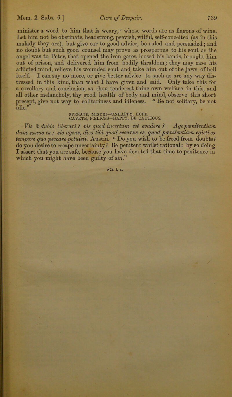 minister a word to him that is Weaiy/ whose words are as flagons of wine. Let him not be obstinate, headstrong, peevish, wilful, self-conceited (as in this malady they are), but give ear to good advice, be ruled and persuaded; and no doubt but such good counsel may prove as prosperous to his soul, as the angel was to Peter, that opened the iron gates, loosed his bands, brought him out of prison, and delivered him from bodily thraldom; they may ease his afflicted mind, relieve his wounded soul, and take him out of the jaws of hell itself. I can say no more, or give better advice to such as are any way dis- tressed in this kind, than what I have given and said. Only take this for a corollary and conclusion, as thou tenderest thine own welfare in this, and all other melancholy, thy good health of body and mind, observe this short precept, give not way to solitariness and idleness. “ Be not solitary, be not idle.” SPERATE, HrlSERT—UNHAPPY, HOPE. CAVETE, FCELICES—HAPPY, BE CAUTIOUS. Vis h diihio liberari 1 vis quod incertum est evaders ? Agepcenitentiaon dum sanus es ; sic agens, dico tibi quod securus es, quod poeniiemiam egistieo tempore quo peccare potuisti. Austin. “ Do you wish to be freed from doubts? do you desire to escape uncertainty? Be penitent whilst rational; by so doing I assert that you are safe, because you have devoted that time to penitence in which you might have been guilty of sin,” na. 1. 4,.