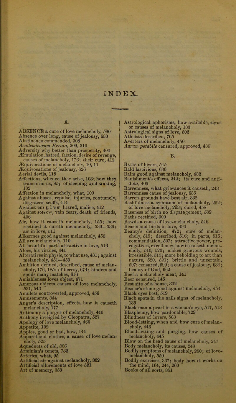INDEX. A. I ABSENCE a cure of lore melancholy, 690 Absence over long, cause of jealousy, 633 Abstinence commended, 308 Academicorum Errata, 209, 210 Adversity why better than prosperity, 404 Emulation, hatred, faction, desire of revenge, causes of melancholy, 176; their cure, 412 .^Equivocations of melancholy, 10, 11 Equivocations of jealousy, 626 Aerial devils, 116 Atfections, whence they arise, 103; how they transform us, 85; of sleeping and waking, 102 Affection in melancholy, what, 109 Against abuses, repulse, injuries, contumely, disgraces- scoffs, 414 Against em f, I vor, l:a,tred, malice, 412 Against sorrow, vain fears, death of friends, 406 Air, how it causeth melancholy, 156; how rectified it cureth melancholy, 330—336; air in love, 611 Alkermes good against melancholy, 455 All are melancholy, 110 All beautiful parts attractive in love, 616 Aloes, his virtues, 441 Alteratives in physic, to what use, 431; against melancholy, 461—459 Ambition defined, described, cause of melan- choly, 176, 186; of heresy, 674; hinders and spoils many matches, 616 Ainiableness loves object, 471 Amorous objects causes of love melancholy, 631,543 Amulets controverted, approved, 456 Amusements, 344 Anger’s description, effects, how it causeth melancholy, 177 Antimony a purger of melancholy, 440 Anthony inveigled by Cleopatra, 627 Apology of love melancholy, 466 Appetite, 102 Apples, good or bad, how, 144 Apparel and clothes, a cause of love melan- choly, 625 Aqueducts of old, 306 Arminian’s tenets, 732 Arteries, what, 96 Artificial air against melancholy, 332 Artificial allurements of love 621 Art of memory, 363 Astrological aphorisms, how available, signs or causes of melaucholy, 133 Astrological signs of love, 602 Atheists described, 705 Averters of melancholy, 450 Aurum potahile censured, approved, 435 B. Baits of lovers, 645 Bald lascivious, 636 Balm good against melancholy, 432 Banishment’s effects, 242; its cure and anti- dote, 405 Barrenness, what grievances it causeth, 243 Barrenness cause of jealousy, 635 Barren grounds have best air, 332 Bashfulness a symptom of melancholy, 252; of love-melancholy, 283.'; cured, 458 Baseness of birth no dEspwagement, 509 Baths rectified, 300 Bawds a cause of love-melancholy, 646 Beasts and birds in love, 493 Beauty’s defiuition, 472; cure of melan- choly, 619; described, 516; in parts, 616; commendation, 607; attractive power, pre- rogatives, excellency, how it causeth melan- choly, 510, 620; makes grievous wounds, irresistible, 515; more beholding to art than nature, 620, 621; brittle and uncertain, 697; censured, 699; a cause of jealousy, 634; beauty of God, 662 Beef a melancholy meat, 141 Beer censured, 145 Best site of a house, 332 Bezoar’s stone good against melancholy, 454 Black eyes best, 619 Black spots in the nails signs of melancholy, 135 Black man a pearl in a woman’s eye, 617, 518 Blasphemy, how pardonable, 729 Blindness of lovers, 663 Blood-letting, when and how cure of melau- choly, 446 Blood-letting and purging, how causes of melancholy, 446 Blow on the head cause of melancholy, 247 Body melancholy, its causes, 249 Bodily symptoms of melancholy, 250; of love- melancholy, 660 Bodily exercises, 337; body how it works on the mind, 164, 244, 260 ' Books of all sorts, 361
