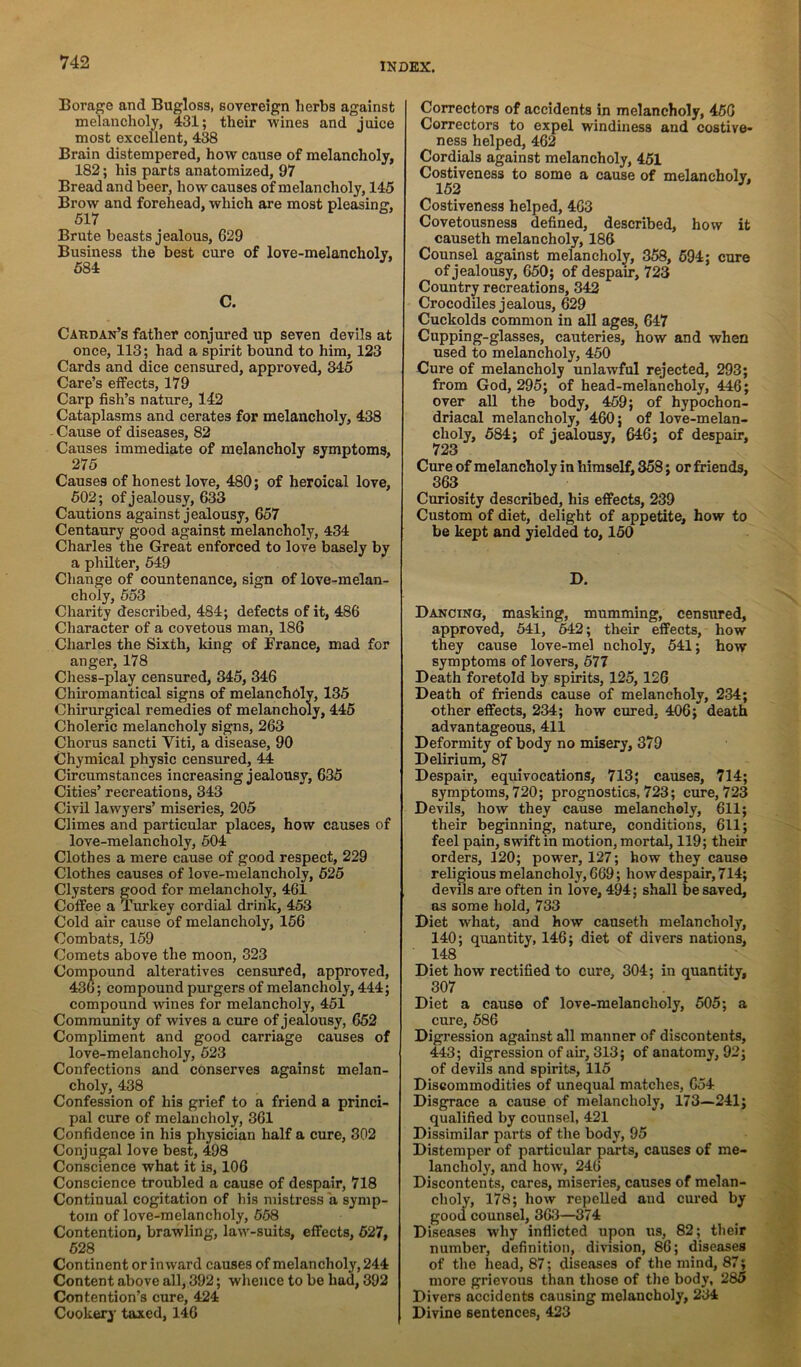 Borage and Bugloss, sovereign herbs against melancholy, 431; their wines and juice most excellent, 438 Brain distempered, how cause of melancholy, 182; his parts anatomized, 97 Bread and beer, how causes of melancholy, 145 Brow and forehead, which are most pleasing. Brute beasts jealous, 629 Business the best cure of love-melancholy, C. Cardan’s father conjured up seven devils at once, 113; had a spirit bound to him, 123 Cards and dice censured, approved, 345 Care’s eifects, 179 Carp fish’s nature, 142 Cataplasms and cerates for melancholy, 438 - Cause of diseases, 82 Causes immediate of melancholy symptoms. Causes of honest love, 480; of heroical love, 502; of jealousy, 633 Cautions against jealousy, 657 Centaury good against melancholy, 434 Charles the Great enforced to love basely by a philter, 549 Change of countenance, sign of love-melan- choly, 553 Charity described, 484; defects of it, 486 Character of a covetous man, 186 Charles the Sixth, king of France, mad for anger, 178 Chess-play censured, 345, 346 Chiromantical signs of melanchbly, 135 Chirurgical remedies of melancholy, 445 Choleric melancholy signs, 263 Chorus sancti Viti, a disease, 90 Chymical physic censured, 44 Circumstances increasing jealousy, 635 Cities’ recreations, 343 Civil lawyers’ miseries, 205 Climes and particular places, how causes of love-melancholy, 504 Clothes a mere cause of good respect, 229 Clothes causes of love-melancholy, 525 Clysters good for melancholy, 461 Coffee a Timkey cordial drink, 453 Cold air cause of melancholy, 156 Combats, 159 Comets above the moon, 323 Compound alteratives censured, approved, 436; compound purgers of melancholy, 444; compound wines for melancholy, 451 Community of wives a cure of jealousy, 652 Compliment and good carriage causes of love-melancholy, 523 Confections and conserves against melan- choly, 438 Confession of his grief to a friend a princi- pal cure of melancholy, 361 Confidence in his physician half a cure, 302 Conjugal love best, 498 Conscience what it is, 106 Conscience troubled a cause of despair, 718 Continual cogitation of his mistress a symp- tom of love-melancholy, 658 Contention, brawling, law-suits, effects, 527, 628 Continent or inward causes of melancholy, 244 Content above all, 392; whence to be had, 392 Contention’s cure, 424 Cookery taxed, 146 Correctors of accidents in melancholy, 466 Coirectors to expel windiness and costive- ness helped, 462 Cordials against melancholy, 451 Costiveness to some a cause of melancholy. Costiveness helped, 463 Covetousness defined, described, how it causeth melancholy, 186 Counsel against melancholy, 358, 694; cure of jealousy, 650; of despam, 723 Country recreations, 342 Crocodiles jealous, 629 Cuckolds common in all ages, 647 Cupping-glasses, cauteries, how and when used to melancholy, 450 Cure of melancholy unlawful rejected, 293; from God, 295; of head-melancholy, 446; over all the body, 469; of hypochon- driacal melancholy, 460; of love-melan- choly, 684; of jealousy, 646; of despair, 723 Cure of melancholy in himself, 358; or friends, 363 Curiosity described, his effects, 239 Custom of diet, delight of appetite, how to be kept and yielded to, 150 D. Dancing, masking, mumming, censured, approved, 641, 542; their effects, how they cause love-mel ncholy, 541; how symptoms of lovers, 677 Death foretold by spirits, 125, 126 Death of friends cause of melancholy, 234; other effects, 234; how cured, 406; death advantageous, 411 Deformity of body no misery, 379 Delirium, 87 Despair, equivocations, 713; causes, 714; symptoms, 720; prognostics, 723; cure, 723 Devils, how they cause melancholy, 611; their beginning, nature, conditions, 611; feel pain, swift in motion, mortal, 119; their orders, 120; power, 127; how they cause religious melancholy, 669; how despair, 714; devils are often in love, 494; shall be saved, as some hold, 733 Diet what, and how causeth melancholy, 140; quantity, 146; diet of divers nations, 148 Diet how rectified to cure, 304; in quantity, 307 Diet a cause of love-melancholy, 605; a cure, 686 Digression against all manner of discontents, 443; digression of air, 313; of anatomy, 92; of devils and spirits, 115 Discommodities of unequal matches, 654 Disgrace a cause of melancholy, 173—241; qualified by counsel, 421 Dissimilar parts of the body, 95 Distemper of particular parts, causes of me- lancholy, and how, 246 Discontents, cares, miseries, causes of melan- choly, 178; how repelled and cured by good counsel, 363—374 Diseases why inflicted upon us, 82; their number, definition, division, 86; diseases of the head, 87; diseases of the mind, 87; more grievous than those of the body, 285 Divers accidents causing melancholy, 234 Divine sentences, 423