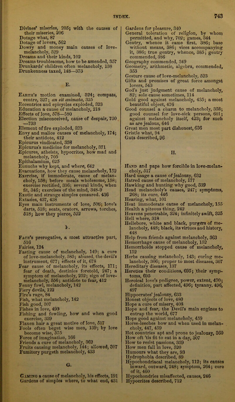 Divines' misenes, 205; with the causes of their miseries, 206 Dotage what, 87 Dotage of lovers, 662 Dowry and money main causes of love- melancholy, 629 Dreams and their kinds, 102 Dreams troublesome, how to be amended, 357 Drunkards’ children often melancholy, 138 Drunkenness taxed, 148—373 E. Earth’s motion examined, 324; compass, centre, 327; an sit animata, 325 Eccentrics and epicycles exploded, 323 Education a cause of melancholy, 218 EiFects of love, 578—580 Election misconceived, cause of despair, 730, —733 Element of fire exploded, 323 Envy and malice causes of melancholy, 174; their antidote, 412 Epicurus vindicated, 358 Epicurus’s medicine for melancholy, 371 Epicures, atheists, hypocrites, how mad and melancholy, 705 Epithalamium, 625 Eunuchs why kept, and where, 642 Evacuations, how they cause melancholy, 152 Exercise, if immoderate, cause of melan- choly, 168; before meals wholesome, 158; exercise rectified, 336; several kinds, when fit, 346; exercises of the mind, 348-9 Exotic and strange simples censured. 436 Extasies, 437, 438 Eyes main instruments of love, 606; love’s darts, 618; seats, orators, arrows, torches, 518} how they pierce, 622 h. Face’s prerogative, a most attractive part, 616 Fairies, 124 Fasting cause of melancholy, 149; a cure of love-melancholy, 585; abused, the devil’s instrument, 677; effects of it, 678 Fear cause of melancholy, its effects, 171; fear of death, destinies foretold, 247; a symptom of melancholy, 252; sign of love- melancholy, 656; antidote to fear, 412 Fenny fowl, melancholy, 142 Fiery devils, 122 Fire’^s rage, 84 Fish, what melancholy, 142 Fish good, 307 Fishes in love, 493 Fishing and fowling, how and when good exercise, 339 Flaxen hair a great motive of love, 617 Fools often beget wise men, 139; by love become wise, 675 Force of imagination, 166 Friends a cure of melancholy, 362 Fruits causing melancholy, 144; allowed, 307 Fumitory purgeth melancholy, 433 G. C.1MING a cause of melancholy, his effects, 191 Gardens of simples where, to what end, 431 Gardens for pleasure, 340 General toleration of religion, by whom permitted, and why, 702; games, 344 Gentry, whence it came first, 386; base without means, 386; vices accompanying it, 386; true gentry, whence, 385; gentry commended, 386 Geography commended, 349 Geometry, arithmetic, algebra, commended, 353 Gesture cause of love-melancholy, 623 Gifts and promises of great force amongst lovers, 543 God’s just judgment cause of melancholy, 82; sole cause sometimes, 114 Gold good against melancholy, 435; a most beautiful object, 476 Good counsel a charm to melancholy, 358; good counsel for love-sick persons, 601; against melancholy itself, 423; for such as are jealous, 646 Great men most part dishonest, 636 Gristle what, 94 Guts described, 86 H. Hand and paps how forcible in love-melan- choly, 617 Hard usage a cause of Jealousy, 632 Hatred cause of melancholy, 177 Hawking and hunting why good, 339 Head melancholy’s causes, 247; symptoms, 268; its cure, 446 Hearing, what, 101 Heat immoderate cause of melancholy, 155 Health a piteous thing, 242 Heavens penetrable, 324; infinitely swift, 325 Hell where, 318 Hellebore, white and black, purgfirs of me- lancholy, 448; black, its virtues and history, 448 Help from friends against melancholy, 363 Hemorrhage cause of melancholy, 152 Hemorrhoids stopped cause of melancholy, 152 Herbs causing melancholy, 143; curing me- lancholy, 306; proper to most diseases, 307 Hereditary diseases, 137 Heretics their conditions, 695; 'their symp- toms, 695 Heroical love's pedigree, power, extent, 400; definition, part affected, 496; tyranny, 496, 497 Hippocrates’jealousy, 633 Honest objects of love, 480 Hope a cure of misery, 403 Hope and fear, the Devil’s main engines to entrap the world, 677 Hops good against melancholy, 459 Horse-leeches how and when used in melan- choly, 447, 459 Hot countries apt and prone to jealousy, 360 How oft ’tis fit to eat in a day, 307 How to resist passions, 359 How men fall in love, 620 Humours what they are, 93 Hydrophobia described, 89 Hypochondriacal melancholy, 112; its causes inward, outward, 248; symptom, 264; cure of it, 460 _ Ilypochondries misaflfected, causes, 246 Hypocrites described, 712