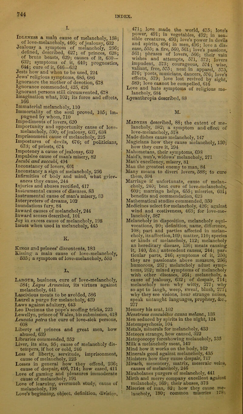 Hi I. Idleness a main cause of melancholy, 168; of love-melancholy, 466; of jealousy, 632 Jealousy a symptom of melancholy, 256; defined, described, 627; of princes, 628; of brute beasts, 629; causes of it, 630— 632; symptoms of it, 640; prognostics, 644; cure of it, 646—652 Jests how and when to be used, 224 Jews’ religious symptoms, 685, 686 Ignorance the mother of devotion, 678 Ignorance commended, 425, 426 Ignorant persons still circumvented, 678 Imagination what, 102; its force and effocts. 166 ' Immaterial melancholy, 110 Immortality of the soul proved, 105; im- pugned by whom, 710 Impediments of lovers, 620 Importunity and opportunity cause of love- melancholy, 530; of jealousy, 637, 638 Imprisonment cause of melancholy, 225 Impostures of devils, 676; of politicians, 673; of priests, 674 Impotency a cause of jealousy, 632 Impulsive cause of man’s misery, 82 Incuhi and succuhi, 494 Inconstancy of lovers, 601 ' Inconstancy a sign of melancholy, 256 Infirmities of body and mind, what gTiev- ances they cause, 244 Injuries and abuses rectified, 417 Instrumental causes of diseases, 83 Instrumental cause of man’s misery, 83 Interpreters of dreams, 102 Inundations fury, 84 Inward causes of melancholy, 244 Inward senses described, 101 Joy in excess cause of melancholy, 198 Issues when used in melancholy, M5 K. Kings and princes’ discontents, 183 Kissing a main cause of love-melancholy, 535; a symptom of love-melancholy, 563 L. Labour, business, cure of love-melancholy, 584; Lapis Armenius, its virtues against melancholy, 441 Lascivious meats to be avoided, 586 Laurel a purge for melancholy, 439 Laws against adultery, 643 Leo Decimus the pope’s scoffing tricks, 223 Lewellyn, prince of Wales, his submission, 418 Leucata petra the cure of love-sick persons, 608 Liberty of princes and great men, how abused, 639 Libraries commended, 352 Liver, its site, 95; cause of melancholy dis- tempers, if hot or cold, 246 Loss of liberty, servitude, imprisonment, cause of melancholy, 225 Losses in general how they offend, 236; cause of despair, 406, 714; how eased, 411 Love of gaming and pleasures immoderate cause of melancholy, 191 Love of learning, overmuch study, cause of melancholy, 198 Love’s beginning, object, definition, ffivision, 471; love made the world, 475; love’s power, 491; in vegetables, 492; in sen- sible creatures, 493; love’s power in devils and spirits, 494; in men, 496; love a dis- ease, 555; a fire, 560, 561; love’s passions, 561; phrases of lovers, 566; their vain wishes and attempts, 571, 572; lovers impudent, 573; courageous, 574; wise, valiant, free, 575; neat in apparel, 575, 576; poets, musicians, dancers, 576; love’s effects, 579; love lost revived by sight, 589; love cannot be compelled, 616 Love and hate symptoms of religious me- lancholy, 684 Lycanthropia described, 88 M. Madness described, 88; the extent of me- lancholy, 382; a symptom and effect of love-melancholy, 578 Made dishes cause melancholy, 147 Magicians how they cause melancholy, 130; how they cure it, 294 Mahometans, their symptoms,'698 Maid’s, nun’s, widows’ melancholy, 271 Man’s excellency, misery, 81 Man the greatest enemy to man, 84 Many means to divert lovers, 588; to cure them, 594 Marriage if unfortunate, cause of melan- choly, 240; best cure of love-melancholy, 609; marriage helps, 655; miseries, 601; benefits and commendation, 623 Mathematical studies commended, 350 Medicines select for melancholy, 426; against wind and costiveness, 463; for love-me- lancholy, 587 Melancholy in disposition, melancholy equi- vocations, 90; definition, name, difference, 108; part and parties affected in melan- choly, its affection, 109; matter, 110; species or kinds of melancholy, 112; melancholy an hereditary disease, 136; meats causing it, 140, &e.; antecedent causes, 244; par- ticular parts, 246; symptoms of it, 250; they are passionate above measure, 256; humorous, 257; melancholy adust symp- toms, 262; mixed symptoms of melancholy with other diseases, 264; melancholy, a cause of jealousy, 632; of despair, 714; melancholy men why witty, 277; why so apt to laugh, weep, sweat, blush, 277; why they see visions, hear strange noises, speak untaught languages, prophesy, &c., 277 Memory his seat, 102 Menstruus concuhitus causa melanc.y 138 Men seduced by spirits in the night, 124 Metempsychosis, 104 Metals, minerals for melanchol}^ 433 Meteors strange, how caused, 322 Metoposcopy foreshowing melancholy, 135 Milk a melancholy meat, 142 Mind how it works on the body, 162 Minerals good against melancholy, 435 Ministers how they cause despair, 717 Mirach, mesentery, matrix, meseraie veins, causes of melancholy, 246 Mirabolanes purgers of melancholy, 441 Mirth and merrv company excellent against melancholy, 3^9; their abuses, 373 Miseries of iman, 82; how they cause me- lancholy, 180; common miseries 178;