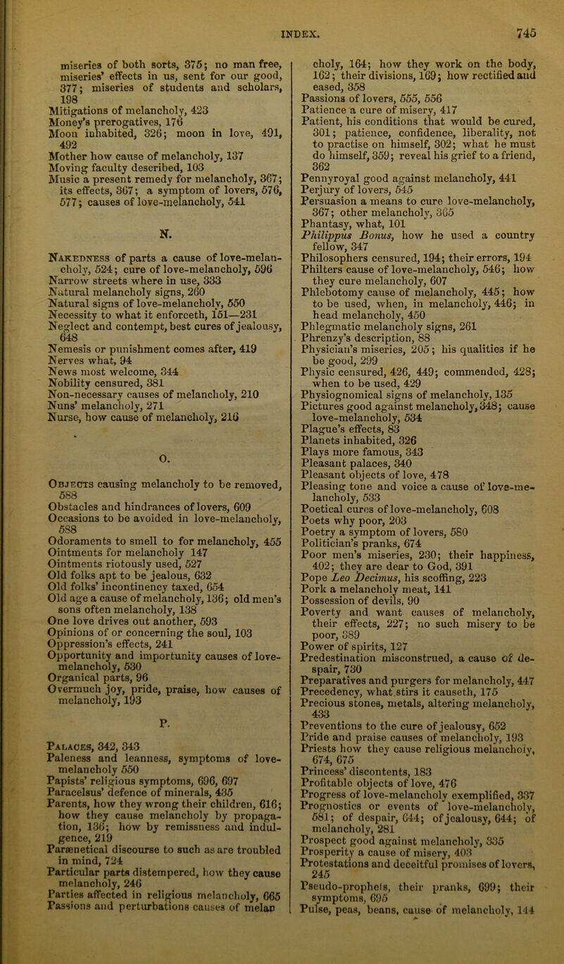 miseries of both sorts, 376; no man free, miseries’ effects in us, sent for our good, 377; miseries of students and scholars, 198 Mitigations of melancholy, 423 Money’s prerogatives, 176 Moon inhabited, 326; moon in love, 491, 492 Mother how cause of melancholy, 137 Moving faculty described, 103 Music a present remedy for melancholy, 367; its effects, 367; a symptom of lovers, 676, 677; causes of love-melancholy, 54JL N. Nakeuness of parts a cause of love-melan- choly, 524; cure of love-melancholy, 696 Narrow streets where in use, 333 Natural melancholy signs, 260 Natural signs of love-melancholy, 650 Necessity to what it enforceth, 161—231 Neglect and contempt, best cures of jealousy, 648 Nemesis or punishment comes after, 419 Nerves what, 94 News most welcome, 344 Nobility censured, 381 Non-necessary causes of melancholy, 210 Nuns’ melanclioly, 271 Nurse, bow cause of melancholy, 216 0. Objects causing melancholy to be removed, 688 Obstacles and hindrances of lovers, 609 Occasions to be avoided in love-raelancholv. 588 Odoraments to smell to for melancholy, 455 Ointments for melancholy 147 Ointments riotously used, 527 Old folks apt to be jealous, 632 Old folks’ incontinency taxed, 654 Old age a cause of melancholy, 136; old men’s sons often melancholy, 138 One love drives out another, 693 Opinions of or concerning the soul, 103 Oppression’s effects, 241 Oijportunity and importunity causes of love- melancholy, 630 Organical parts, 96 Overmuch joy, pride, praise, how causes of melancholy, 193 P. Palaces, 342, 343 Paleness and leanness, symptoms of love- melancholy 650 Papists’ religious symptoms, 696, 697 Paracelsus’ defence of minerals, 436 Parents, how they wrong their children, 616; how they cause melancholy by propaga- tion, 136; how by remissness and indul- gence, 219 Parsenetical discourse to such as are troubled in mind, 724 Particular parts distempered, how they cause melancholy, 246 Parties affected in relij^ious melancholy, 665 Passions and perturbations causes of melon choly, 164; how they work on the body, 162; their divisions, 169; how rectified and eased, 358 Passions of lovers, 655, 556 Patience a cure of misery, 417 Patient, his conditions that would be cured, 301; patience, confidence, liberality, not to practise on himself, 302; what he must do himself, 359; reveal his grief to a friend, 362 Pennyroyal good against melancholy, 441 Perjury of lovers, 645 Persuasion a means to du-e love-melancholy, 367; other melancholy, 365 Phantasy, what, 101 Philippus Bonus, how he used a country fellow, 347 Philosophers censured, 194; their errors, 194 Philters cause of love-melancholy, 546; how they cure melancholy, 607 Phlebotomy cause of melancholy, 445; how to be used, when, in melancholy, 446; in head melancholy, 450 Phlegmatic melancholy signs, 261 Phrenzy’s description, 88 Physician’s miseries, 205; his qualities if he be good, 299 Physic censured, 426, 449; commended, 428; when to be used, 429 Physiognomical signs of melancholy, 135 Pictures good against melancholy, 348; cause love-melancholy, 534 Plague’s effects, 83 Planets inhabited, 326 Plays more famous, 343 Pleasant palaces, 340 Pleasant objects of love, 478 Pleasing tone and voice a cause of love-me- lancholy, 533 Poetical cures of love-melancholy, 608 Poets why poor, 203 Poetry a symptom of lovers, 680 Politician’s pranks, 674 Poor men’s miseries, 230; their happiness, 402; thev are dear to God, 391 Pope Leo becinius, his scoffing, 223 Pork a melancholy meat, 141 Possession of devils, 90 Poverty and want causes of melancholy, their effects, 227; no such misery to be poor, 389 Power of spirits, 127 Predestination misconstrued, a cause of de- spair, 730 Preparatives and purgers for melancholy, 4-47 Precedency, what stirs it causeth, 175 Precious stones, metals, altering melancholy, 433 Preventions to the cure of jealousy, 652 Pride and praise causes of melanclioly, 193 Priests how they cause religious melancholy, 674, 675 Princess’ discontents, 183 Profitable objects of love, 476 Progress of love-melancholy exemplified, 337 Prognostics or events of love-melancholy, 681; of despair, 644; of jealousy, 644; of melancholy, 281 Prospect good against melancholy, 335 Prosperity a cause of misery, 403 Protestations and deceitful promises of lovers, 245 Pseudo-prophets, their pranks, 699; their symptoms, 695 Pulse, peas, beans, cause of melancholy, 114