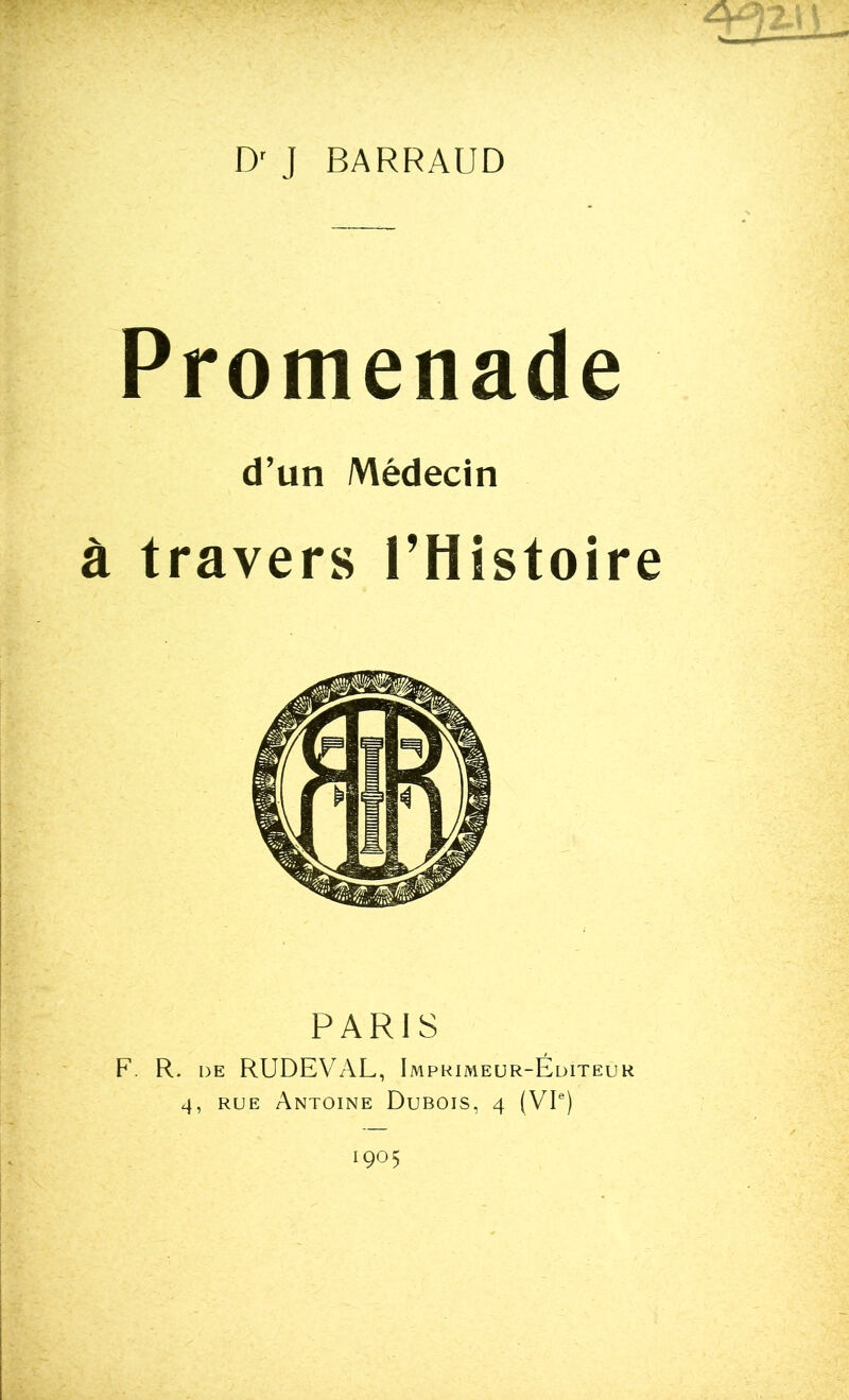 D' J BARRAUD Promenade d’un Médecin à travers l’Histoire PARIS F. R. de RUDEVAL, Imprimeur-Éditeur 4, rue Antoine Dubois, 4 (VIe) 1905