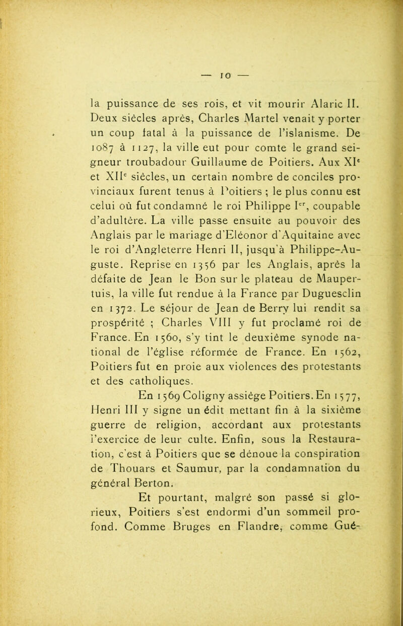 la puissance de ses rois, et vit mourir Alaric II. Deux siècles après, Charles Martel venait y porter un coup fatal à la puissance de l’islanisme. De 1087 à 1127, la ville eut pour comte le grand sei- gneur troubadour Guillaume de Poitiers. Aux XIe et XIIe siècles, un certain nombre de conciles pro- vinciaux furent tenus à Poitiers ; le plus connu est celui où fut condamné le roi Philippe Ier, coupable d’adultère. La ville passe ensuite au pouvoir des Anglais par le mariage d’Eléonor d’Aquitaine avec le roi d’Angleterre Henri II, jusqu’à Philippe-Au- guste. Reprise en 1356 par les Anglais, après la défaite de Jean le Bon sur le plateau de Mauper- tuis, la ville fut rendue à la France par Duguesclin en 1372. Le séjour de Jean de Berry lui rendit sa prospérité ; Charles VIII y fut proclamé roi de France. En 1560, s’y tint le deuxième synode na- tional de l’église réformée de France. En 1562, Poitiers fut en proie aux violences des protestants et des catholiques. En 1569 Coligny assiège Poitiers. En 1577, Henri III y signe un édit mettant fin à la sixième guerre de religion, accordant aux protestants l’exercice de leur culte. Enfin, sous la Restaura- tion, c’est à Poitiers que se dénoue la conspiration de Thouars et Saumur, par la condamnation du général Berton. Et pourtant, malgré son passé si glo- rieux, Poitiers s’est endormi d’un sommeil pro- fond. Comme Bruges en Flandre, comme Gué-