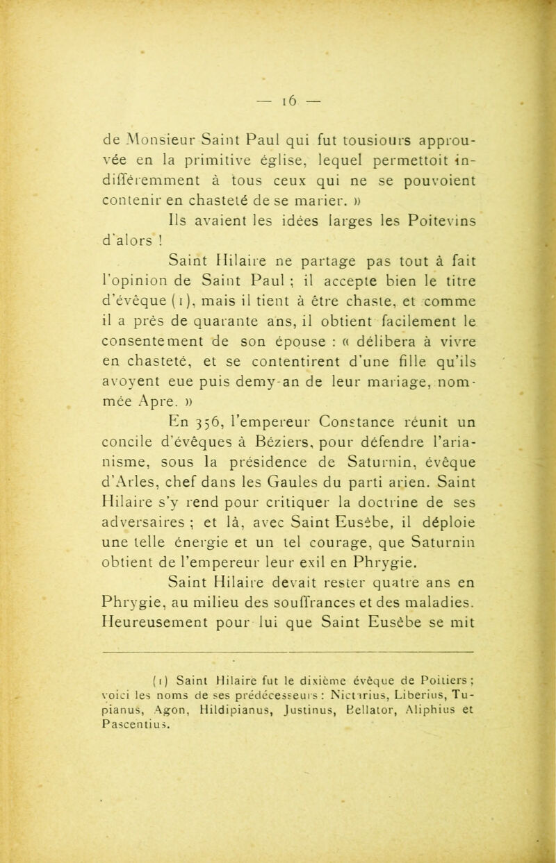 de Monsieur Saint Paul qui fut tousiours approu- vée en la primitive église, lequel permettoit in- différemment à tous ceux qui ne se pouvoient contenir en chasteté de se marier. » Ils avaient les idées larges les Poitevins d'alors ! Saint Hilaire ne partage pas tout à fait l’opinion de Saint Paul ; il accepte bien le titre d’évêque (i), mais il tient à être chaste, et comme il a près de quarante ans, il obtient facilement le consentement de son épouse : « délibéra à vivre en chasteté, et se contentirent d’une fille qu’ils avoyent eue puis demy-an de leur mariage, nom- mée Apre. » En 356, l’empereur Constance réunit un concile d’évêques à Béziers, pour défendre l’aria- nisme, sous la présidence de Saturnin, évêque d’Arles, chef dans les Gaules du parti arien. Saint Hilaire s’y rend pour critiquer la doctrine de ses adversaires ; et là, avec Saint Eusèbe, il déploie une telle énergie et un tel courage, que Saturnin obtient de l’empereur leur exil en Phrygie. Saint Hilaire devait rester quatre ans en Phrygie, au milieu des souffrances et des maladies. Heureusement pour lui que Saint Eusèbe se mit (1) Saint Hilaire fut le dixième évêque de Poitiers; voici les noms de ses prédécesseurs : Nictirius, Liberius, Tu- pianus, Agon, Hildipianus, Justinus, Bellator, Aliphius et Pascentius.