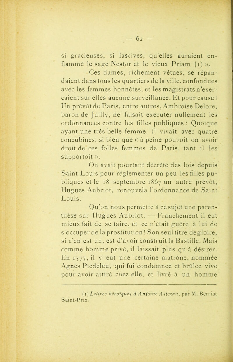 si gracieuses, si lascives, qu’elles auraient en- flammé le sage Nestor et le vieux Priam (i)». Ces dames, richement vêtues, se répan- daient dans tous les quartiers de la ville, confondues avec les femmes honnêtes, et les magistrats n'exer- çaient sur elles aucune surveillance. Et pour cause ! Un prévôt de Paris, entre autres, Ambroise Delore, baron de Juilly, ne faisait exécuter nullement les ordonnances contre les filles publiques : Quoique ayant une très belle femme, il vivait avec quatre concubines, si bien que « à peine pouvoit on avoir droit de ces folles femmes de Paris, tant il les supportoit ». On avait pourtant décrété des lois depuis Saint Louis pour réglementer un peu les filles pu- bliques et le 18 septembre 1867 un autre prévôt, Hugues Aubriot, renouvela l’ordonnance de Saint Louis. Qu’on nous permette à ce sujet une paren- thèse sur Hugues Aubriot. — Franchement il eut mieux fait de se taire, et ce n’était guère à lui de s’occuper de la prostitution ! Son seul titre degloire, si c’en est un, est d’avoir construit la Bastille. Mais comme homme privé, il laissait plus qu’à désirer. En 1377, il y eut une certaine matrone, nommée Agnès Piédeleu, qui fui condamnée et brûlée vive pour avoir attiré chez elle, et livré à un homme (1 ) Lettres héroïques d'Antoine Astezan, par M. Bernat Saint-Prix.