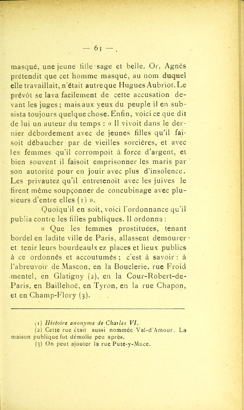 masqué, une jeune tille sage et belle. Or, Agnès prétendit que cet homme masqué, au nom duquel elle travaillait, n’était autreque Hugues Aubriot. Le prévôt se lava facilement de cette accusation de- vant les juges; mais aux yeux du peuple il en sub- sista toujours quelque chose. Enfin, voici ce que dit de lui un auteur du temps : « 11 vivoit dans le der- nier débordement avec de jeunes filles qu’il fai- soit débaucher par de vieilles sorcières, et avec les femmes qu’il corrompoit à force d’argent, et bien souvent il faisoit emprisonner les maris par son autorité pour en jouir avec plus d’insolence. Les privautez qu’il entretenoit avec les juives le firent même soupçonner de concubinage avec plu- sieurs d’entre elles ( i) )). Quoiqu’il en soit, voici l'ordonnance qu’il publia contre les filles publiques. 11 ordonna : « Que les femmes prostituées, tenant bordel en ladite ville de Paris, allassent demourer et tenir leurs bourdeaulx ez places et lieux publics à ce ordonnés et accoutumés ; c’est à savoir : à l’abreuvoir de Mascon, en la Bouderie, rue Froid mentel, en Glatigny (2), en la Cour-Robert-de- Paris, en Baillehoë, en Tyron, en la rue Chapon, et en Champ-Flory (3). (1) Histoire anonyme de Chai les VI. (2) Cette rue était aussi nommée Val-d’Amour. La maison publique fut démolie peu après.