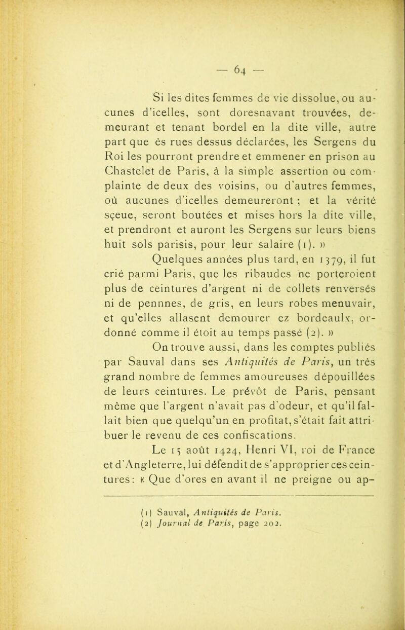 Si les dites femmes de vie dissolue, ou au- cunes d’icelles, sont doresnavant trouvées, de- meurant et tenant bordel en la dite ville, autre part que ès rues dessus déclarées, les Sergens du Roi les pourront prendre et emmener en prison au Chastelet de Paris, à la simple assertion ou com- plainte de deux des voisins, ou d’autres femmes, où aucunes d’icelles demeureront ; et la vérité sçeue, seront boutées et mises hors la dite ville, et prendront et auront les Sergens sur leurs biens huit sols parisis, pour leur salaire (i). » Quelques années plus tard, en 1379, il fut crié parmi Paris, que les ribaudes ne porteroient plus de ceintures d’argent ni de collets renversés ni de pennnes, de gris, en leurs robes menuvair, et qu’elles allasent demourer ez bordeaulx, or- donné comme il étoit au temps passé (2). » On trouve aussi, dans les comptes publiés par Sauvai dans ses Antiquités de Paris, un très grand nombre de femmes amoureuses dépouillées de leurs ceintures. Le prévôt de Paris, pensant même que l’argent n’avait pas d’odeur, et qu’il fal- lait bien que quelqu’un en profitât,s’était fait attri- buer le revenu de ces confiscations. Le 13 août 1424, Henri VI, roi de France et d’Angleterre, lui défendit de s’approprier ces cein- tures: k Que d’ores en avant il ne preigne ou ap- (1) Sauvai, Antiquités de Paris. (2) Journal de Paris, page 202.