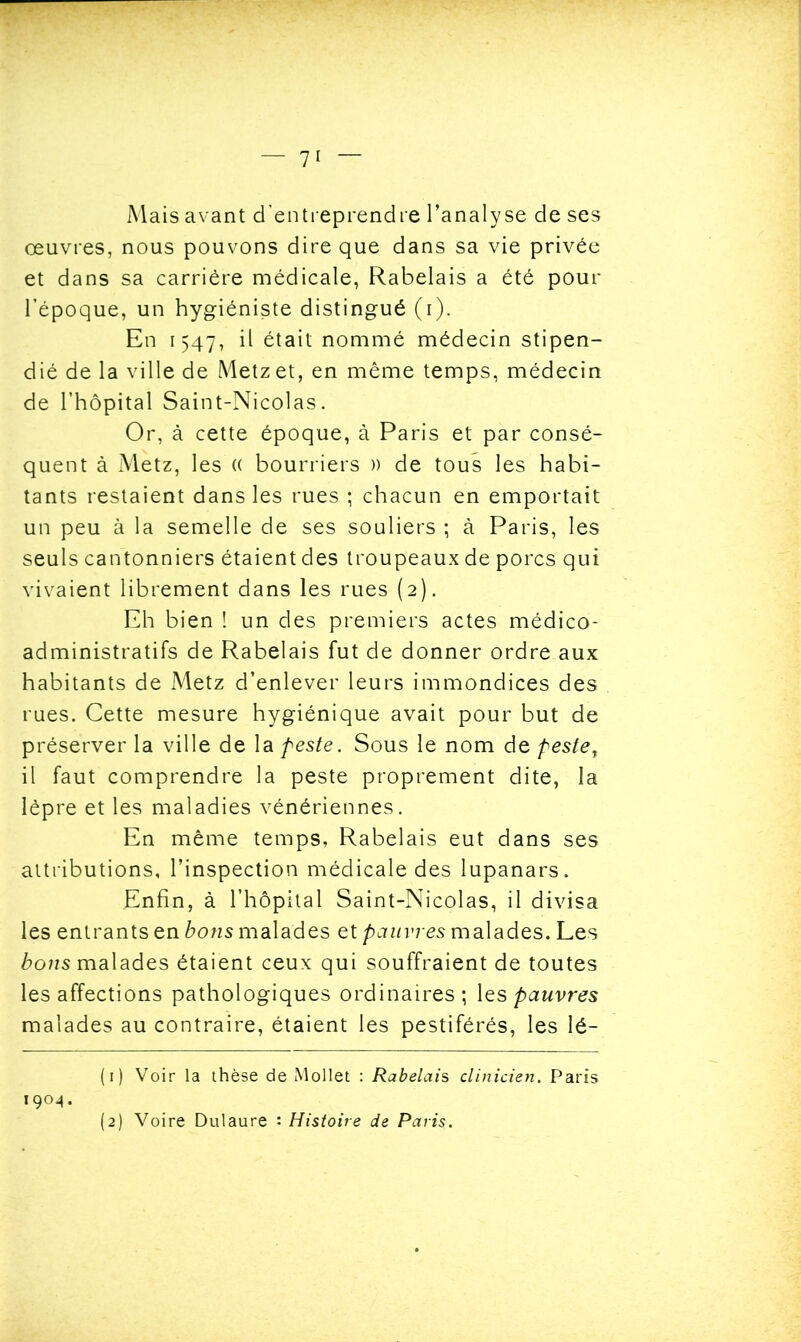 Mais avant d’entreprendre l’analyse de ses œuvres, nous pouvons dire que dans sa vie privée et dans sa carrière médicale, Rabelais a été pour l’époque, un hygiéniste distingué (i). En 1547, il était nommé médecin stipen- dié de la ville de Metz et, en même temps, médecin de l’hôpital Saint-Nicolas. Or, à cette époque, à Paris et par consé- quent à Metz, les (( bourriers » de tous les habi- tants restaient dans les rues ; chacun en emportait un peu à la semelle de ses souliers ; à Paris, les seuls cantonniers étaient des troupeaux de porcs qui vivaient librement dans les rues (2). Eh bien ! un des premiers actes médico- administratifs de Rabelais fut de donner ordre aux habitants de Metz d’enlever leurs immondices des rues. Cette mesure hygiénique avait pour but de préserver la ville de la peste. Sous le nom de peste, il faut comprendre la peste proprement dite, la lèpre et les maladies vénériennes. En même temps, Rabelais eut dans ses attributions, l’inspection médicale des lupanars. Enfin, à l’hôpital Saint-Nicolas, il divisa les entrants en bons malades et pauvres malades. Les bons malades étaient ceux qui souffraient de toutes les affections pathologiques ordinaires; les pauvres malades au contraire, étaient les pestiférés, les lé- (1) Voir la thèse de Mollet : Rabelais clinicien. Paris 1904. (2) Voire Dulaure : Histoire de Paris.