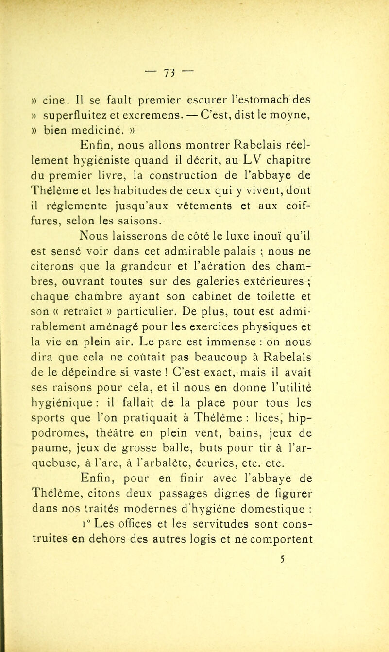 » cine. Il se fault premier escurer l’estomach des » superfluitez et excremens. — C’est, dist le moyne, )) bien mediciné. )) Enfin, nous allons montrer Rabelais réel- lement hygiéniste quand il décrit, au LV chapitre du premier livre, la construction de l’abbaye de Thélême et les habitudes de ceux qui y vivent, dont il réglemente jusqu’aux vêtements et aux coif- fures, selon les saisons. Nous laisserons de côté le luxe inouï qu’il est sensé voir dans cet admirable palais ; nous ne citerons que la grandeur et l’aération des cham- bres, ouvrant toutes sur des galeries extérieures ; chaque chambre ayant son cabinet de toilette et son (( retraict )) particulier. De plus, tout est admi- rablement aménagé pour les exercices physiques et la vie en plein air. Le parc est immense : on nous dira que cela ne coûtait pas beaucoup à Rabelais de le dépeindre si vaste ! C’est exact, mais il avait ses raisons pour cela, et il nous en donne l’utilité hygiénique : il fallait de la place pour tous les sports que l’on pratiquait à Thélème : lices, hip- podromes, théâtre en plein vent, bains, jeux de paume, jeux de grosse balle, buts pour tir à l’ar- quebuse, à l’arc, à l’arbalète, écuries, etc. etc. Enfin, pour en finir avec l’abbaye de Thélème, citons deux passages dignes de figurer dans nos traités modernes d'hygiène domestique : i° Les offices et les servitudes sont cons- truites en dehors des autres logis et ne comportent 5