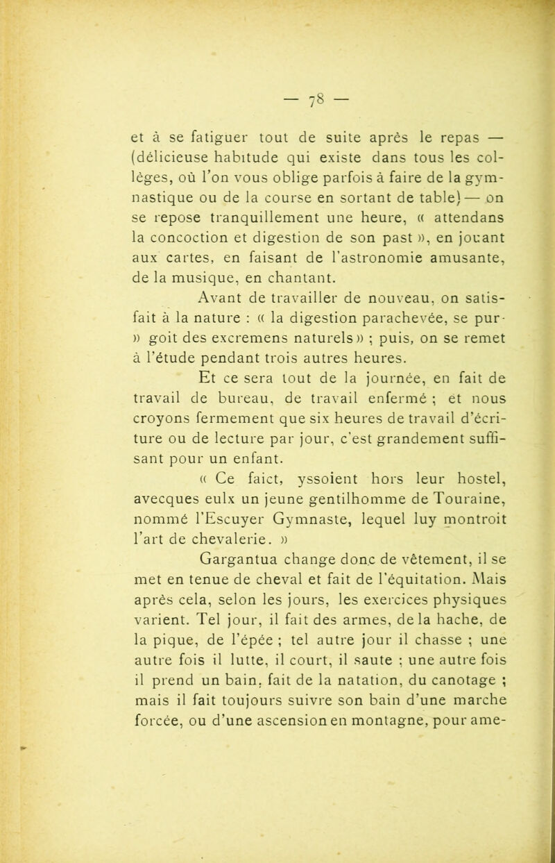 et à se fatiguer tout de suite après le repas — (délicieuse habitude qui existe dans tous les col- lèges, où Ton vous oblige parfois à faire de la gym- nastique ou de la course en sortant de table)— on se repose tranquillement une heure, « attendans la concoction et digestion de son past )), en jouant aux cartes, en faisant de l’astronomie amusante, de la musique, en chantant. Avant de travailler de nouveau, on satis- fait à la nature : (( la digestion parachevée, se pur- » goit des excremens naturels» ; puis, on se remet à l’étude pendant trois autres heures. Et ce sera tout de la journée, en fait de travail de bureau, de travail enfermé ; et nous croyons fermement que six heures de travail d’écri- ture ou de lecture par jour, c’est grandement suffi- sant pour un enfant. (( Ce faict, yssoient hors leur hostel, avecques eulx un jeune gentilhomme de Touraine, nommé l’Escuyer Gymnaste, lequel luy montroit l’art de chevalerie. » Gargantua change donc de vêtement, il se met en tenue de cheval et fait de l’équitation. Mais après cela, selon les jours, les exercices physiques varient. Tel jour, il fait des armes, delà hache, de la pique, de l’épée ; tel autre jour il chasse ; une autre fois il lutte, il court, il saute ; une autre fois il prend un bain, fait de la natation, du canotage ; mais il fait toujours suivre son bain d’une marche forcée, ou d’une ascension en montagne, pour ame-