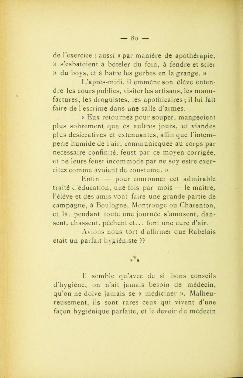 de l’exercice ; aussi (( par manière de apolhérapie, )) s’esbatoient à boteler du foin, à fendre et scier » du boys, et à batre les gerbes en la grange. )) L’après-midi, il emmène son élève enten- dre les cours publics, visiterles artisans, les manu- factures, les droguistes, les apothicaires; il lui fait faire de l’escrime dans une salle d’armes. « Eux retournez pour souper, mangeoient plus sobrement que és aultres jours, et viandes plus desiccatives et exténuantes, affin que l'intem- perie humide de l’air, communicquée au corps par necessaire confinité, feust par ce moyen corrigée, et ne leurs feust incommode par ne soy estre exer- citez comme avoient de coustume. » Enfin — pour couronner cet admirable traité d’éducation, une fois par mois — le maître, l’élève et des amis vont faire une grande partie de campagne, à Boulogne, Montrouge ou Charenton, et là, pendant toute une journée s’amusent, dan- sent, chassent, pêchent et.. . font une cure d’air. Avions-nous tort d’affirmer que Rabelais était un parfait hygiéniste » Il semble qu’avec de si bons conseils d’hygiène, on n’ait jamais besoin de médecin, qu’on ne doive jamais se « médiciner ». Malheu- reusement, ils sont rares ceux qui vivent d’une façon hygiénique parfaite, et le devoir du médecin