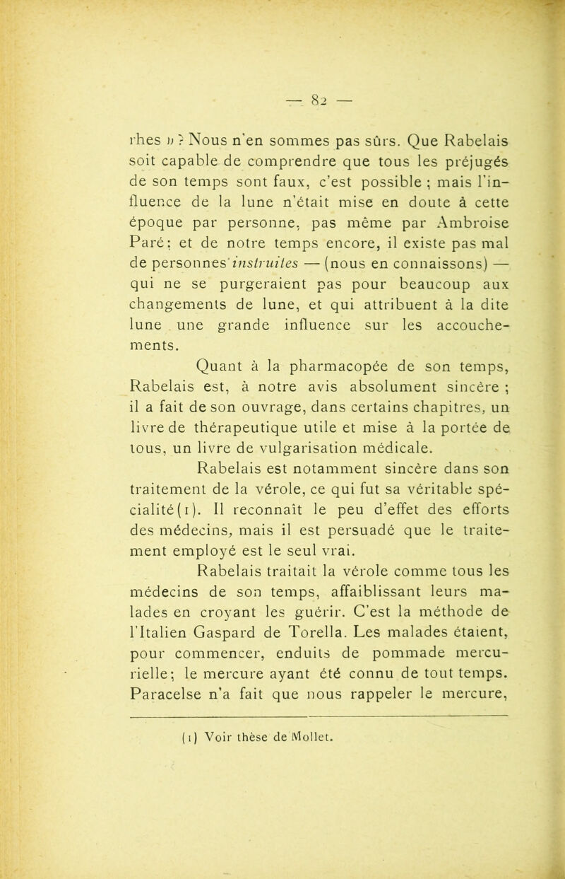 rhes U ? Nous n’en sommes pas sûrs. Que Rabelais soit capable de comprendre que tous les préjugés de son temps sont faux, c’est possible ; mais l’in- fluence de la lune n’était mise en doute à cette époque par personne, pas même par Ambroise Paré; et de notre temps encore, il existe pas mal de personnes'instruites — (nous en connaissons) — qui ne se purgeraient pas pour beaucoup aux changements de lune, et qui attribuent à la dite lune une grande influence sur les accouche- ments. Quant à la pharmacopée de son temps, Rabelais est, à notre avis absolument sincère ; il a fait de son ouvrage, dans certains chapitres, un livre de thérapeutique utile et mise à la portée de tous, un livre de vulgarisation médicale. Rabelais est notamment sincère dans son traitement de la vérole, ce qui fut sa véritable spé- cialité (i). Il reconnaît le peu d’effet des efforts des médecins, mais il est persuadé que le traite- ment employé est le seul vrai. Rabelais traitait la vérole comme tous les médecins de son temps, affaiblissant leurs ma- lades en croyant les guérir. C’est la méthode de l’Italien Gaspard de Torella. Les malades étaient, pour commencer, enduits de pommade mercu- rielle; le mercure ayant été connu de tout temps. Paracelse n’a fait que nous rappeler le mercure, (1) Voir thèse de Mollet.