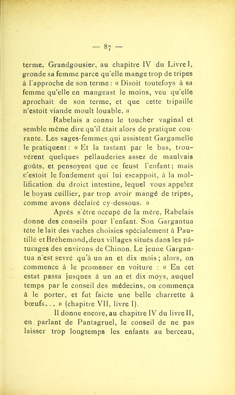 terme. Grandgousier, au chapitre IV du Livre I, gronde sa femme parce qu’elle mange trop de tripes à rapproche de son terme : « Disoit toutefoys à sa femme qu’elle en mangeast le moins, veu qu’elle aprochait de son terme, et que cette tripaille n’estoit viande moult louable. )) Rabelais a connu le toucher vaginal et semble même dire qu’il était alors de pratique cou- rante. Les sages-femmes qui assistent Gargamelle le pratiquent : (( Et la tastant par le bas, trou- vèrent quelques pellauderies assez de maulvais goûts, et pensoyent que ce feust l’enfant; mais e’estoit le fondement qui lui escappoit, à la mol- lification du droict intestine, lequel vous appelez le boyau cuillier, par trop avoir mangé de tripes, comme avons déclairé cy-dessous. )) Après s’être occupé de la mère, Rabelais donne des conseils pour l’enfant. Son Gargantua tête le lait des vaches choisies spécialement à Pau- tillé et Bréhemond, deux villages situés dans les pâ- turages des environs deChinon. Le jeune Gargan- tua n’est sevré qu’à un an et dix mois; alors, on commence à le promener en voiture : (( En cet estât passa jusques à un an et dix moys, auquel temps par le conseil des médecins, on commença à le porter, et fut faicte une belle charrette à bœufs... )) (chapitre VII, livre I). Il donne encore, au chapitre IV du livre II, en parlant de Pantagruel, le conseil de ne pas laisser trop longtemps les enfants au berceau,