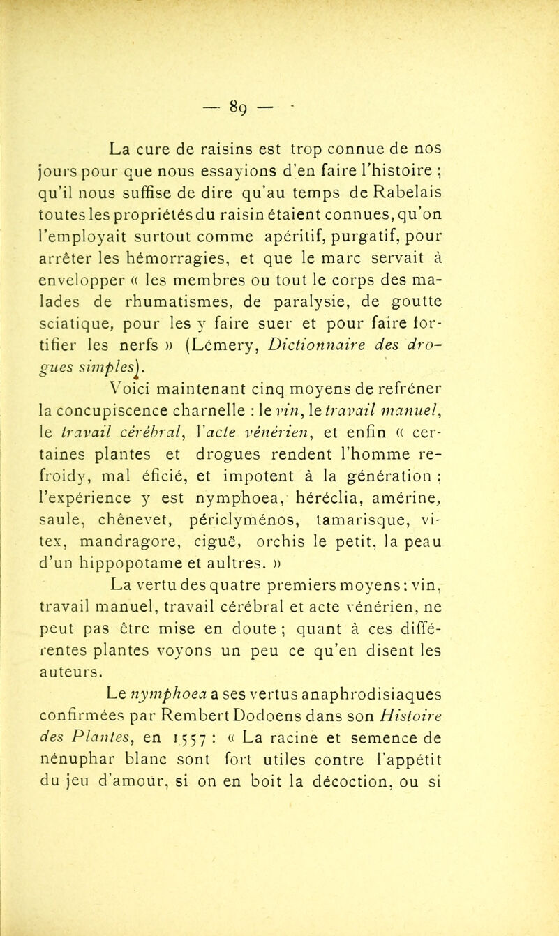 La cure de raisins est trop connue de nos jours pour que nous essayions d’en faire l’histoire ; qu’il nous suffise de dire qu’au temps de Rabelais toutes les propriétésdu raisin étaient connues, qu’on l’employait surtout comme apéritif, purgatif, pour arrêter les hémorragies, et que le marc servait à envelopper (( les membres ou tout le corps des ma- lades de rhumatismes, de paralysie, de goutte sciatique, pour les y faire suer et pour faire for- tifier les nerfs )) (Lémery, Dictionnaire des dro- gues simplesJ. Voici maintenant cinq moyens de refréner la concupiscence charnelle : 1 g vin, le travail manuel, le travail cérébral, Yacte vénérien, et enfin (( cer- taines plantes et drogues rendent l’homme re- froidy, mal éficié, et impotent à la génération ; l’expérience y est nymphoea, héréclia, amérine, saule, chênevet, périclyménos, tamarisque, vi- tex, mandragore, ciguë, orchis le petit, la peau d’un hippopotame et aultres. )) La vertu des quatre premiers moyens : vin, travail manuel, travail cérébral et acte vénérien, ne peut pas être mise en doute ; quant à ces diffé- rentes plantes voyons un peu ce qu’en disent les auteurs. Le nymphoea a ses vertus anaphrodisiaques confirmées par Rembert Dodoens dans son Histoire des Plantes, en 1557: « La racine et semence de nénuphar blanc sont fort utiles contre l’appétit du jeu d’amour, si on en boit la décoction, ou si