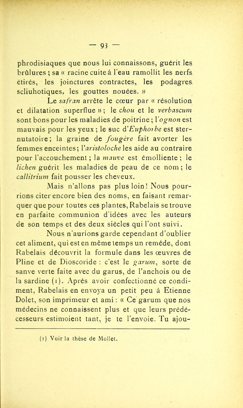 phrodisiaques que nous lui connaissons, guérit les brûlures ; sa « racine cuite à l’eau ramollit les nerfs étirés, les joinctures contractes, les podagres, scliuhotiques, les gouttes nouées. )) Le safran arrête le cœur par « résolution et dilatation superflue » ; le chou et le verbascum sont bons pour les maladies de poitrine ; Yognon est mauvais pour les yeux ; le suc à'Euphorbe est ster- nutatoire; la graine de fougère fait avorter les femmes enceintes; Yaristoloche les aide au contraire pour l’accouchement ; la mauve est émolliente ; le lichen guérit les maladies de peau de ce nom ; le callitrium fait pousser les cheveux. Mais n’allons pas plus loin! Nous pour- rions citer encore bien des noms, en faisant remar- quer que pour toutes ces plantes, Rabelais se trouve en parfaite communion d’idées avec les auteurs de son temps et des deux siècles qui l’ont suivi. Nous n’aurions garde cependant d’oublier cet aliment, qui est en même temps un remède, dont Rabelais découvrit la formule dans les œuvres de Pline et de Dioscoride : c’est le g arum, sorte de sanve verte faite avec du garus, de l’anchois ou de la sardine (i). Après avoir confectionné ce condi- ment, Rabelais en envoya un petit peu à Etienne Dolet, son imprimeur et ami : « Ce garum que nos médecins ne connaissent plus et que leurs prédé- cesseurs estimoient tant, je te l’envoie. Tu ajou- (i) Voir la thèse de Mollet.