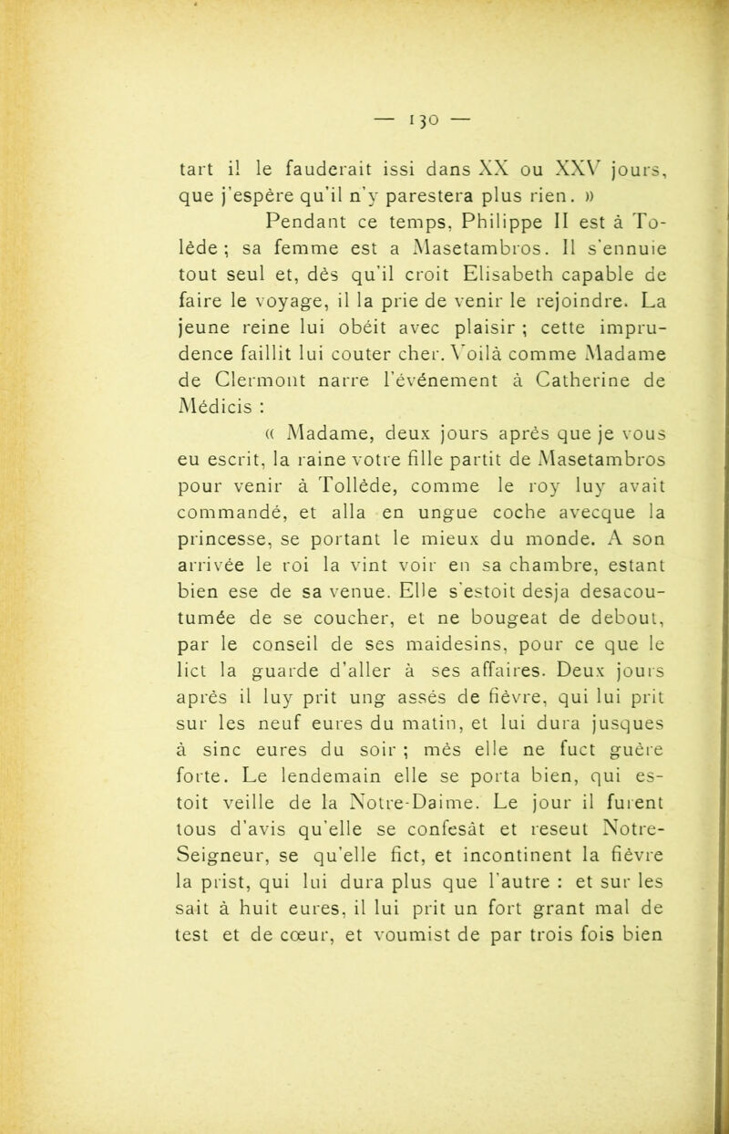 tart il le fauderait issi dans XX ou XXV jours, que j’espère qu’il n’y parestera plus rien. » Pendant ce temps, Philippe II est à To- lède ; sa femme est a Masetambros. Il s’ennuie tout seul et, dès qu’il croit Elisabeth capable de faire le voyage, il la prie de venir le rejoindre. La jeune reine lui obéit avec plaisir ; cette impru- dence faillit lui coûter cher. V oilà comme Madame de Clermont narre l’événement à Catherine de Médicis : (( Madame, deux jours après que je vous eu escrit, la raine votre fille partit de Masetambros pour venir à Tollède, comme le roy luy avait commandé, et alla en ungue coche avecque la princesse, se portant le mieux du monde. A son arrivée le roi la vint voir en sa chambre, estant bien ese de sa venue. Elle s'estoit desja desacou- tumée de se coucher, et ne bougeât de debout, par le conseil de ses maidesins, pour ce que le lict la guarde d’aller à ses affaires. Deux jours après il luy prit ung assés de fièvre, qui lui prit sur les neuf eures du matin, et lui dura jusques à sine eures du soir ; mès elle ne fuct guère forte. Le lendemain elle se porta bien, qui es- tait veille de la Notre-Daime. Le jour il furent tous d’avis qu’elle se confesât et reseut Notre- Seigneur, se qu’elle fict, et incontinent la fièvre la prist, qui lui dura plus que l’autre : et sur les sait à huit eures, il lui prit un fort grant mal de test et de cœur, et voumist de par trois fois bien